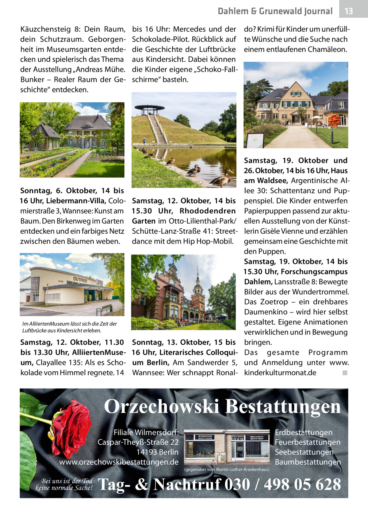 Dahlem & Grunewald Journal Käuzchensteig  8: Dein Raum, dein Schutzraum. Geborgenheit im Museumsgarten entdecken und spielerisch das Thema der Ausstellung „Andreas Mühe. Bunker – Realer Raum der Geschichte“ entdecken.  Sonntag, 6.  Oktober, 14 bis 16 Uhr, Liebermann-Villa, Colomierstraße 3, Wannsee: Kunst am Baum. Den Birkenweg im Garten entdecken und ein farbiges Netz zwischen den Bäumen weben.  bis 16  Uhr: Mercedes und der do? Krimi für Kinder um unerfüllSchokolade-Pilot. Rückblick auf te Wünsche und die Suche nach die Geschichte der Luftbrücke einem entlaufenen Chamäleon. aus Kindersicht. Dabei können die Kinder eigene „Schoko-Fallschirme“ basteln.  Samstag, 12.  Oktober, 14 bis 15.30  Uhr, Rhododendren Garten im Otto-Lilienthal-Park/ Schütte-Lanz-Straße 41: Streetdance mit dem Hip Hop-Mobil.  Im AlliiertenMuseum lässt sich die Zeit der Luftbrücke aus Kindersicht erleben.  Samstag, 12.  Oktober, 11.30 bis 13.30  Uhr, AlliiertenMuseum, Clayallee 135: Als es Schokolade vom Himmel regnete. 14  Sonntag, 13.  Oktober, 15 bis 16  Uhr, Literarisches Colloquium Berlin, Am Sandwerder 5, Wannsee: Wer schnappt Ronal Samstag, 19.  Oktober und 26. Oktober, 14 bis 16 Uhr, Haus am Waldsee, Argentinische Allee  30: Schattentanz und Puppenspiel. Die Kinder entwerfen Papierpuppen passend zur aktuellen Ausstellung von der Künstlerin Gisèle Vienne und erzählen gemeinsam eine Geschichte mit den Puppen. Samstag, 19.  Oktober, 14 bis 15.30 Uhr, Forschungscampus Dahlem, Lansstraße 8: Bewegte Bilder aus der Wundertrommel. Das Zoetrop – ein drehbares Daumenkino – wird hier selbst gestaltet. Eigene Animationen verwirklichen und in Bewegung bringen. Das gesamte Programm und Anmeldung unter www. kinderkulturmonat.de� ◾  Orzechowski Bestattungen Filiale Wilmersdorf: Caspar-Theyß-Straße 22 14193 Berlin www.orzechowskibestattungen.de Bei uns ist der Tod keine normale Sache!  13 13  (gegenüber vom Martin-Luther-Krankenhaus)  Erdbestattungen Feuerbestattungen Seebestattungen Baumbestattungen  Tag- & Nachtruf 030 / 498 05 628