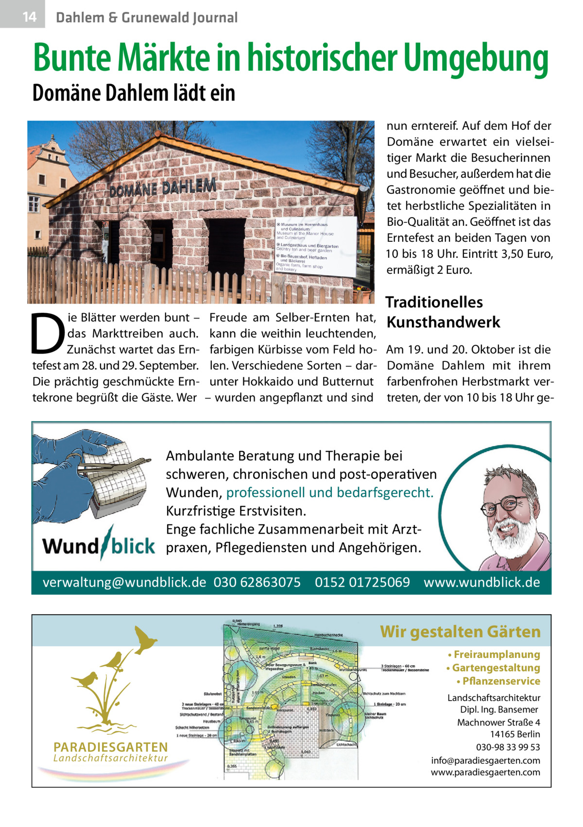 14  Gesundheit Dahlem & Grunewald Journal  Bunte Märkte in historischer Umgebung  Domäne Dahlem lädt ein  nun erntereif. Auf dem Hof der Domäne erwartet ein vielseitiger Markt die Besucherinnen und Besucher, außerdem hat die Gastronomie geöffnet und bietet herbstliche Spezialitäten in Bio-Qualität an. Geöffnet ist das Erntefest an beiden Tagen von 10 bis 18 Uhr. Eintritt 3,50 Euro, ermäßigt 2 Euro.  D  ie Blätter werden bunt – das Markttreiben auch. Zunächst wartet das Erntefest am 28. und 29. September. Die prächtig geschmückte Erntekrone begrüßt die Gäste. Wer  Freude am Selber-Ernten hat, kann die weithin leuchtenden, farbigen Kürbisse vom Feld holen. Verschiedene Sorten – darunter Hokkaido und Butternut – wurden angepflanzt und sind  Traditionelles Kunsthandwerk Am 19. und 20. Oktober ist die Domäne Dahlem mit ihrem farbenfrohen Herbstmarkt vertreten, der von 10 bis 18 Uhr ge Ambulante Beratung und Therapie bei schweren, chronischen und post-opera�ven Wunden, professionell und bedarfsgerecht. Kurzfris�ge Erstvisiten. Enge fachliche Zusammenarbeit mit Arztpraxen, Pﬂegediensten und Angehörigen. verwaltung@wundblick.de 030 62863075 0152 01725069 www.wundblick.de  Wir gestalten Gärten • Freiraumplanung • Gartengestaltung • Pflanzenservice  PARADIESGARTEN Landschaftsarchitektur  Landschaftsarchitektur Dipl. Ing. Bansemer Machnower Straße 4 14165 Berlin 030-98 33 99 53 info@paradiesgaerten.com www.paradiesgaerten.com