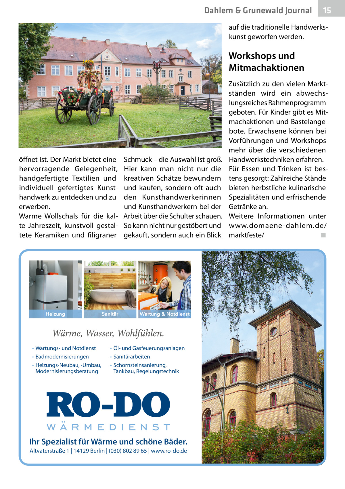Dahlem & Grunewald Journal  15 15  auf die traditionelle Handwerkskunst geworfen werden.  Workshops und Mitmachaktionen  öffnet ist. Der Markt bietet eine hervorragende Gelegenheit, handgefertigte Textilien und individuell gefertigtes Kunsthandwerk zu entdecken und zu erwerben. Warme Wollschals für die kalte Jahreszeit, kunstvoll gestaltete Keramiken und filigraner  Heizung  • Wartungs- und Notdienst • Badmodernisierungen • Heizungs-Neubau, -Umbau, Modernisierungsberatung  Sanitär  Schmuck – die Auswahl ist groß. Hier kann man nicht nur die kreativen Schätze bewundern und kaufen, sondern oft auch den Kunsthandwerkerinnen und Kunsthandwerkern bei der Arbeit über die Schulter schauen. So kann nicht nur gestöbert und gekauft, sondern auch ein Blick  Wartung & Notdienst  • Öl- und Gasfeuerungsanlagen • Sanitärarbeiten • Schornsteinsanierung, Tankbau, Regelungstechnik  Ihr Spezialist für Wärme und schöne Bäder. Altvaterstraße 1 | 14129 Berlin | (030) 802 89 65 | www.ro-do.de  Zusätzlich zu den vielen Marktständen wird ein abwechslungsreiches Rahmenprogramm geboten. Für Kinder gibt es Mitmachaktionen und Bastelangebote. Erwachsene können bei Vorführungen und Workshops mehr über die verschiedenen Handwerkstechniken erfahren. Für Essen und Trinken ist bestens gesorgt: Zahlreiche Stände bieten herbstliche kulinarische Spezialitäten und erfrischende Getränke an. Weitere Informationen unter www.domaene -dahlem.de/ marktfeste/� ◾