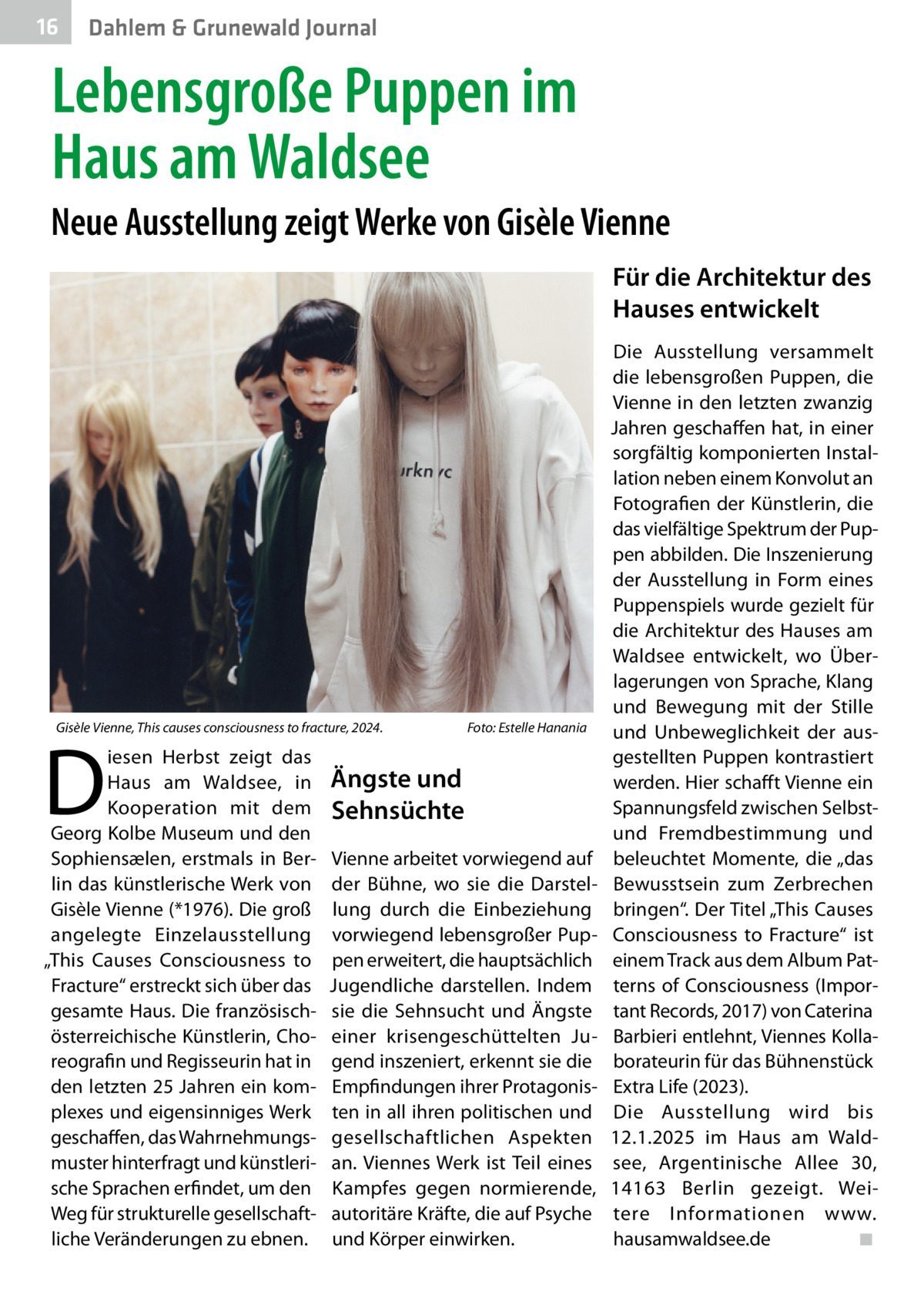 16  Gesundheit Dahlem & Grunewald Journal  Lebensgroße Puppen im Haus am Waldsee Neue Ausstellung zeigt Werke von Gisèle Vienne Für die Architektur des Hauses entwickelt  Gisèle Vienne, This causes consciousness to fracture, 2024. �  D  iesen Herbst zeigt das Haus am Waldsee, in Kooperation mit dem Georg Kolbe Museum und den Sophiensælen, erstmals in Berlin das künstlerische Werk von Gisèle Vienne (*1976). Die groß angelegte Einzelausstellung „This Causes Consciousness to Fracture“ erstreckt sich über das gesamte Haus. Die französischösterreichische Künstlerin, Choreografin und Regisseurin hat in den letzten 25 Jahren ein komplexes und eigensinniges Werk geschaffen, das Wahrnehmungsmuster hinterfragt und künstlerische Sprachen erfindet, um den Weg für strukturelle gesellschaftliche Veränderungen zu ebnen.  Foto: Estelle Hanania  Ängste und Sehnsüchte Vienne arbeitet vorwiegend auf der Bühne, wo sie die Darstellung durch die Einbeziehung vorwiegend lebensgroßer Puppen erweitert, die hauptsächlich Jugendliche darstellen. Indem sie die Sehnsucht und Ängste einer krisengeschüttelten Jugend inszeniert, erkennt sie die Empfindungen ihrer Protagonisten in all ihren politischen und gesellschaftlichen Aspekten an. Viennes Werk ist Teil eines Kampfes gegen normierende, autoritäre Kräfte, die auf Psyche und Körper einwirken.  Die Ausstellung versammelt die lebensgroßen Puppen, die Vienne in den letzten zwanzig Jahren geschaffen hat, in einer sorgfältig komponierten Installation neben einem Konvolut an Fotografien der Künstlerin, die das vielfältige Spektrum der Puppen abbilden. Die Inszenierung der Ausstellung in Form eines Puppenspiels wurde gezielt für die Architektur des Hauses am Waldsee entwickelt, wo Überlagerungen von Sprache, Klang und Bewegung mit der Stille und Unbeweglichkeit der ausgestellten Puppen kontrastiert werden. Hier schafft Vienne ein Spannungsfeld zwischen Selbstund Fremdbestimmung und beleuchtet Momente, die „das Bewusstsein zum Zerbrechen bringen“. Der Titel „This Causes Consciousness to Fracture“ ist einem Track aus dem Album Patterns of Consciousness (Important Records, 2017) von Caterina Barbieri entlehnt, Viennes Kollaborateurin für das Bühnenstück Extra Life (2023). Die Ausstellung wird bis 12.1.2025 im Haus am Waldsee, Argentinische Allee  30, 14163  Berlin gezeigt. Weitere Informationen www. hausamwaldsee.de� ◾