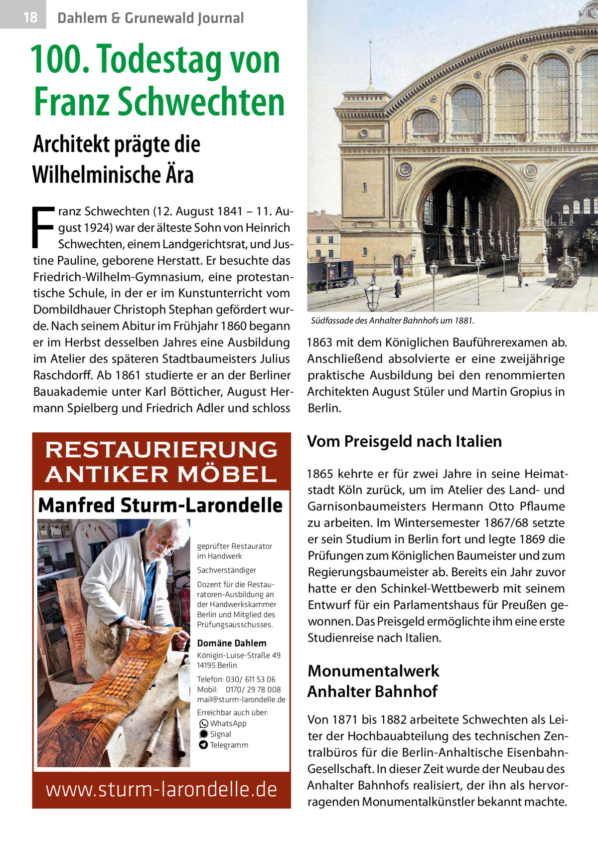 18  Dahlem & Grunewald Journal  100. Todestag von Franz Schwechten Architekt prägte die Wilhelminische Ära  F  ranz Schwechten (12. August 1841 – 11. August 1924) war der älteste Sohn von Heinrich Schwechten, einem Landgerichtsrat, und Justine Pauline, geborene Herstatt. Er besuchte das Friedrich-Wilhelm-Gymnasium, eine protestantische Schule, in der er im Kunstunterricht vom Dombildhauer Christoph Stephan gefördert wurSüdfassade des Anhalter Bahnhofs um 1881. de. Nach seinem Abitur im Frühjahr 1860 begann er im Herbst desselben Jahres eine Ausbildung 1863 mit dem Königlichen Bauführerexamen ab. im Atelier des späteren Stadtbaumeisters Julius Anschließend absolvierte er eine zweijährige Raschdorff. Ab 1861 studierte er an der Berliner praktische Ausbildung bei den renommierten Bauakademie unter Karl Bötticher, August Her- Architekten August Stüler und Martin Gropius in mann Spielberg und Friedrich Adler und schloss Berlin.  RESTAURIERUNG ANTIKER MÖBEL Manfred Sturm-Larondelle geprüfter Restaurator im Handwerk Sachverständiger Dozent für die Restauratoren-Ausbildung an der Handwerkskammer Berlin und Mitglied des Prüfungsausschusses.  Domäne Dahlem Königin-Luise-Straße 49 14195 Berlin Telefon: 030/ 611 53 06 Mobil: 0170/ 29 78 008 mail@sturm-larondelle.de Erreichbar auch über: � WhatsApp � Signal Telegramm  www.sturm-larondelle.de  Vom Preisgeld nach Italien 1865 kehrte er für zwei Jahre in seine Heimatstadt Köln zurück, um im Atelier des Land- und Garnisonbaumeisters Hermann Otto Pflaume zu arbeiten. Im Wintersemester 1867/68 setzte er sein Studium in Berlin fort und legte 1869 die Prüfungen zum Königlichen Baumeister und zum Regierungsbaumeister ab. Bereits ein Jahr zuvor hatte er den Schinkel-Wettbewerb mit seinem Entwurf für ein Parlamentshaus für Preußen gewonnen. Das Preisgeld ermöglichte ihm eine erste Studienreise nach Italien.  Monumentalwerk Anhalter Bahnhof Von 1871 bis 1882 arbeitete Schwechten als Leiter der Hochbauabteilung des technischen Zentralbüros für die Berlin-Anhaltische EisenbahnGesellschaft. In dieser Zeit wurde der Neubau des Anhalter Bahnhofs realisiert, der ihn als hervorragenden Monumentalkünstler bekannt machte.