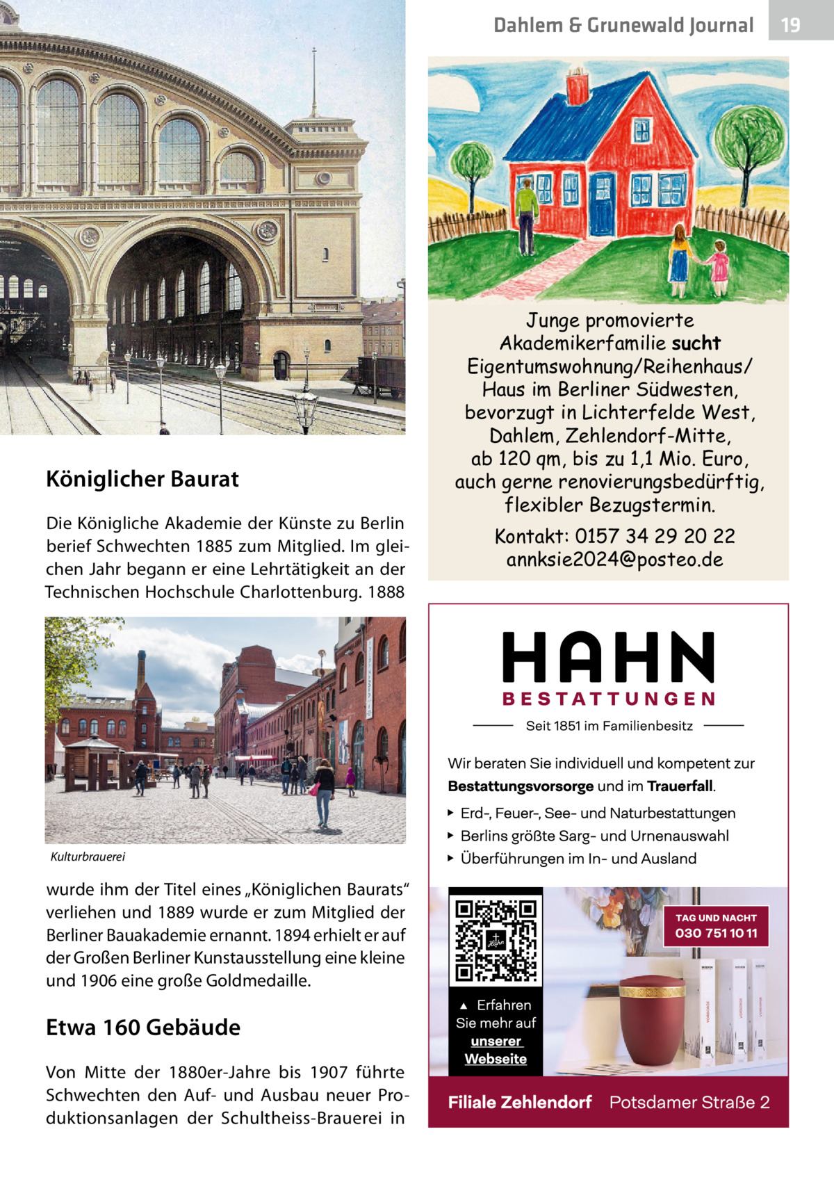 Dahlem & Grunewald Journal  Königlicher Baurat Die Königliche Akademie der Künste zu Berlin berief Schwechten 1885 zum Mitglied. Im gleichen Jahr begann er eine Lehrtätigkeit an der Technischen Hochschule Charlottenburg. 1888  Kulturbrauerei  wurde ihm der Titel eines „Königlichen Baurats“ verliehen und 1889 wurde er zum Mitglied der Berliner Bauakademie ernannt. 1894 erhielt er auf der Großen Berliner Kunstausstellung eine kleine und 1906 eine große Goldmedaille.  Etwa 160 Gebäude Von Mitte der 1880er-Jahre bis 1907 führte Schwechten den Auf- und Ausbau neuer Produktionsanlagen der Schultheiss-Brauerei in  Junge promovierte Akademikerfamilie sucht Eigentumswohnung/Reihenhaus/ Haus im Berliner Südwesten, bevorzugt in Lichterfelde West, Dahlem, Zehlendorf-Mitte, ab 120 qm, bis zu 1,1 Mio. Euro, auch gerne renovierungsbedürftig, flexibler Bezugstermin. Kontakt: 0157 34 29 20 22 annksie2024@posteo.de  19 19