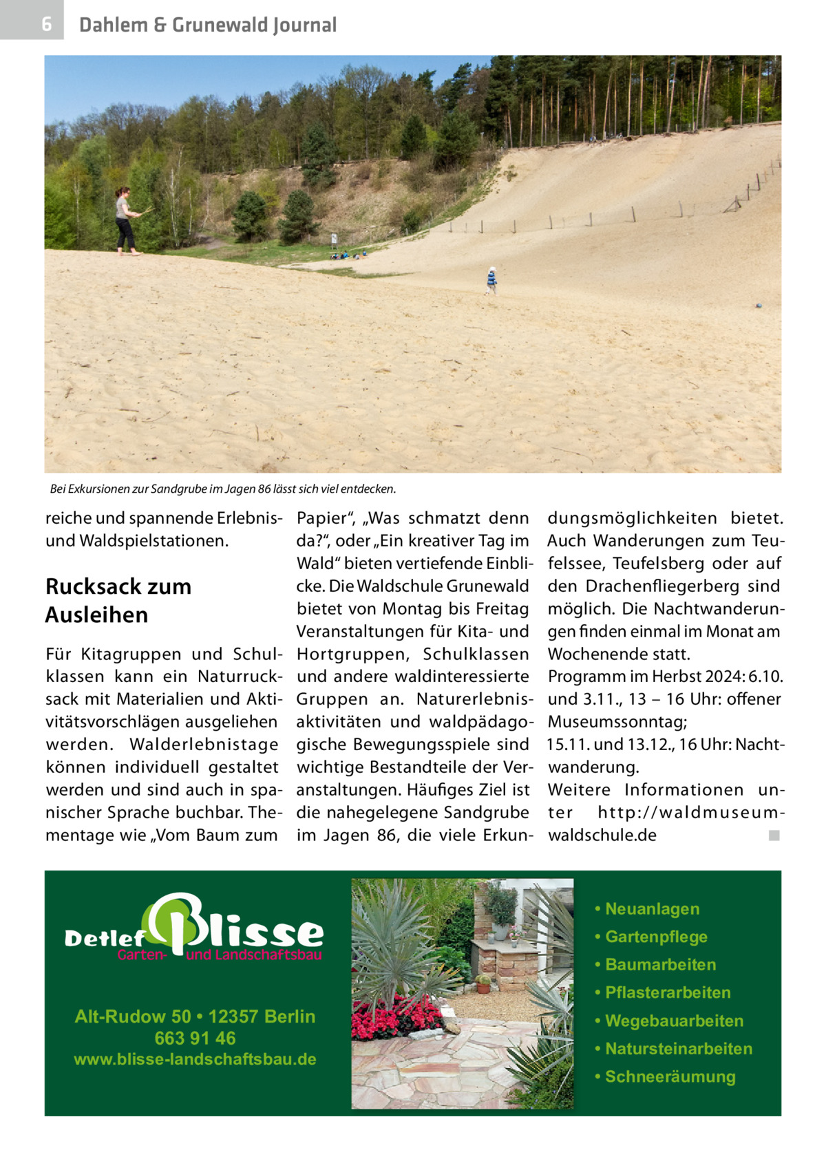 6  Dahlem & Grunewald Journal  Bei Exkursionen zur Sandgrube im Jagen 86 lässt sich viel entdecken.  reiche und spannende Erlebnis- Papier“, „Was schmatzt denn und Waldspielstationen. da?“, oder „Ein kreativer Tag im Wald“ bieten vertiefende Einblicke. Die Waldschule Grunewald Rucksack zum bietet von Montag bis Freitag Ausleihen Veranstaltungen für Kita- und Für Kitagruppen und Schul- Hortgruppen, Schulklassen klassen kann ein Naturruck- und andere waldinteressierte sack mit Materialien und Akti- Gruppen an. Naturerlebnisvitätsvorschlägen ausgeliehen aktivitäten und waldpädagowerden. Walderlebnistage gische Bewegungsspiele sind können individuell gestaltet wichtige Bestandteile der Verwerden und sind auch in spa- anstaltungen. Häufiges Ziel ist nischer Sprache buchbar. The- die nahegelegene Sandgrube mentage wie „Vom Baum zum im Jagen 86, die viele Erkun dungsmöglichkeiten bietet. Auch Wanderungen zum Teufelssee, Teufelsberg oder auf den Drachenfl iegerberg sind möglich. Die Nachtwanderungen finden einmal im Monat am Wochenende statt. Programm im Herbst 2024: 6.10. und 3.11., 13 – 16 Uhr: offener Museumssonntag; 15.11. und 13.12., 16 Uhr: Nachtwanderung. Weitere Informationen unter http://waldmuseumwaldschule.de ◾  • Neuanlagen • Gartenpflege • Baumarbeiten  Alt-Rudow 50 • 12357 Berlin 663 91 46  www.blisse-landschaftsbau.de  • Pflasterarbeiten • Wegebauarbeiten • Natursteinarbeiten • Schneeräumung