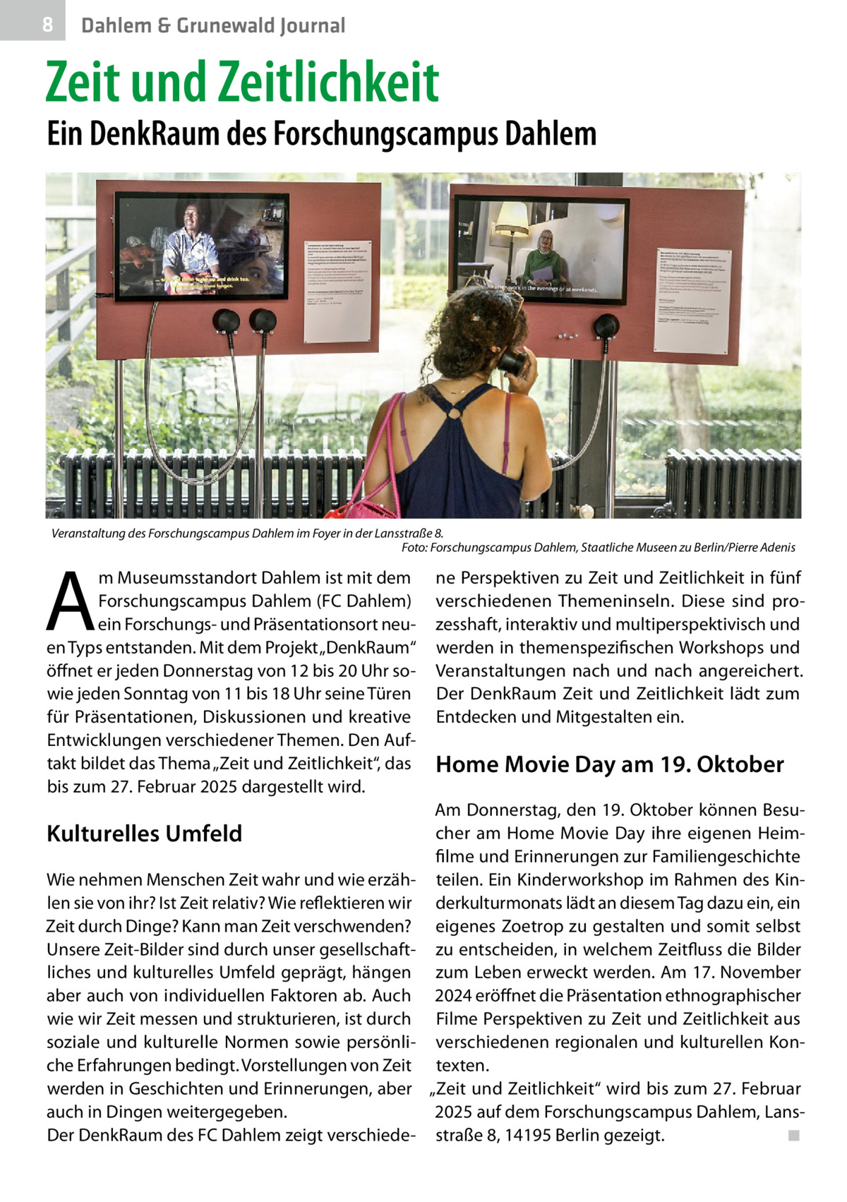 8  Dahlem & Grunewald Journal  Zeit und Zeitlichkeit  Ein DenkRaum des Forschungscampus Dahlem  Veranstaltung des Forschungscampus Dahlem im Foyer in der Lansstraße 8. � Foto: Forschungscampus Dahlem, Staatliche Museen zu Berlin/Pierre Adenis  A  m Museumsstandort Dahlem ist mit dem Forschungscampus Dahlem (FC Dahlem) ein Forschungs- und Präsentationsort neuen Typs entstanden. Mit dem Projekt „DenkRaum“ öffnet er jeden Donnerstag von 12 bis 20 Uhr sowie jeden Sonntag von 11 bis 18 Uhr seine Türen für Präsentationen, Diskussionen und kreative Entwicklungen verschiedener Themen. Den Auftakt bildet das Thema „Zeit und Zeitlichkeit“, das bis zum 27. Februar 2025 dargestellt wird.  Kulturelles Umfeld Wie nehmen Menschen Zeit wahr und wie erzählen sie von ihr? Ist Zeit relativ? Wie reflektieren wir Zeit durch Dinge? Kann man Zeit verschwenden? Unsere Zeit-Bilder sind durch unser gesellschaftliches und kulturelles Umfeld geprägt, hängen aber auch von individuellen Faktoren ab. Auch wie wir Zeit messen und strukturieren, ist durch soziale und kulturelle Normen sowie persönliche Erfahrungen bedingt. Vorstellungen von Zeit werden in Geschichten und Erinnerungen, aber auch in Dingen weitergegeben. Der DenkRaum des FC Dahlem zeigt verschiede ne Perspektiven zu Zeit und Zeitlichkeit in fünf verschiedenen Themeninseln. Diese sind prozesshaft, interaktiv und multiperspektivisch und werden in themenspezifischen Workshops und Veranstaltungen nach und nach angereichert. Der DenkRaum Zeit und Zeitlichkeit lädt zum Entdecken und Mitgestalten ein.  Home Movie Day am 19. Oktober Am Donnerstag, den 19. Oktober können Besucher am Home Movie Day ihre eigenen Heimfilme und Erinnerungen zur Familiengeschichte teilen. Ein Kinderworkshop im Rahmen des Kinderkulturmonats lädt an diesem Tag dazu ein, ein eigenes Zoetrop zu gestalten und somit selbst zu entscheiden, in welchem Zeitfluss die Bilder zum Leben erweckt werden. Am 17. November 2024 eröffnet die Präsentation ethnographischer Filme Perspektiven zu Zeit und Zeitlichkeit aus verschiedenen regionalen und kulturellen Kontexten. „Zeit und Zeitlichkeit“ wird bis zum 27. Februar 2025 auf dem Forschungscampus Dahlem, Lansstraße 8, 14195 Berlin gezeigt.� ◾
