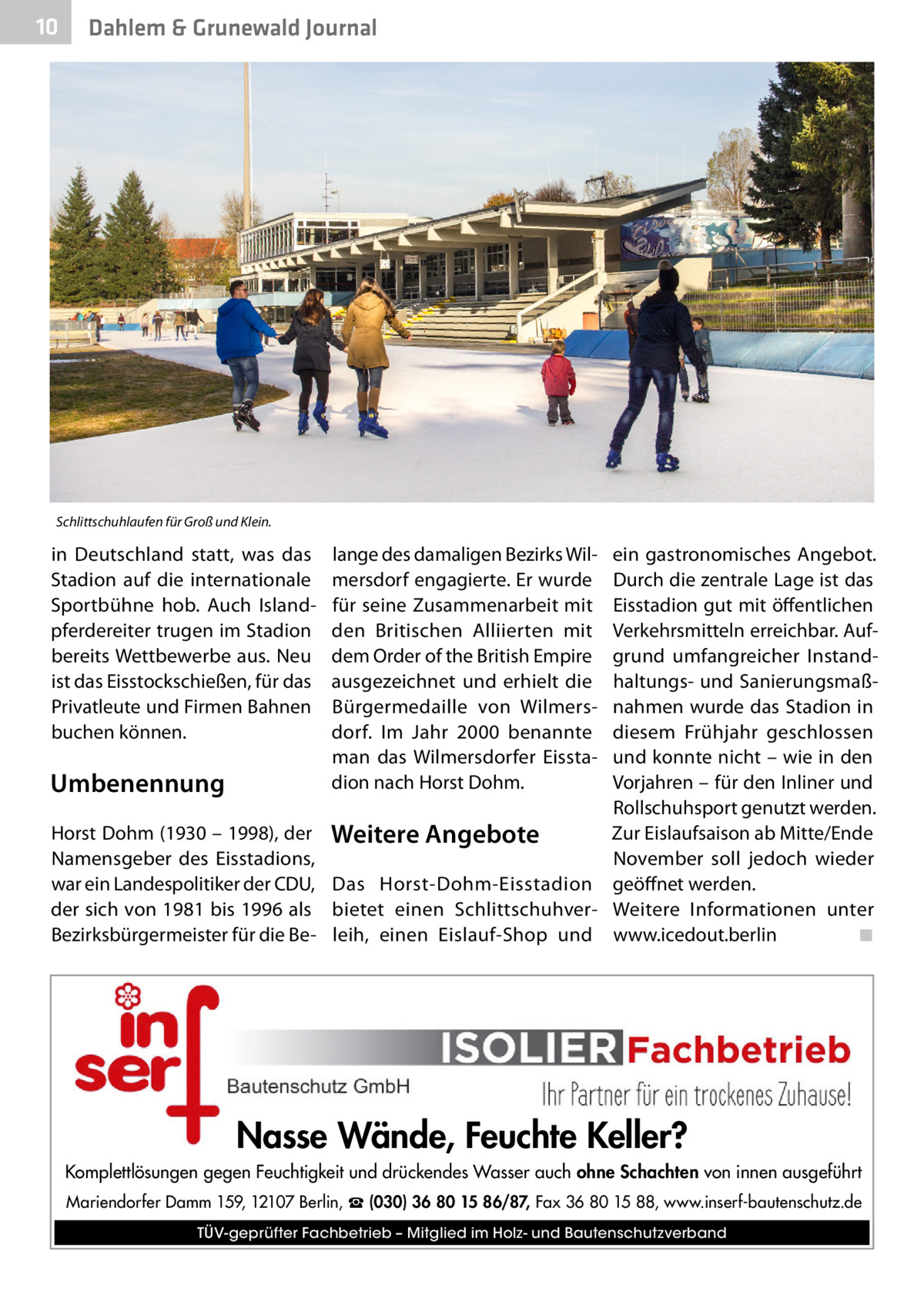 10  Dahlem & Grunewald Journal  Schlittschuhlaufen für Groß und Klein.  in Deutschland statt, was das Stadion auf die internationale Sportbühne hob. Auch Islandpferdereiter trugen im Stadion bereits Wettbewerbe aus. Neu ist das Eisstockschießen, für das Privatleute und Firmen Bahnen buchen können.  Umbenennung Horst Dohm (1930 – 1998), der Namensgeber des Eisstadions, war ein Landespolitiker der CDU, der sich von 1981 bis 1996 als Bezirksbürgermeister für die Be ein gastronomisches Angebot. Durch die zentrale Lage ist das Eisstadion gut mit öffentlichen Verkehrsmitteln erreichbar. Aufgrund umfangreicher Instandhaltungs- und Sanierungsmaßnahmen wurde das Stadion in diesem Frühjahr geschlossen und konnte nicht – wie in den Vorjahren – für den Inliner und Rollschuhsport genutzt werden. Zur Eislaufsaison ab Mitte/Ende Weitere Angebote November soll jedoch wieder Das Horst-Dohm-Eisstadion geöffnet werden. bietet einen Schlittschuhver- Weitere Informationen unter leih, einen Eislauf-Shop und www.icedout.berlin� ◾ lange des damaligen Bezirks Wilmersdorf engagierte. Er wurde für seine Zusammenarbeit mit den Britischen Alliierten mit dem Order of the British Empire ausgezeichnet und erhielt die Bürgermedaille von Wilmersdorf. Im Jahr 2000 benannte man das Wilmersdorfer Eisstadion nach Horst Dohm.  Nasse Wände, Feuchte Keller? Komplettlösungen gegen Feuchtigkeit und drückendes Wasser auch ohne Schachten von innen ausgeführt Mariendorfer Damm 159, 12107 Berlin, ☎ (030) 36 80 15 86/87, Fax 36 80 15 88, www.inserf-bautenschutz.de TÜV-geprüfter Fachbetrieb – Mitglied im Holz- und Bautenschutzverband