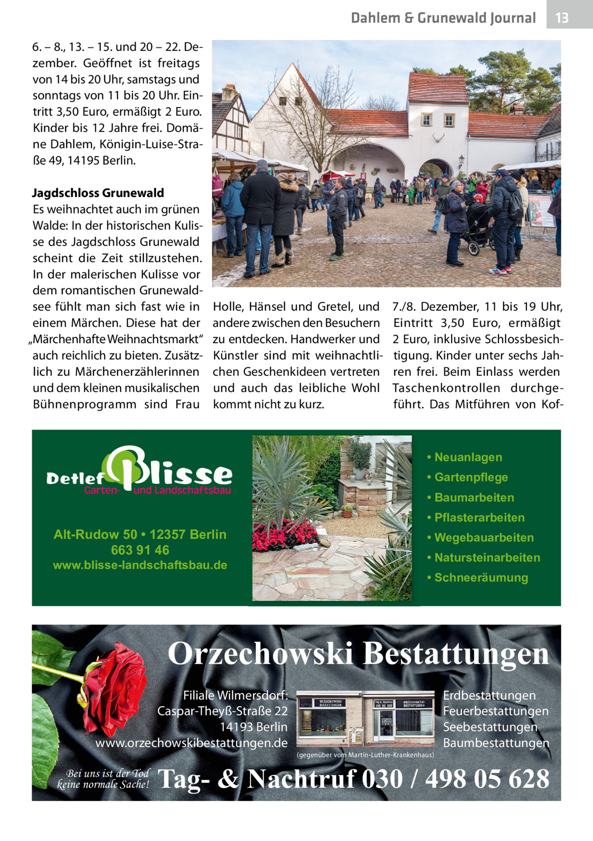 Dahlem & Grunewald Journal  13 13  6. – 8., 13. – 15. und 20 – 22. Dezember. Geöffnet ist freitags von 14 bis 20 Uhr, samstags und sonntags von 11 bis 20 Uhr. Eintritt 3,50 Euro, ermäßigt 2 Euro. Kinder bis 12 Jahre frei. Domäne Dahlem, Königin-Luise-Straße 49, 14195 Berlin. Jagdschloss Grunewald Es weihnachtet auch im grünen Walde: In der historischen Kulisse des Jagdschloss Grunewald scheint die Zeit stillzustehen. In der malerischen Kulisse vor dem romantischen Grunewaldsee fühlt man sich fast wie in einem Märchen. Diese hat der „Märchenhafte Weihnachtsmarkt“ auch reichlich zu bieten. Zusätzlich zu Märchenerzählerinnen und dem kleinen musikalischen Bühnenprogramm sind Frau  Holle, Hänsel und Gretel, und andere zwischen den Besuchern zu entdecken. Handwerker und Künstler sind mit weihnachtlichen Geschenkideen vertreten und auch das leibliche Wohl kommt nicht zu kurz.  7./8.  Dezember, 11 bis 19  Uhr, Eintritt 3,50  Euro, ermäßigt 2 Euro, inklusive Schlossbesichtigung. Kinder unter sechs Jahren frei. Beim Einlass werden Taschenkontrollen durchgeführt. Das Mitführen von Kof • Neuanlagen • Gartenpflege • Baumarbeiten  Alt-Rudow 50 • 12357 Berlin 663 91 46  www.blisse-landschaftsbau.de  • Pflasterarbeiten • Wegebauarbeiten • Natursteinarbeiten • Schneeräumung  Orzechowski Bestattungen Filiale Wilmersdorf: Caspar-Theyß-Straße 22 14193 Berlin www.orzechowskibestattungen.de Bei uns ist der Tod keine normale Sache!  (gegenüber vom Martin-Luther-Krankenhaus)  Erdbestattungen Feuerbestattungen Seebestattungen Baumbestattungen  Tag- & Nachtruf 030 / 498 05 628