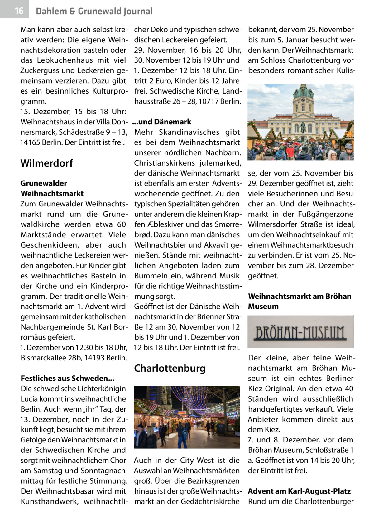 16  Gesundheit Dahlem & Grunewald Journal  Man kann aber auch selbst kreativ werden: Die eigene Weihnachtsdekoration basteln oder das Lebkuchenhaus mit viel Zuckerguss und Leckereien gemeinsam verzieren. Dazu gibt es ein besinnliches Kulturprogramm. 15.  Dezember, 15 bis 18  Uhr: Weihnachtshaus in der Villa Donnersmarck, Schädestraße 9 – 13, 14165 Berlin. Der Eintritt ist frei.  Wilmerdorf Grunewalder Weihnachtsmarkt Zum Grunewalder Weihnachtsmarkt rund um die Grunewaldkirche werden etwa 60 Marktstände erwartet. Viele Geschenkideen, aber auch weihnachtliche Leckereien werden angeboten. Für Kinder gibt es weihnachtliches Basteln in der Kirche und ein Kinderprogramm. Der traditionelle Weihnachtsmarkt am 1. Advent wird gemeinsam mit der katholischen Nachbargemeinde St. Karl Borromäus gefeiert. 1. Dezember von 12.30 bis 18 Uhr, Bismarckallee 28b, 14193 Berlin. Festliches aus Schweden... Die schwedische Lichterkönigin Lucia kommt ins weihnachtliche Berlin. Auch wenn „ihr“ Tag, der 13.  Dezember, noch in der Zukunft liegt, besucht sie mit ihrem Gefolge den Weihnachtsmarkt in der Schwedischen Kirche und sorgt mit weihnachtlichem Chor am Samstag und Sonntagnachmittag für festliche Stimmung. Der Weihnachtsbasar wird mit Kunsthandwerk, weihnachtli cher Deko und typischen schwedischen Leckereien gefeiert. 29.  November, 16 bis 20  Uhr, 30. November 12 bis 19 Uhr und 1. Dezember 12 bis 18 Uhr. Eintritt 2 Euro, Kinder bis 12 Jahre frei. Schwedische Kirche, Landhausstraße 26 – 28, 10717 Berlin. ...und Dänemark Mehr Skandinavisches gibt es bei dem Weihnachtsmarkt unserer nördlichen Nachbarn. Christianskirkens julemarked, der dänische Weihnachtsmarkt ist ebenfalls am ersten Adventswochenende geöffnet. Zu den typischen Spezialitäten gehören unter anderem die kleinen Krapfen Æbleskiver und das Smørrebrød. Dazu kann man dänisches Weihnachtsbier und Akvavit genießen. Stände mit weihnachtlichen Angeboten laden zum Bummeln ein, während Musik für die richtige Weihnachtsstimmung sorgt. Geöffnet ist der Dänische Weihnachtsmarkt in der Brienner Straße 12 am 30. November von 12 bis 19 Uhr und 1. Dezember von 12 bis 18 Uhr. Der Eintritt ist frei.  bekannt, der vom 25. November bis zum 5. Januar besucht werden kann. Der Weihnachtsmarkt am Schloss Charlottenburg vor besonders romantischer Kulis se, der vom 25. November bis 29. Dezember geöffnet ist, zieht viele Besucherinnen und Besucher an. Und der Weihnachtsmarkt in der Fußgängerzone Wilmersdorfer Straße ist ideal, um den Weihnachtseinkauf mit einem Weihnachtsmarktbesuch zu verbinden. Er ist vom 25. November bis zum 28. Dezember geöffnet. Weihnachtsmarkt am Bröhan Museum  Der kleine, aber feine Weihnachtsmarkt am Bröhan Museum ist ein echtes Berliner Kiez-Original. An den etwa 40 Ständen wird ausschließlich handgefertigtes verkauft. Viele Anbieter kommen direkt aus dem Kiez. 7. und 8.  Dezember, vor dem Bröhan Museum, Schloßstraße 1 Auch in der City West ist die a. Geöffnet ist von 14 bis 20 Uhr, Auswahl an Weihnachtsmärkten der Eintritt ist frei. groß. Über die Bezirksgrenzen hinaus ist der große Weihnachts- Advent am Karl-August-Platz markt an der Gedächtniskirche Rund um die Charlottenburger  Charlottenburg