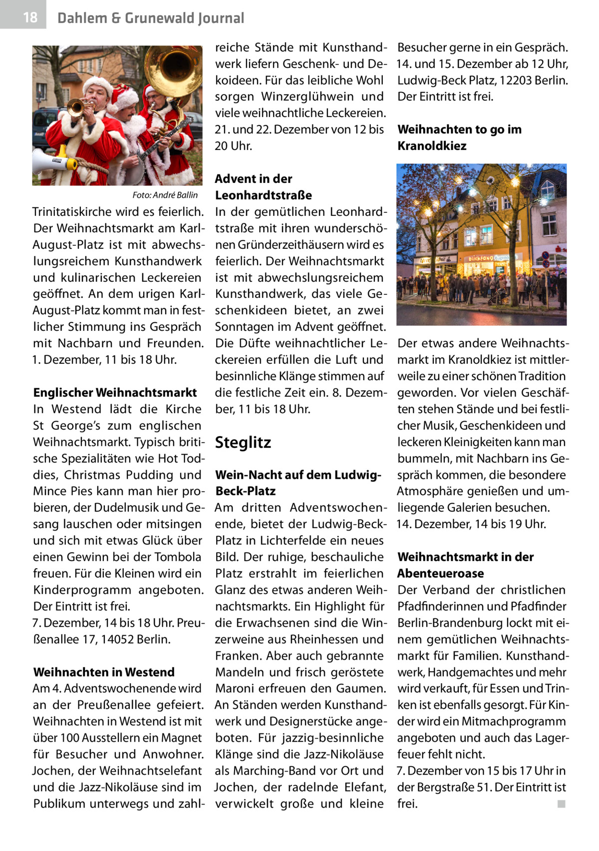 18  Dahlem & Grunewald Journal reiche Stände mit Kunsthandwerk liefern Geschenk- und Dekoideen. Für das leibliche Wohl sorgen Winzerglühwein und viele weihnachtliche Leckereien. 21. und 22. Dezember von 12 bis 20 Uhr.  �  Foto: André Ballin  Trinitatiskirche wird es feierlich. Der Weihnachtsmarkt am KarlAugust-Platz ist mit abwechslungsreichem Kunsthandwerk und kulinarischen Leckereien geöffnet. An dem urigen KarlAugust-Platz kommt man in festlicher Stimmung ins Gespräch mit Nachbarn und Freunden. 1. Dezember, 11 bis 18 Uhr. Englischer Weihnachtsmarkt In Westend lädt die Kirche St  George’s zum englischen Weihnachtsmarkt. Typisch britische Spezialitäten wie Hot Toddies, Christmas Pudding und Mince Pies kann man hier probieren, der Dudelmusik und Gesang lauschen oder mitsingen und sich mit etwas Glück über einen Gewinn bei der Tombola freuen. Für die Kleinen wird ein Kinderprogramm angeboten. Der Eintritt ist frei. 7. Dezember, 14 bis 18 Uhr. Preußenallee 17, 14052 Berlin. Weihnachten in Westend Am 4. Adventswochenende wird an der Preußenallee gefeiert. Weihnachten in Westend ist mit über 100 Ausstellern ein Magnet für Besucher und Anwohner. Jochen, der Weihnachtselefant und die Jazz-Nikoläuse sind im Publikum unterwegs und zahl Advent in der Leonhardtstraße In der gemütlichen Leonhardtstraße mit ihren wunderschönen Gründerzeithäusern wird es feierlich. Der Weihnachtsmarkt ist mit abwechslungsreichem Kunsthandwerk, das viele Geschenkideen bietet, an zwei Sonntagen im Advent geöffnet. Die Düfte weihnachtlicher Leckereien erfüllen die Luft und besinnliche Klänge stimmen auf die festliche Zeit ein. 8. Dezember, 11 bis 18 Uhr.  Besucher gerne in ein Gespräch. 14. und 15. Dezember ab 12 Uhr, Ludwig-Beck Platz, 12203 Berlin. Der Eintritt ist frei. Weihnachten to go im Kranoldkiez  Der etwas andere Weihnachtsmarkt im Kranoldkiez ist mittlerweile zu einer schönen Tradition geworden. Vor vielen Geschäften stehen Stände und bei festlicher Musik, Geschenkideen und leckeren Kleinigkeiten kann man Steglitz bummeln, mit Nachbarn ins GeWein-Nacht auf dem Ludwig- spräch kommen, die besondere Atmosphäre genießen und umBeck-Platz Am dritten Adventswochen- liegende Galerien besuchen. ende, bietet der Ludwig-Beck- 14. Dezember, 14 bis 19 Uhr. Platz in Lichterfelde ein neues Bild. Der ruhige, beschauliche Weihnachtsmarkt in der Platz erstrahlt im feierlichen Abenteueroase Glanz des etwas anderen Weih- Der Verband der christlichen nachtsmarkts. Ein Highlight für Pfadfinderinnen und Pfadfinder die Erwachsenen sind die Win- Berlin-Brandenburg lockt mit eizerweine aus Rheinhessen und nem gemütlichen WeihnachtsFranken. Aber auch gebrannte markt für Familien. KunsthandMandeln und frisch geröstete werk, Handgemachtes und mehr Maroni erfreuen den Gaumen. wird verkauft, für Essen und TrinAn Ständen werden Kunsthand- ken ist ebenfalls gesorgt. Für Kinwerk und Designerstücke ange- der wird ein Mitmachprogramm boten. Für jazzig-besinnliche angeboten und auch das LagerKlänge sind die Jazz-Nikoläuse feuer fehlt nicht. als Marching-Band vor Ort und 7. Dezember von 15 bis 17 Uhr in Jochen, der radelnde Elefant, der Bergstraße 51. Der Eintritt ist ◾ verwickelt große und kleine frei.�
