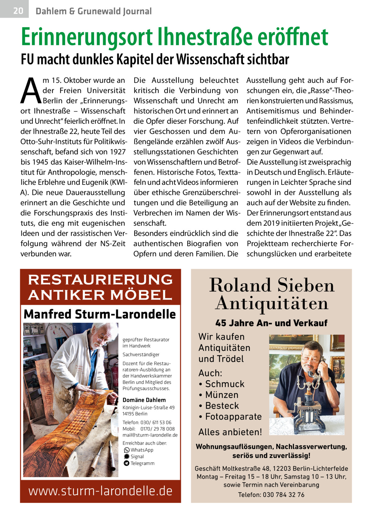 20  Dahlem & Grunewald Journal  Erinnerungsort Ihnestraße eröffnet  FU macht dunkles Kapitel der Wissenschaft sichtbar  A  m 15. Oktober wurde an der Freien Universität Berlin der „Erinnerungsort Ihnestraße – Wissenschaft und Unrecht“ feierlich eröffnet. In der Ihnestraße 22, heute Teil des Otto-Suhr-Instituts für Politikwissenschaft, befand sich von 1927 bis 1945 das Kaiser-Wilhelm-Institut für Anthropologie, menschliche Erblehre und Eugenik (KWIA). Die neue Dauerausstellung erinnert an die Geschichte und die Forschungspraxis des Instituts, die eng mit eugenischen Ideen und der rassistischen Verfolgung während der NS-Zeit verbunden war.  Die Ausstellung beleuchtet kritisch die Verbindung von Wissenschaft und Unrecht am historischen Ort und erinnert an die Opfer dieser Forschung. Auf vier Geschossen und dem Außengelände erzählen zwölf Ausstellungsstationen Geschichten von Wissenschaftlern und Betroffenen. Historische Fotos, Texttafeln und acht Videos informieren über ethische Grenzüberschreitungen und die Beteiligung an Verbrechen im Namen der Wissenschaft. Besonders eindrücklich sind die authentischen Biografien von Opfern und deren Familien. Die  RESTAURIERUNG ANTIKER MÖBEL Manfred Sturm-Larondelle geprüfter Restaurator im Handwerk Sachverständiger Dozent für die Restauratoren-Ausbildung an der Handwerkskammer Berlin und Mitglied des Prüfungsausschusses.  Domäne Dahlem Königin-Luise-Straße 49 14195 Berlin Telefon: 030/ 611 53 06 Mobil: 0170/ 29 78 008 mail@sturm-larondelle.de Erreichbar auch über: � WhatsApp � Signal Telegramm  www.sturm-larondelle.de  Ausstellung geht auch auf Forschungen ein, die „Rasse“-Theorien konstruierten und Rassismus, Antisemitismus und Behindertenfeindlichkeit stützten. Vertretern von Opferorganisationen zeigen in Videos die Verbindungen zur Gegenwart auf. Die Ausstellung ist zweisprachig in Deutsch und Englisch. Erläuterungen in Leichter Sprache sind sowohl in der Ausstellung als auch auf der Website zu finden. Der Erinnerungsort entstand aus dem 2019 initiierten Projekt „Geschichte der Ihnestraße 22“. Das Projektteam recherchierte Forschungslücken und erarbeitete  Roland Sieben Antiquitäten 45 Jahre An- und Verkauf Wir kaufen Antiquitäten und Trödel Auch: • Schmuck • Münzen • Besteck • Fotoapparate  Alles anbieten! Wohnungsauflösungen, Nachlassverwertung, seriös und zuverlässig! Geschäft Moltkestraße 48, 12203 Berlin-Lichterfelde Montag – Freitag 15 – 18 Uhr, Samstag 10 – 13 Uhr, sowie Termin nach Vereinbarung Telefon: 030 784 32 76