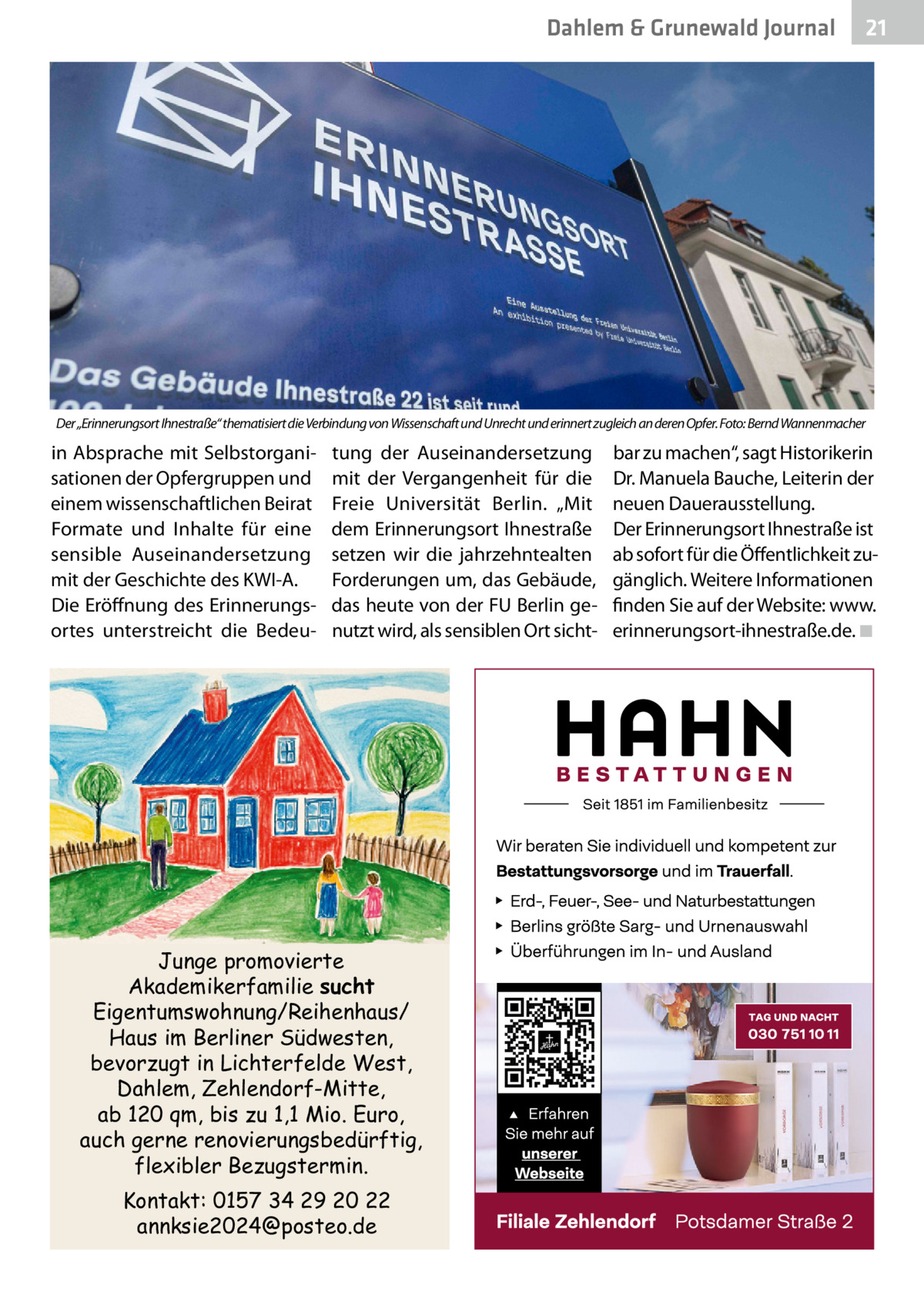 Dahlem & Grunewald Journal  21 21  Der „Erinnerungsort Ihnestraße“ thematisiert die Verbindung von Wissenschaft und Unrecht und erinnert zugleich an deren Opfer. Foto: Bernd Wannenmacher  in Absprache mit Selbstorganisationen der Opfergruppen und einem wissenschaftlichen Beirat Formate und Inhalte für eine sensible Auseinandersetzung mit der Geschichte des KWI-A. Die Eröffnung des Erinnerungsortes unterstreicht die Bedeu tung der Auseinandersetzung mit der Vergangenheit für die Freie Universität Berlin. „Mit dem Erinnerungsort Ihnestraße setzen wir die jahrzehntealten Forderungen um, das Gebäude, das heute von der FU Berlin genutzt wird, als sensiblen Ort sicht Junge promovierte Akademikerfamilie sucht Eigentumswohnung/Reihenhaus/ Haus im Berliner Südwesten, bevorzugt in Lichterfelde West, Dahlem, Zehlendorf-Mitte, ab 120 qm, bis zu 1,1 Mio. Euro, auch gerne renovierungsbedürftig, flexibler Bezugstermin. Kontakt: 0157 34 29 20 22 annksie2024@posteo.de  bar zu machen“, sagt Historikerin Dr. Manuela Bauche, Leiterin der neuen Dauerausstellung. Der Erinnerungsort Ihnestraße ist ab sofort für die Öffentlichkeit zugänglich. Weitere Informationen finden Sie auf der Website: www. erinnerungsort-ihnestraße.de.�◾