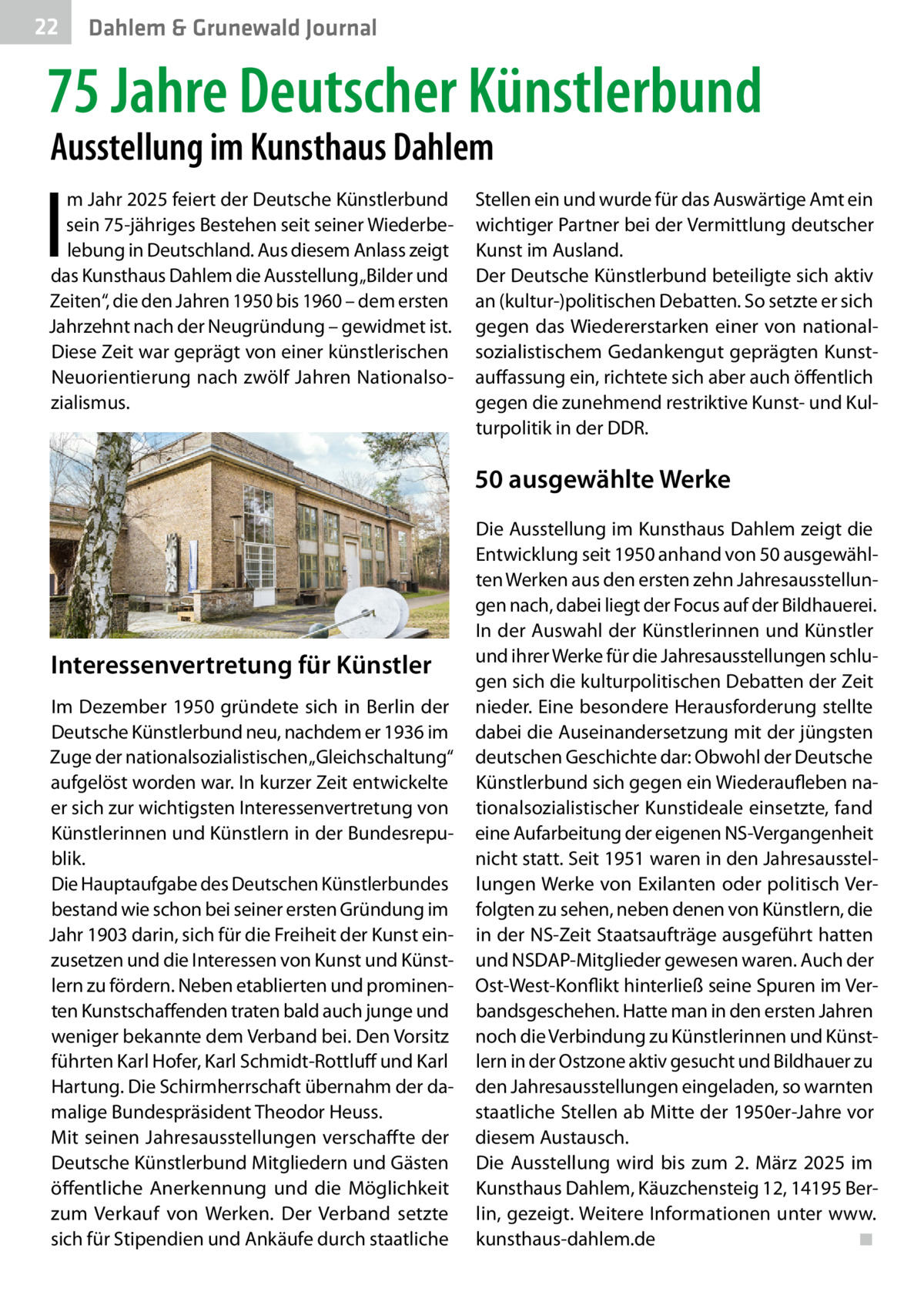 22  Gesundheit Dahlem & Grunewald Journal  75 Jahre Deutscher Künstlerbund Ausstellung im Kunsthaus Dahlem  I  m Jahr 2025 feiert der Deutsche Künstlerbund sein 75-jähriges Bestehen seit seiner Wiederbelebung in Deutschland. Aus diesem Anlass zeigt das Kunsthaus Dahlem die Ausstellung „Bilder und Zeiten“, die den Jahren 1950 bis 1960 – dem ersten Jahrzehnt nach der Neugründung – gewidmet ist. Diese Zeit war geprägt von einer künstlerischen Neuorientierung nach zwölf Jahren Nationalsozialismus.  Stellen ein und wurde für das Auswärtige Amt ein wichtiger Partner bei der Vermittlung deutscher Kunst im Ausland. Der Deutsche Künstlerbund beteiligte sich aktiv an (kultur-)politischen Debatten. So setzte er sich gegen das Wiedererstarken einer von nationalsozialistischem Gedankengut geprägten Kunstauffassung ein, richtete sich aber auch öffentlich gegen die zunehmend restriktive Kunst- und Kulturpolitik in der DDR.  50 ausgewählte Werke  Interessenvertretung für Künstler Im Dezember 1950 gründete sich in Berlin der Deutsche Künstlerbund neu, nachdem er 1936 im Zuge der nationalsozialistischen „Gleichschaltung“ aufgelöst worden war. In kurzer Zeit entwickelte er sich zur wichtigsten Interessenvertretung von Künstlerinnen und Künstlern in der Bundesrepublik. Die Hauptaufgabe des Deutschen Künstlerbundes bestand wie schon bei seiner ersten Gründung im Jahr 1903 darin, sich für die Freiheit der Kunst einzusetzen und die Interessen von Kunst und Künstlern zu fördern. Neben etablierten und prominenten Kunstschaffenden traten bald auch junge und weniger bekannte dem Verband bei. Den Vorsitz führten Karl Hofer, Karl Schmidt-Rottluff und Karl Hartung. Die Schirmherrschaft übernahm der damalige Bundespräsident Theodor Heuss. Mit seinen Jahresausstellungen verschaffte der Deutsche Künstlerbund Mitgliedern und Gästen öffentliche Anerkennung und die Möglichkeit zum Verkauf von Werken. Der Verband setzte sich für Stipendien und Ankäufe durch staatliche  Die Ausstellung im Kunsthaus Dahlem zeigt die Entwicklung seit 1950 anhand von 50 ausgewählten Werken aus den ersten zehn Jahresausstellungen nach, dabei liegt der Focus auf der Bildhauerei. In der Auswahl der Künstlerinnen und Künstler und ihrer Werke für die Jahresausstellungen schlugen sich die kulturpolitischen Debatten der Zeit nieder. Eine besondere Herausforderung stellte dabei die Auseinandersetzung mit der jüngsten deutschen Geschichte dar: Obwohl der Deutsche Künstlerbund sich gegen ein Wiederaufleben nationalsozialistischer Kunstideale einsetzte, fand eine Aufarbeitung der eigenen NS-Vergangenheit nicht statt. Seit 1951 waren in den Jahresausstellungen Werke von Exilanten oder politisch Verfolgten zu sehen, neben denen von Künstlern, die in der NS-Zeit Staatsaufträge ausgeführt hatten und NSDAP-Mitglieder gewesen waren. Auch der Ost-West-Konflikt hinterließ seine Spuren im Verbandsgeschehen. Hatte man in den ersten Jahren noch die Verbindung zu Künstlerinnen und Künstlern in der Ostzone aktiv gesucht und Bildhauer zu den Jahresausstellungen eingeladen, so warnten staatliche Stellen ab Mitte der 1950er-Jahre vor diesem Austausch. Die Ausstellung wird bis zum 2.  März 2025 im Kunsthaus Dahlem, Käuzchensteig 12, 14195 Berlin, gezeigt. Weitere Informationen unter www. kunsthaus-dahlem.de� ◾
