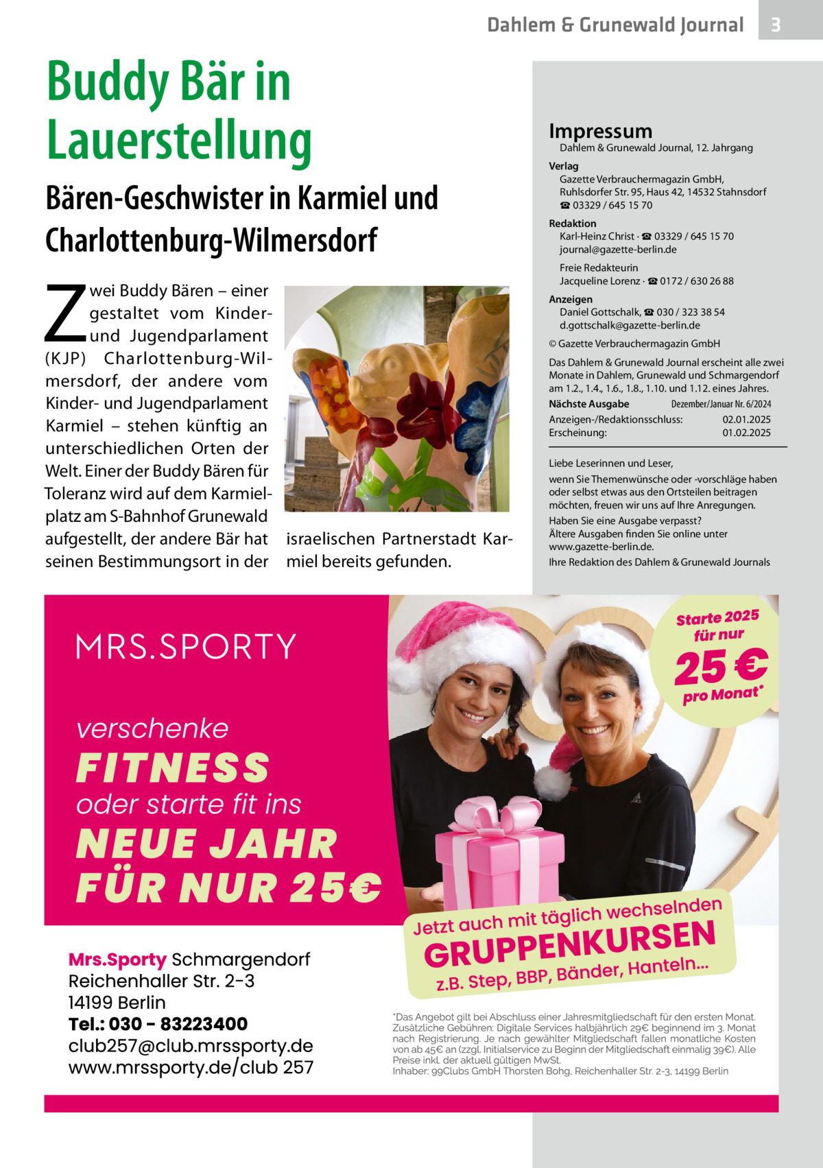 Dahlem & Grunewald Journal  Buddy Bär in Lauerstellung Bären-Geschwister in Karmiel und Charlottenburg-Wilmersdorf  Z  wei Buddy Bären – einer gestaltet vom Kinderund Jugendparlament (K JP) Charlottenburg-Wilmersdorf, der andere vom Kinder- und Jugendparlament Karmiel – stehen künftig an unterschiedlichen Orten der Welt. Einer der Buddy Bären für Toleranz wird auf dem Karmielplatz am S-Bahnhof Grunewald aufgestellt, der andere Bär hat israelischen Partnerstadt Karseinen Bestimmungsort in der miel bereits gefunden.  3  Impressum  Dahlem & Grunewald Journal, 12. Jahrgang  Verlag Gazette Verbrauchermagazin GmbH, Ruhlsdorfer Str. 95, Haus 42, 14532 Stahnsdorf ☎ 03329 / 645 15 70 Redaktion Karl-Heinz Christ · ☎ 03329 / 645 15 70 journal@gazette-berlin.de Freie Redakteurin Jacqueline Lorenz · ☎ 0172 / 630 26 88 Anzeigen Daniel Gottschalk, ☎ 030 / 323 38 54 d.gottschalk@gazette-berlin.de © Gazette Verbrauchermagazin GmbH Das Dahlem & Grunewald Journal erscheint alle zwei Monate in Dahlem, Grunewald und Schmargendorf am 1.2., 1.4., 1.6., 1.8., 1.10. und 1.12. eines Jahres. Nächste Ausgabe 	 Dezember/Januar Nr. 6/2024 Anzeigen-/Redaktionsschluss:	02.01.2025 Erscheinung:	01.02.2025 Liebe Leserinnen und Leser, wenn Sie Themenwünsche oder -vorschläge haben oder selbst etwas aus den Ortsteilen beitragen möchten, freuen wir uns auf Ihre Anregungen. Haben Sie eine Ausgabe verpasst? Ältere Ausgaben finden Sie online unter www.gazette-berlin.de. Ihre Redaktion des Dahlem & Grunewald Journals