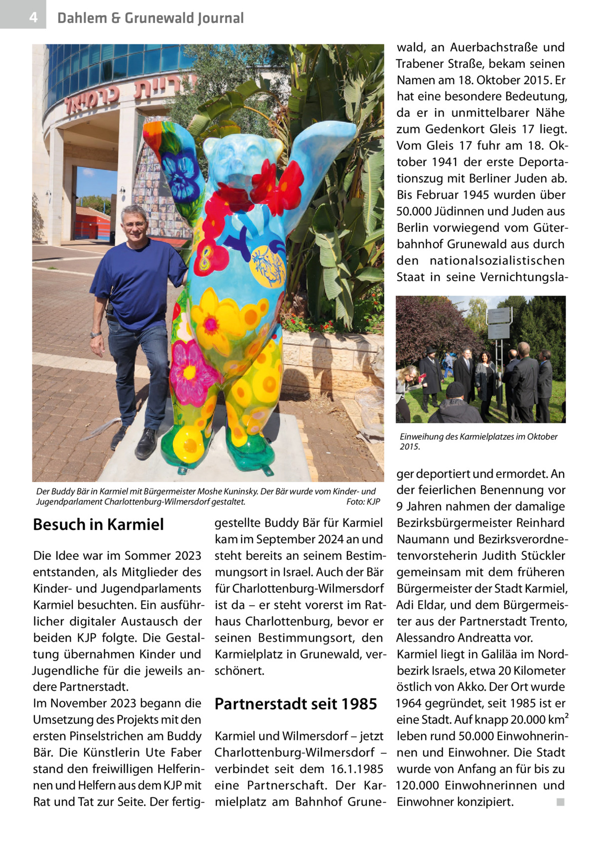 4  Dahlem & Grunewald Journal wald, an Auerbachstraße und Trabener Straße, bekam seinen Namen am 18. Oktober 2015. Er hat eine besondere Bedeutung, da er in unmittelbarer Nähe zum Gedenkort Gleis  17 liegt. Vom Gleis  17 fuhr am 18.  Oktober 1941 der erste Deportationszug mit Berliner Juden ab. Bis Februar 1945 wurden über 50.000 Jüdinnen und Juden aus Berlin vorwiegend vom Güterbahnhof Grunewald aus durch den nationalsozialistischen Staat in seine Vernichtungsla Einweihung des Karmielplatzes im Oktober 2015.  Der Buddy Bär in Karmiel mit Bürgermeister Moshe Kuninsky. Der Bär wurde vom Kinder- und Jugendparlament Charlottenburg-Wilmersdorf gestaltet. Foto: KJP  Besuch in Karmiel Die Idee war im Sommer 2023 entstanden, als Mitglieder des Kinder- und Jugendparlaments Karmiel besuchten. Ein ausführlicher digitaler Austausch der beiden KJP folgte. Die Gestaltung übernahmen Kinder und Jugendliche für die jeweils andere Partnerstadt. Im November 2023 begann die Umsetzung des Projekts mit den ersten Pinselstrichen am Buddy Bär. Die Künstlerin Ute Faber stand den freiwilligen Helferinnen und Helfern aus dem KJP mit Rat und Tat zur Seite. Der fertig gestellte Buddy Bär für Karmiel kam im September 2024 an und steht bereits an seinem Bestimmungsort in Israel. Auch der Bär für Charlottenburg-Wilmersdorf ist da – er steht vorerst im Rathaus Charlottenburg, bevor er seinen Bestimmungsort, den Karmielplatz in Grunewald, verschönert.  Partnerstadt seit 1985 Karmiel und Wilmersdorf – jetzt Charlottenburg-Wilmersdorf – verbindet seit dem 16.1.1985 eine Partnerschaft. Der Karmielplatz am Bahnhof Grune ger deportiert und ermordet. An der feierlichen Benennung vor 9 Jahren nahmen der damalige Bezirksbürgermeister Reinhard Naumann und Bezirksverordnetenvorsteherin Judith Stückler gemeinsam mit dem früheren Bürgermeister der Stadt Karmiel, Adi Eldar, und dem Bürgermeister aus der Partnerstadt Trento, Alessandro Andreatta vor. Karmiel liegt in Galiläa im Nordbezirk Israels, etwa 20 Kilometer östlich von Akko. Der Ort wurde 1964 gegründet, seit 1985 ist er eine Stadt. Auf knapp 20.000 km² leben rund 50.000 Einwohnerinnen und Einwohner. Die Stadt wurde von Anfang an für bis zu 120.000  Einwohnerinnen und Einwohner konzipiert. ◾