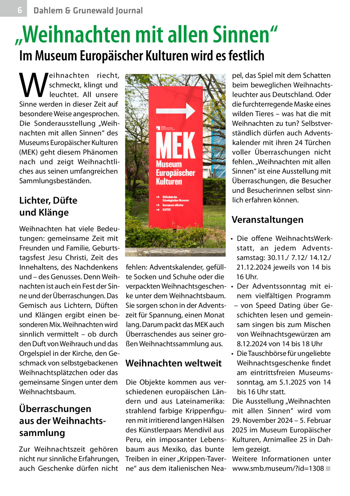 6  Dahlem & Grunewald Journal  „Weihnachten mit allen Sinnen“ Im Museum Europäischer Kulturen wird es festlich  W  eihnachten riecht, schmeckt, klingt und leuchtet. All unsere Sinne werden in dieser Zeit auf besondere Weise angesprochen. Die Sonderausstellung „Weihnachten mit allen Sinnen“ des Museums Europäischer Kulturen (MEK) geht diesem Phänomen nach und zeigt Weihnachtliches aus seinen umfangreichen Sammlungsbeständen.  pel, das Spiel mit dem Schatten beim beweglichen Weihnachtsleuchter aus Deutschland. Oder die furchterregende Maske eines wilden Tieres – was hat die mit Weihnachten zu tun? Selbstverständlich dürfen auch Adventskalender mit ihren 24 Türchen voller Überraschungen nicht fehlen. „Weihnachten mit allen Sinnen“ ist eine Ausstellung mit Überraschungen, die Besucher und Besucherinnen selbst sinnlich erfahren können.  Lichter, Düfte und Klänge Weihnachten hat viele Bedeutungen: gemeinsame Zeit mit Freunden und Familie, Geburtstagsfest Jesu Christi, Zeit des Innehaltens, des Nachdenkens und – des Genusses. Denn Weihnachten ist auch ein Fest der Sinne und der Überraschungen. Das Gemisch aus Lichtern, Düften und Klängen ergibt einen besonderen Mix. Weihnachten wird sinnlich vermittelt – ob durch den Duft von Weihrauch und das Orgelspiel in der Kirche, den Geschmack von selbstgebackenen Weihnachtsplätzchen oder das gemeinsame Singen unter dem Weihnachtsbaum.  Veranstaltungen  fehlen: Adventskalender, gefüllte Socken und Schuhe oder die verpackten Weihnachtsgeschenke unter dem Weihnachtsbaum. Sie sorgen schon in der Adventszeit für Spannung, einen Monat lang. Darum packt das MEK auch Überraschendes aus seiner großen Weihnachtssammlung aus.  Weihnachten weltweit  Die Objekte kommen aus verschiedenen europäischen Ländern und aus Lateinamerika: Überraschungen strahlend farbige Krippenfiguren mit irritierend langen Hälsen aus der Weihnachts­ des Künstlerpaars Mendívil aus sammlung Peru, ein imposanter LebensZur Weihnachtszeit gehören baum aus Mexiko, das bunte nicht nur sinnliche Erfahrungen, Treiben in einer „Krippen-Taverauch Geschenke dürfen nicht ne“ aus dem italienischen Nea •	 Die offene WeihnachtsWerkstatt, an jedem Adventssamstag: 30.11./ 7.12/ 14.12./ 21.12.2024 jeweils von 14 bis 16 Uhr. •	 Der Adventssonntag mit einem vielfältigen Programm – von Speed Dating über Geschichten lesen und gemeinsam singen bis zum Mischen von Weihnachtsgewürzen am 8.12.2024 von 14 bis 18 Uhr •	 Die Tauschbörse für ungeliebte Weihnachtsgeschenke findet am eintrittsfreien Museumssonntag, am 5.1.2025 von 14 bis 16 Uhr statt. Die Ausstellung „Weihnachten mit allen Sinnen“ wird vom 29. November 2024 – 5. Februar 2025 im Museum Europäischer Kulturen, Arnimallee 25 in Dahlem gezeigt. Weitere Informationen unter www.smb.museum/?id=1308�◾