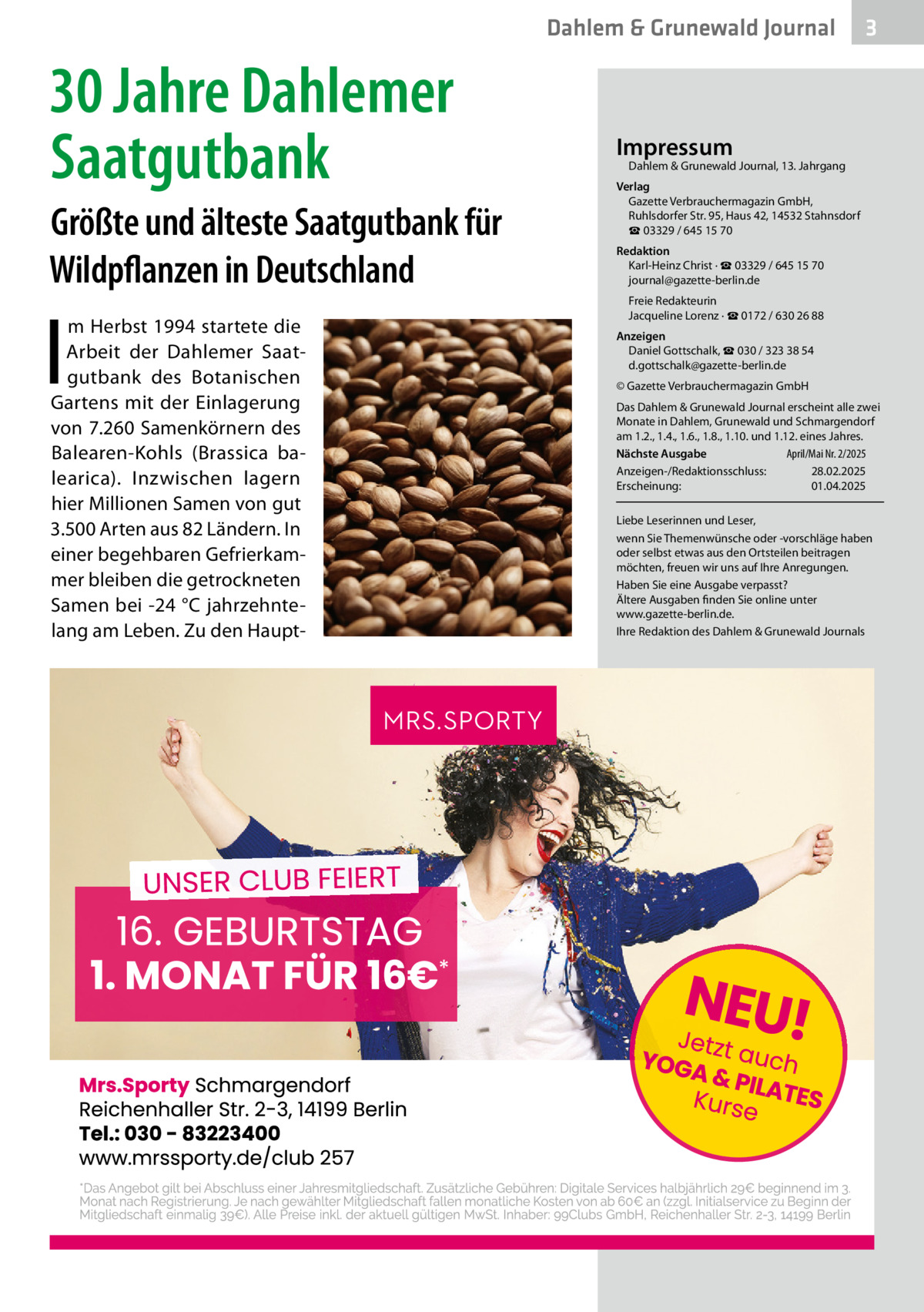 Dahlem & Grunewald Journal  30 Jahre Dahlemer Saatgutbank Größte und älteste Saatgutbank für Wildpflanzen in Deutschland  I  m Herbst 1994 startete die Arbeit der Dahlemer Saatgutbank des Botanischen Gartens mit der Einlagerung von 7.260 Samenkörnern des Balearen-Kohls (Brassica balearica). Inzwischen lagern hier Millionen Samen von gut 3.500 Arten aus 82 Ländern. In einer begehbaren Gefrierkammer bleiben die getrockneten Samen bei -24 °C jahrzehntelang am Leben. Zu den Haupt 3  Impressum  Dahlem & Grunewald Journal, 13. Jahrgang  Verlag Gazette Verbrauchermagazin GmbH, Ruhlsdorfer Str. 95, Haus 42, 14532 Stahnsdorf ☎ 03329 / 645 15 70 Redaktion Karl-Heinz Christ · ☎ 03329 / 645 15 70 journal@gazette-berlin.de Freie Redakteurin Jacqueline Lorenz · ☎ 0172 / 630 26 88 Anzeigen Daniel Gottschalk, ☎ 030 / 323 38 54 d.gottschalk@gazette-berlin.de © Gazette Verbrauchermagazin GmbH Das Dahlem & Grunewald Journal erscheint alle zwei Monate in Dahlem, Grunewald und Schmargendorf am 1.2., 1.4., 1.6., 1.8., 1.10. und 1.12. eines Jahres. Nächste Ausgabe April/Mai Nr. 2/2025 Anzeigen-/Redaktionsschluss: 28.02.2025 Erscheinung: 01.04.2025 Liebe Leserinnen und Leser, wenn Sie Themenwünsche oder -vorschläge haben oder selbst etwas aus den Ortsteilen beitragen möchten, freuen wir uns auf Ihre Anregungen. Haben Sie eine Ausgabe verpasst? Ältere Ausgaben finden Sie online unter www.gazette-berlin.de. Ihre Redaktion des Dahlem & Grunewald Journals