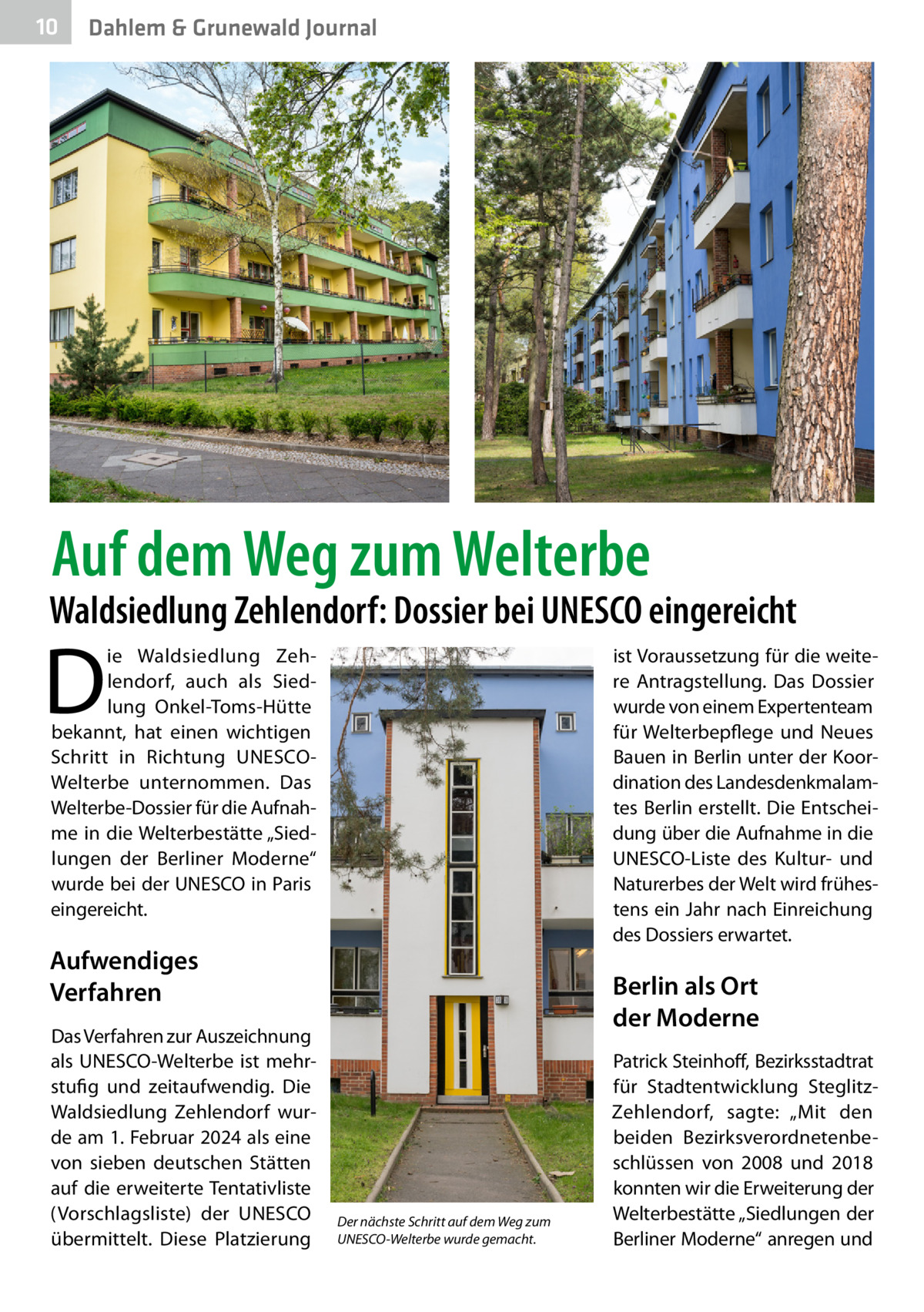 10  Dahlem & Grunewald Journal  Auf dem Weg zum Welterbe  Waldsiedlung Zehlendorf: Dossier bei UNESCO eingereicht  D  ie Waldsiedlung Zehlendorf, auch als Siedlung Onkel-Toms-Hütte bekannt, hat einen wichtigen Schritt in Richtung UNESCOWelterbe unternommen. Das Welterbe-Dossier für die Aufnahme in die Welterbestätte „Siedlungen der Berliner Moderne“ wurde bei der UNESCO in Paris eingereicht.  ist Voraussetzung für die weitere Antragstellung. Das Dossier wurde von einem Expertenteam für Welterbepflege und Neues Bauen in Berlin unter der Koordination des Landesdenkmalamtes Berlin erstellt. Die Entscheidung über die Aufnahme in die ­UNESCO-Liste des Kultur- und Naturerbes der Welt wird frühestens ein Jahr nach Einreichung des Dossiers erwartet.  Aufwendiges Verfahren Das Verfahren zur Auszeichnung als UNESCO-Welterbe ist mehrstufig und zeitaufwendig. Die Waldsiedlung Zehlendorf wurde am 1. Februar 2024 als eine von sieben deutschen Stätten auf die erweiterte Tentativliste (Vorschlagsliste) der UNESCO übermittelt. Diese Platzierung  Berlin als Ort der Moderne  Der nächste Schritt auf dem Weg zum UNESCO-Welterbe wurde gemacht.  Patrick Steinhoff, Bezirksstadtrat für Stadtentwicklung SteglitzZehlendorf, sagte: „Mit den beiden Bezirksverordnetenbeschlüssen von 2008 und 2018 konnten wir die Erweiterung der Welterbestätte „Siedlungen der Berliner Moderne“ anregen und