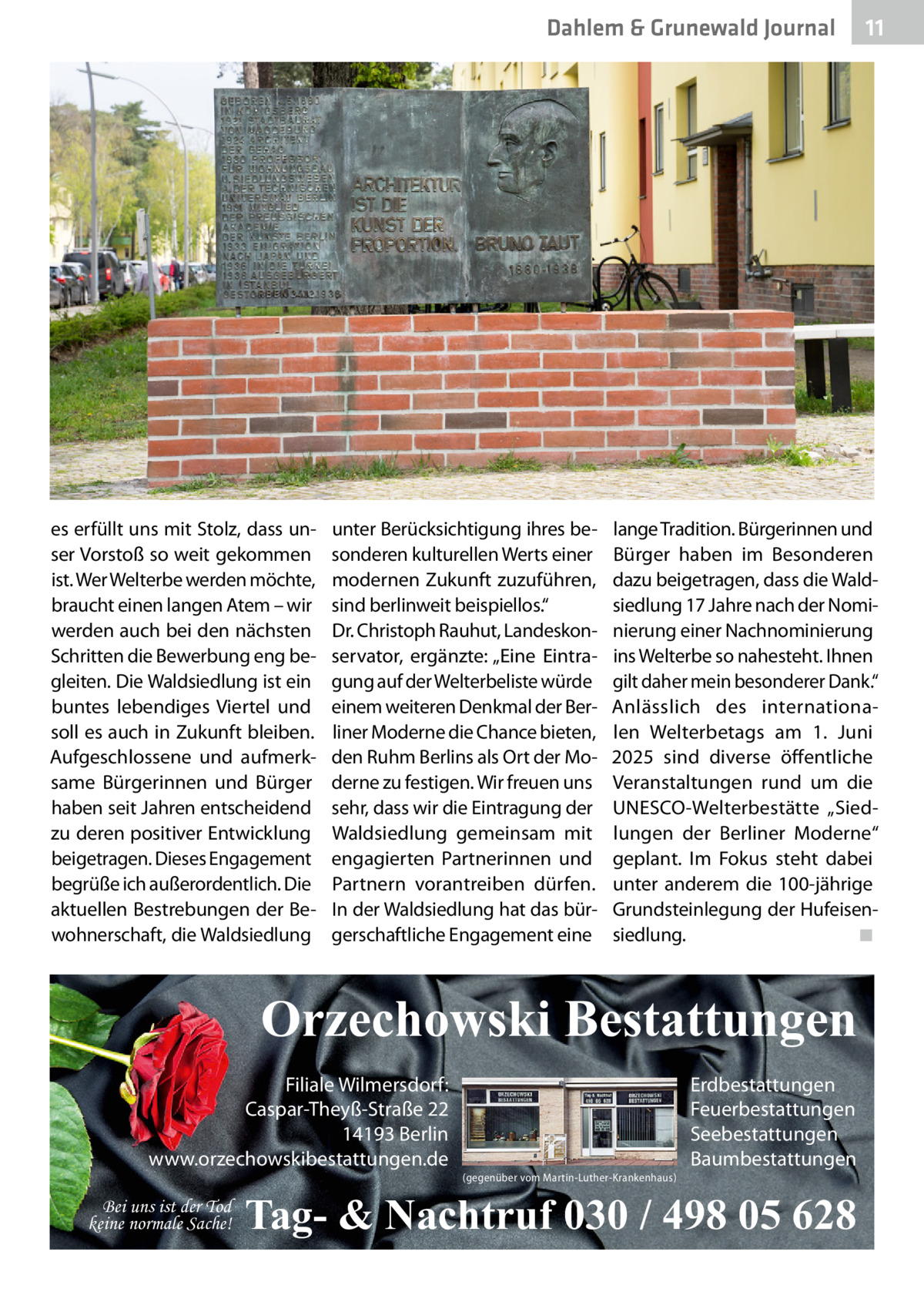 Dahlem & Grunewald Journal  es erfüllt uns mit Stolz, dass unser Vorstoß so weit gekommen ist. Wer Welterbe werden möchte, braucht einen langen Atem – wir werden auch bei den nächsten Schritten die Bewerbung eng begleiten. Die Waldsiedlung ist ein buntes lebendiges Viertel und soll es auch in Zukunft bleiben. Aufgeschlossene und aufmerksame Bürgerinnen und Bürger haben seit Jahren entscheidend zu deren positiver Entwicklung beigetragen. Dieses Engagement begrüße ich außerordentlich. Die aktuellen Bestrebungen der Bewohnerschaft, die Waldsiedlung  unter Berücksichtigung ihres besonderen kulturellen Werts einer modernen Zukunft zuzuführen, sind berlinweit beispiellos.“ Dr. Christoph Rauhut, Landeskonservator, ergänzte: „Eine Eintragung auf der Welterbeliste würde einem weiteren Denkmal der Berliner Moderne die Chance bieten, den Ruhm Berlins als Ort der Moderne zu festigen. Wir freuen uns sehr, dass wir die Eintragung der Waldsiedlung gemeinsam mit engagierten Partnerinnen und Partnern vorantreiben dürfen. In der Waldsiedlung hat das bürgerschaftliche Engagement eine  lange Tradition. Bürgerinnen und Bürger haben im Besonderen dazu beigetragen, dass die Waldsiedlung 17 Jahre nach der Nominierung einer Nachnominierung ins Welterbe so nahesteht. Ihnen gilt daher mein besonderer Dank.“ Anlässlich des internationalen Welterbetags am 1.  Juni 2025 sind diverse öffentliche Veranstaltungen rund um die ­UNESCO-Welterbestätte „Siedlungen der Berliner Moderne“ geplant. Im Fokus steht dabei unter anderem die 100-jährige Grundsteinlegung der Hufeisensiedlung.� ◾  Orzechowski Bestattungen Filiale Wilmersdorf: Caspar-Theyß-Straße 22 14193 Berlin www.orzechowskibestattungen.de Bei uns ist der Tod keine normale Sache!  11 11  (gegenüber vom Martin-Luther-Krankenhaus)  Erdbestattungen Feuerbestattungen Seebestattungen Baumbestattungen  Tag- & Nachtruf 030 / 498 05 628