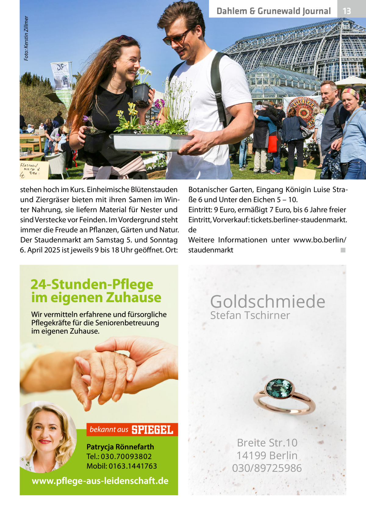 Foto: Kerstin Zillmer  13 13  �  Dahlem & Grunewald Journal  stehen hoch im Kurs. Einheimische Blütenstauden und Ziergräser bieten mit ihren Samen im Winter Nahrung, sie liefern Material für Nester und sind Verstecke vor Feinden. Im Vordergrund steht immer die Freude an Pflanzen, Gärten und Natur. Der Staudenmarkt am Samstag 5. und Sonntag 6. April 2025 ist jeweils 9 bis 18 Uhr geöffnet. Ort:  Botanischer Garten, Eingang Königin Luise Straße 6 und Unter den Eichen 5 – 10. Eintritt: 9 Euro, ermäßigt 7 Euro, bis 6 Jahre freier Eintritt, Vorverkauf: tickets.berliner-staudenmarkt. de Weitere Informationen unter www.bo.berlin/ staudenmarkt� ◾  Goldschmiede Stefan Tschirner  Breite Str.10 14199 Berlin 030/89725986