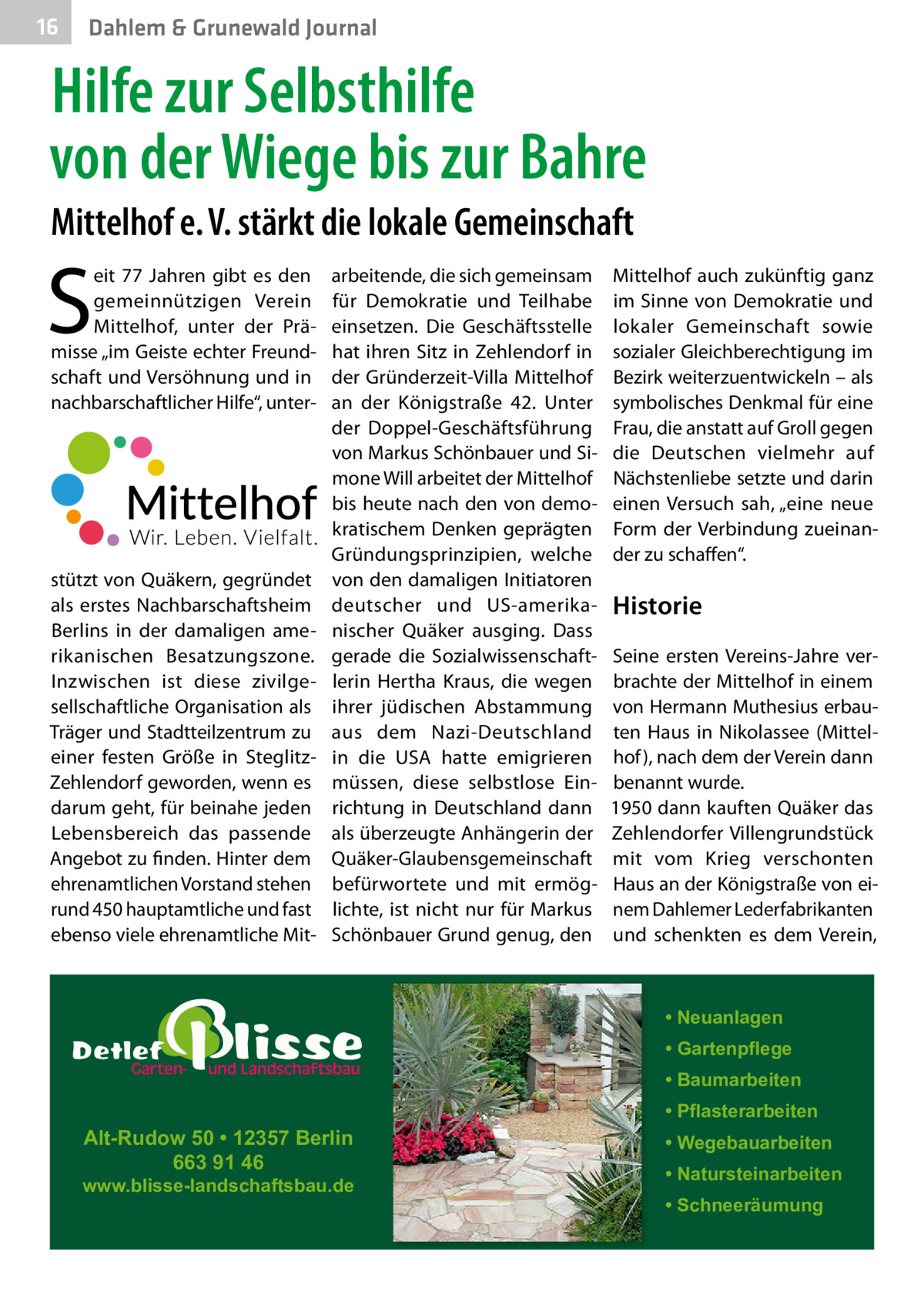 16  Gesundheit Dahlem & Grunewald Journal  Hilfe zur Selbsthilfe von der Wiege bis zur Bahre Mittelhof e. V. stärkt die lokale Gemeinschaft  S  eit 77  Jahren gibt es den gemeinnützigen Verein Mittelhof, unter der Prämisse „im Geiste echter Freundschaft und Versöhnung und in nachbarschaftlicher Hilfe“, unter stützt von Quäkern, gegründet als erstes Nachbarschaftsheim Berlins in der damaligen amerikanischen Besatzungszone. Inzwischen ist diese zivilgesellschaftliche Organisation als Träger und Stadtteilzentrum zu einer festen Größe in SteglitzZehlendorf geworden, wenn es darum geht, für beinahe jeden Lebensbereich das passende Angebot zu finden. Hinter dem ehrenamtlichen Vorstand stehen rund 450 hauptamtliche und fast ebenso viele ehrenamtliche Mit arbeitende, die sich gemeinsam für Demokratie und Teilhabe einsetzen. Die Geschäftsstelle hat ihren Sitz in Zehlendorf in der Gründerzeit-Villa Mittelhof an der Königstraße  42. Unter der Doppel-Geschäftsführung von Markus Schönbauer und Simone Will arbeitet der Mittelhof bis heute nach den von demokratischem Denken geprägten Gründungsprinzipien, welche von den damaligen Initiatoren deutscher und US-amerikanischer Quäker ausging. Dass gerade die Sozialwissenschaftlerin Hertha Kraus, die wegen ihrer jüdischen Abstammung aus dem Nazi-Deutschland in die USA hatte emigrieren müssen, diese selbstlose Einrichtung in Deutschland dann als überzeugte Anhängerin der Quäker-Glaubensgemeinschaft befürwortete und mit ermöglichte, ist nicht nur für Markus Schönbauer Grund genug, den  Mittelhof auch zukünftig ganz im Sinne von Demokratie und lokaler Gemeinschaft sowie sozialer Gleichberechtigung im Bezirk weiterzuentwickeln – als symbolisches Denkmal für eine Frau, die anstatt auf Groll gegen die Deutschen vielmehr auf Nächstenliebe setzte und darin einen Versuch sah, „eine neue Form der Verbindung zueinander zu schaffen“.  Historie Seine ersten Vereins-Jahre verbrachte der Mittelhof in einem von Hermann Muthesius erbauten Haus in Nikolassee (Mittelhof ), nach dem der Verein dann benannt wurde. 1950 dann kauften Quäker das Zehlendorfer Villengrundstück mit vom Krieg verschonten Haus an der Königstraße von einem Dahlemer Lederfabrikanten und schenkten es dem Verein,  • Neuanlagen • Gartenpflege • Baumarbeiten  Alt-Rudow 50 • 12357 Berlin 663 91 46  www.blisse-landschaftsbau.de  • Pflasterarbeiten • Wegebauarbeiten • Natursteinarbeiten • Schneeräumung