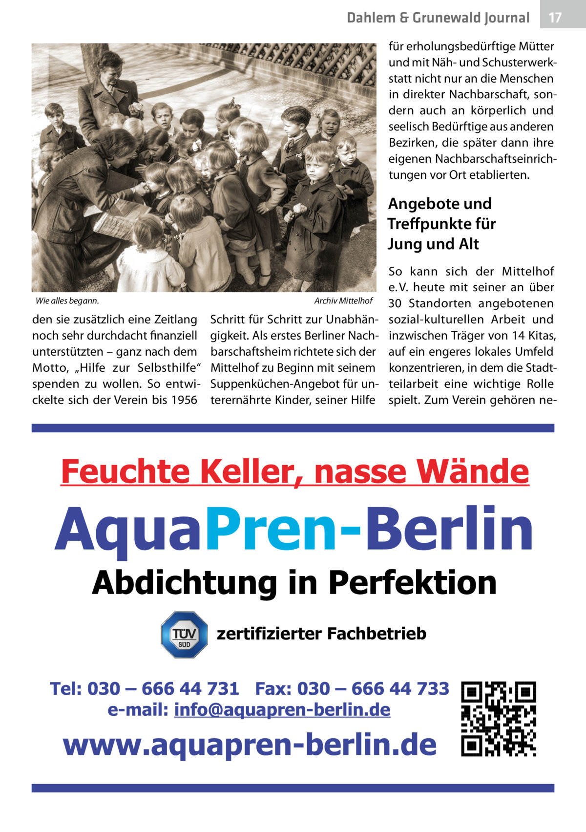 Dahlem & Grunewald Journal  17 17  für erholungsbedürftige Mütter und mit Näh- und Schusterwerkstatt nicht nur an die Menschen in direkter Nachbarschaft, sondern auch an körperlich und seelisch Bedürftige aus anderen Bezirken, die später dann ihre eigenen Nachbarschaftseinrichtungen vor Ort etablierten.  Angebote und Treﬀpunkte für Jung und Alt Wie alles begann.  den sie zusätzlich eine Zeitlang noch sehr durchdacht finanziell unterstützten – ganz nach dem Motto, „Hilfe zur Selbsthilfe“ spenden zu wollen. So entwickelte sich der Verein bis 1956  Archiv Mittelhof  Schritt für Schritt zur Unabhängigkeit. Als erstes Berliner Nachbarschaftsheim richtete sich der Mittelhof zu Beginn mit seinem Suppenküchen-Angebot für unterernährte Kinder, seiner Hilfe  So kann sich der Mittelhof e. V. heute mit seiner an über 30  Standorten angebotenen sozial-kulturellen Arbeit und inzwischen Träger von 14 Kitas, auf ein engeres lokales Umfeld konzentrieren, in dem die Stadtteilarbeit eine wichtige Rolle spielt. Zum Verein gehören ne zertifizierter Fachbetrieb