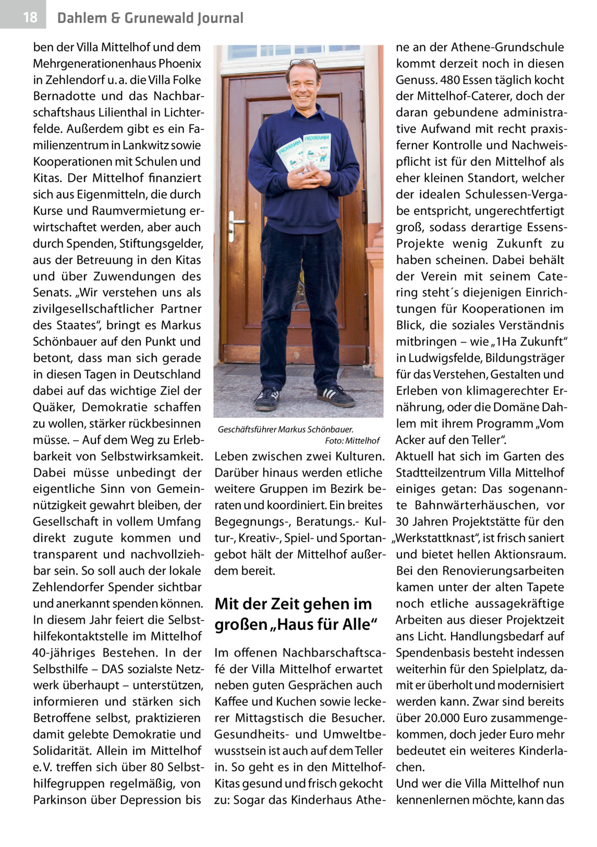 18  Dahlem & Grunewald Journal  ben der Villa Mittelhof und dem Mehrgenerationenhaus Phoenix in Zehlendorf u. a. die Villa Folke Bernadotte und das Nachbarschaftshaus Lilienthal in Lichterfelde. Außerdem gibt es ein Familienzentrum in Lankwitz sowie Kooperationen mit Schulen und Kitas. Der Mittelhof finanziert sich aus Eigenmitteln, die durch Kurse und Raumvermietung erwirtschaftet werden, aber auch durch Spenden, Stiftungsgelder, aus der Betreuung in den Kitas und über Zuwendungen des Senats. „Wir verstehen uns als zivilgesellschaftlicher Partner des Staates“, bringt es Markus Schönbauer auf den Punkt und betont, dass man sich gerade in diesen Tagen in Deutschland dabei auf das wichtige Ziel der Quäker, Demokratie schaffen zu wollen, stärker rückbesinnen müsse. – Auf dem Weg zu Erlebbarkeit von Selbstwirksamkeit. Dabei müsse unbedingt der eigentliche Sinn von Gemeinnützigkeit gewahrt bleiben, der Gesellschaft in vollem Umfang direkt zugute kommen und transparent und nachvollziehbar sein. So soll auch der lokale Zehlendorfer Spender sichtbar und anerkannt spenden können. In diesem Jahr feiert die Selbsthilfekontaktstelle im Mittelhof 40-jähriges Bestehen. In der Selbsthilfe – DAS sozialste Netzwerk überhaupt – unterstützen, informieren und stärken sich Betroffene selbst, praktizieren damit gelebte Demokratie und Solidarität. Allein im Mittelhof e. V. treffen sich über 80 Selbsthilfegruppen regelmäßig, von Parkinson über Depression bis  Geschäftsführer Markus Schönbauer. � Foto: Mittelhof  Leben zwischen zwei Kulturen. Darüber hinaus werden etliche weitere Gruppen im Bezirk beraten und koordiniert. Ein breites Begegnungs-, Beratungs.- Kultur-, Kreativ-, Spiel- und Sportangebot hält der Mittelhof außerdem bereit.  Mit der Zeit gehen im großen „Haus für Alle“ Im offenen Nachbarschaftscafé der Villa Mittelhof erwartet neben guten Gesprächen auch Kaffee und Kuchen sowie leckerer Mittagstisch die Besucher. Gesundheits- und Umweltbewusstsein ist auch auf dem Teller in. So geht es in den MittelhofKitas gesund und frisch gekocht zu: Sogar das Kinderhaus Athe ne an der Athene-Grundschule kommt derzeit noch in diesen Genuss. 480 Essen täglich kocht der Mittelhof-Caterer, doch der daran gebundene administrative Aufwand mit recht praxisferner Kontrolle und Nachweispflicht ist für den Mittelhof als eher kleinen Standort, welcher der idealen Schulessen-Vergabe entspricht, ungerechtfertigt groß, sodass derartige EssensProjekte wenig Zukunft zu haben scheinen. Dabei behält der Verein mit seinem Catering steht´s diejenigen Einrichtungen für Kooperationen im Blick, die soziales Verständnis mitbringen – wie „1Ha Zukunft“ in Ludwigsfelde, Bildungsträger für das Verstehen, Gestalten und Erleben von klimagerechter Ernährung, oder die Domäne Dahlem mit ihrem Programm „Vom Acker auf den Teller“. Aktuell hat sich im Garten des Stadtteilzentrum Villa Mittelhof einiges getan: Das sogenannte Bahnwärterhäuschen, vor 30 Jahren Projektstätte für den „Werkstattknast“, ist frisch saniert und bietet hellen Aktionsraum. Bei den Renovierungsarbeiten kamen unter der alten Tapete noch etliche aussagekräftige Arbeiten aus dieser Projektzeit ans Licht. Handlungsbedarf auf Spendenbasis besteht indessen weiterhin für den Spielplatz, damit er überholt und modernisiert werden kann. Zwar sind bereits über 20.000 Euro zusammengekommen, doch jeder Euro mehr bedeutet ein weiteres Kinderlachen. Und wer die Villa Mittelhof nun kennenlernen möchte, kann das