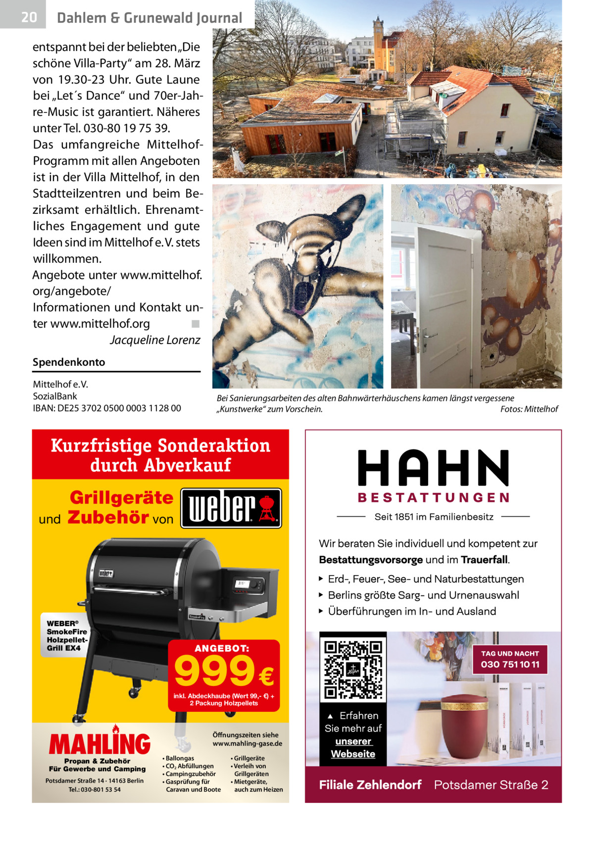 20  Dahlem & Grunewald Journal  entspannt bei der beliebten „Die schöne Villa-Party“ am 28. März von 19.30-23  Uhr. Gute Laune bei „Let´s Dance“ und 70er-Jahre-Music ist garantiert. Näheres unter Tel. 030-80 19 75 39. Das umfangreiche MittelhofProgramm mit allen Angeboten ist in der Villa Mittelhof, in den Stadtteilzentren und beim Bezirksamt erhältlich. Ehrenamtliches Engagement und gute Ideen sind im Mittelhof e. V. stets willkommen. Angebote unter www.mittelhof. org/angebote/ Informationen und Kontakt unter www.mittelhof.org ◾ Jacqueline Lorenz Spendenkonto Mittelhof e. V. SozialBank IBAN: DE25 3702 0500 0003 1128 00  Bei Sanierungsarbeiten des alten Bahnwärterhäuschens kamen längst vergessene „Kunstwerke“ zum Vorschein. Fotos: Mittelhof  Kurzfristige Sonderaktion durch Abverkauf und  Grillgeräte Zubehör von  WEBER® SmokeFire HolzpelletGrill EX4  ANGEBOT:  999 € inkl. Abdeckhaube (Wert 99,- €) + 2 Packung Holzpellets  MAHLING Propan & Zubehör Für Gewerbe und Camping  Potsdamer Straße 14 · 14163 Berlin Tel.: 030-801 53 54  Öffnungszeiten siehe www.mahling-gase.de • Ballongas • CO2 Abfüllungen • Campingzubehör • Gasprüfung für Caravan und Boote  • Grillgeräte • Verleih von Grillgeräten • Mietgeräte, auch zum Heizen