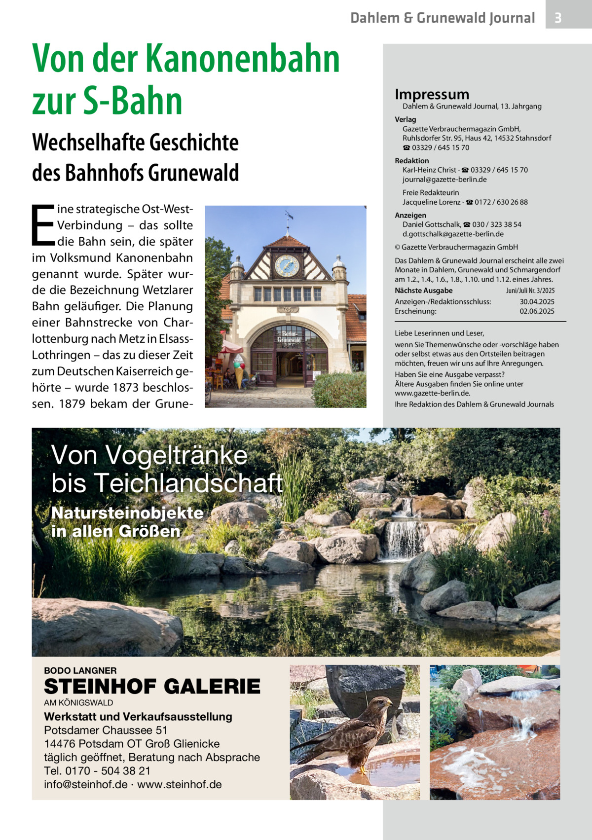 Dahlem & Grunewald Journal  Von der Kanonenbahn zur S-Bahn Wechselhafte Geschichte des Bahnhofs Grunewald  E  ine strategische Ost-WestVerbindung – das sollte die Bahn sein, die später im Volksmund Kanonenbahn genannt wurde. Später wurde die Bezeichnung Wetzlarer Bahn geläufiger. Die Planung einer Bahnstrecke von Charlottenburg nach Metz in ElsassLothringen – das zu dieser Zeit zum Deutschen Kaiserreich gehörte – wurde 1873 beschlossen. 1879 bekam der Grune Von Vogeltränke bis Teichlandschaft Natursteinobjekte in allen Größen  BODO LANGNER  STEINHOF GALERIE AM KÖNIGSWALD  Werkstatt und Verkaufsausstellung Potsdamer Chaussee 51 14476 Potsdam OT Groß Glienicke täglich geöffnet, Beratung nach Absprache Tel. 0170 - 504 38 21 info@steinhof.de · www.steinhof.de  3  Impressum  Dahlem & Grunewald Journal, 13. Jahrgang  Verlag Gazette Verbrauchermagazin GmbH, Ruhlsdorfer Str. 95, Haus 42, 14532 Stahnsdorf ☎ 03329 / 645 15 70 Redaktion Karl-Heinz Christ · ☎ 03329 / 645 15 70 journal@gazette-berlin.de Freie Redakteurin Jacqueline Lorenz · ☎ 0172 / 630 26 88 Anzeigen Daniel Gottschalk, ☎ 030 / 323 38 54 d.gottschalk@gazette-berlin.de © Gazette Verbrauchermagazin GmbH Das Dahlem & Grunewald Journal erscheint alle zwei Monate in Dahlem, Grunewald und Schmargendorf am 1.2., 1.4., 1.6., 1.8., 1.10. und 1.12. eines Jahres. Nächste Ausgabe 	 Juni/Juli Nr. 3/2025 Anzeigen-/Redaktionsschluss:	30.04.2025 Erscheinung:	02.06.2025 Liebe Leserinnen und Leser, wenn Sie Themenwünsche oder -vorschläge haben oder selbst etwas aus den Ortsteilen beitragen möchten, freuen wir uns auf Ihre Anregungen. Haben Sie eine Ausgabe verpasst? Ältere Ausgaben finden Sie online unter www.gazette-berlin.de. Ihre Redaktion des Dahlem & Grunewald Journals