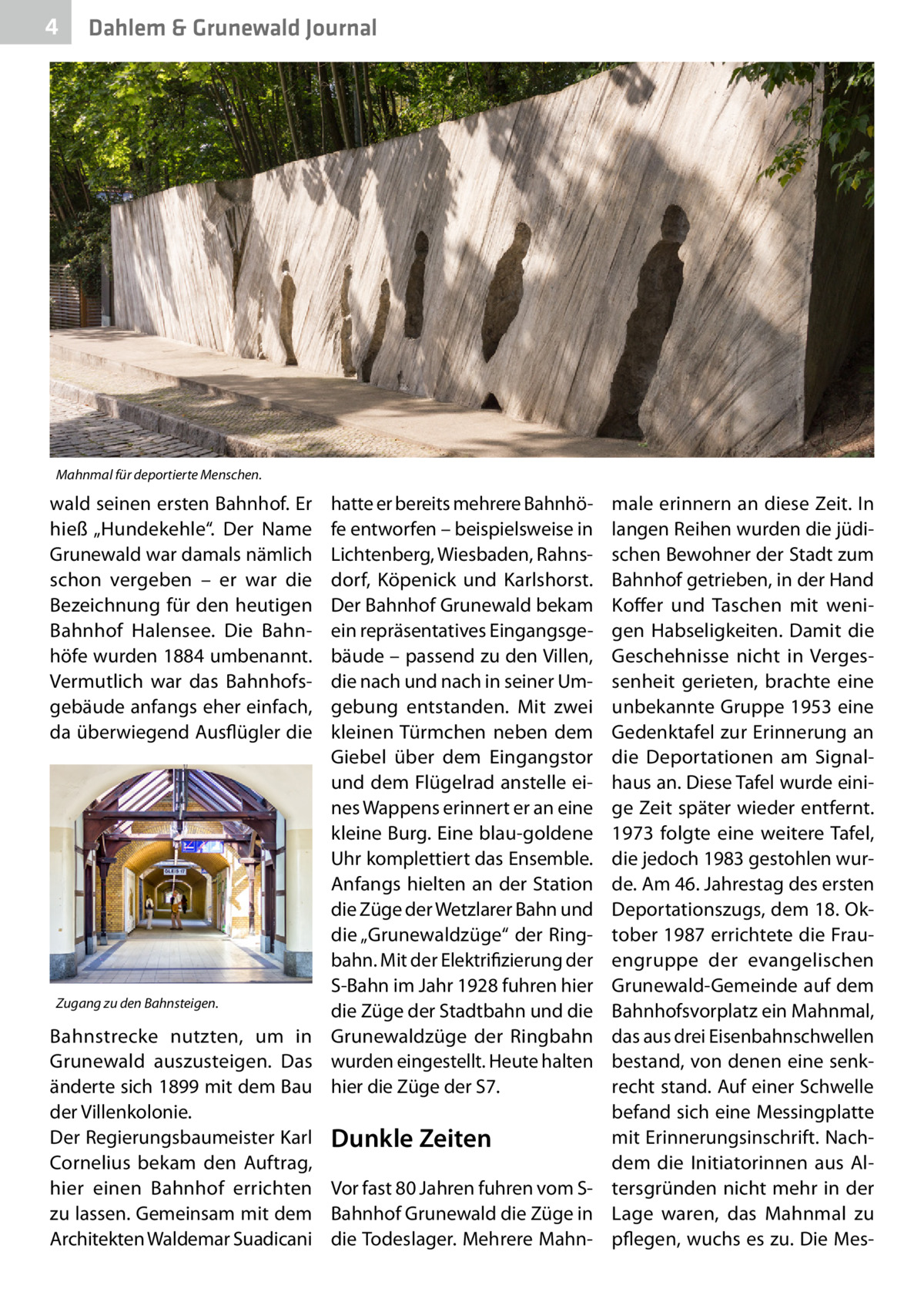 4  Dahlem & Grunewald Journal  Mahnmal für deportierte Menschen.  wald seinen ersten Bahnhof. Er hieß „Hundekehle“. Der Name Grunewald war damals nämlich schon vergeben – er war die Bezeichnung für den heutigen Bahnhof Halensee. Die Bahnhöfe wurden 1884 umbenannt. Vermutlich war das Bahnhofsgebäude anfangs eher einfach, da überwiegend Ausflügler die  hatte er bereits mehrere Bahnhöfe entworfen – beispielsweise in Lichtenberg, Wiesbaden, Rahnsdorf, Köpenick und Karlshorst. Der Bahnhof Grunewald bekam ein repräsentatives Eingangsgebäude – passend zu den Villen, die nach und nach in seiner Umgebung entstanden. Mit zwei kleinen Türmchen neben dem Giebel über dem Eingangstor und dem Flügelrad anstelle eines Wappens erinnert er an eine kleine Burg. Eine blau-goldene Uhr komplettiert das Ensemble. Anfangs hielten an der Station die Züge der Wetzlarer Bahn und die „Grunewaldzüge“ der Ringbahn. Mit der Elektrifizierung der S-Bahn im Jahr 1928 fuhren hier Zugang zu den Bahnsteigen. die Züge der Stadtbahn und die Bahnstrecke nutzten, um in Grunewaldzüge der Ringbahn Grunewald auszusteigen. Das wurden eingestellt. Heute halten änderte sich 1899 mit dem Bau hier die Züge der S7. der Villenkolonie. Der Regierungsbaumeister Karl Dunkle Zeiten Cornelius bekam den Auftrag, hier einen Bahnhof errichten Vor fast 80 Jahren fuhren vom Szu lassen. Gemeinsam mit dem Bahnhof Grunewald die Züge in Architekten Waldemar Suadicani die Todeslager. Mehrere Mahn male erinnern an diese Zeit. In langen Reihen wurden die jüdischen Bewohner der Stadt zum Bahnhof getrieben, in der Hand Koffer und Taschen mit wenigen Habseligkeiten. Damit die Geschehnisse nicht in Vergessenheit gerieten, brachte eine unbekannte Gruppe 1953 eine Gedenktafel zur Erinnerung an die Deportationen am Signalhaus an. Diese Tafel wurde einige Zeit später wieder entfernt. 1973 folgte eine weitere Tafel, die jedoch 1983 gestohlen wurde. Am 46. Jahrestag des ersten Deportationszugs, dem 18. Oktober 1987 errichtete die Frauengruppe der evangelischen Grunewald-Gemeinde auf dem Bahnhofsvorplatz ein Mahnmal, das aus drei Eisenbahnschwellen bestand, von denen eine senkrecht stand. Auf einer Schwelle befand sich eine Messingplatte mit Erinnerungsinschrift. Nachdem die Initiatorinnen aus Altersgründen nicht mehr in der Lage waren, das Mahnmal zu pflegen, wuchs es zu. Die Me