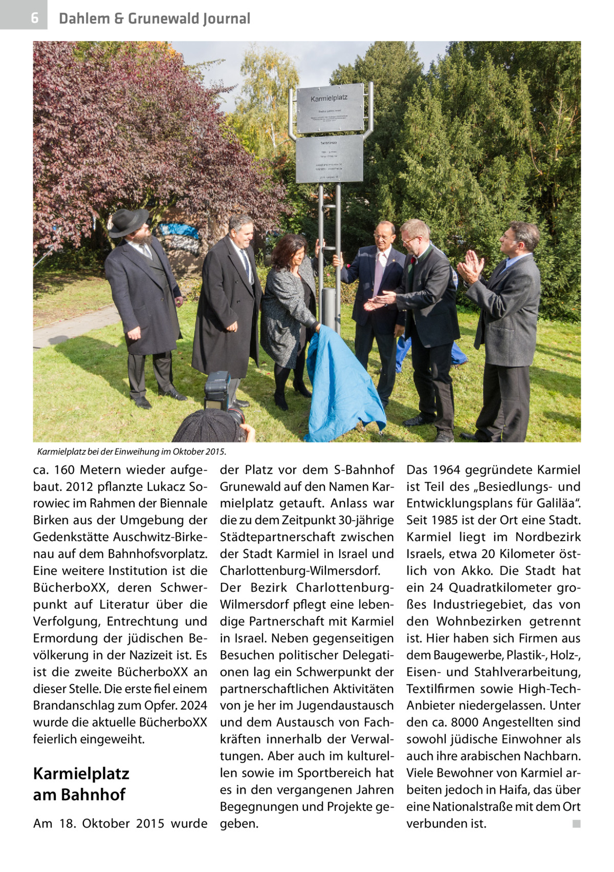 6  Dahlem & Grunewald Journal  Karmielplatz bei der Einweihung im Oktober 2015.  ca.  160  Metern wieder aufgebaut. 2012 pflanzte Lukacz Sorowiec im Rahmen der Biennale Birken aus der Umgebung der Gedenkstätte Auschwitz-Birkenau auf dem Bahnhofsvorplatz. Eine weitere Institution ist die BücherboXX, deren Schwerpunkt auf Literatur über die Verfolgung, Entrechtung und Ermordung der jüdischen Bevölkerung in der Nazizeit ist. Es ist die zweite BücherboXX an dieser Stelle. Die erste fiel einem Brandanschlag zum Opfer. 2024 wurde die aktuelle BücherboXX feierlich eingeweiht.  der Platz vor dem S-Bahnhof Grunewald auf den Namen Karmielplatz getauft. Anlass war die zu dem Zeitpunkt 30-jährige Städtepartnerschaft zwischen der Stadt Karmiel in Israel und Charlottenburg-Wilmersdorf. Der Bezirk CharlottenburgWilmersdorf pflegt eine lebendige Partnerschaft mit Karmiel in Israel. Neben gegenseitigen Besuchen politischer Delegationen lag ein Schwerpunkt der partnerschaftlichen Aktivitäten von je her im Jugendaustausch und dem Austausch von Fachkräften innerhalb der Verwaltungen. Aber auch im kulturellen sowie im Sportbereich hat Karmielplatz es in den vergangenen Jahren am Bahnhof Begegnungen und Projekte geAm 18.  Oktober 2015 wurde geben.  Das 1964 gegründete Karmiel ist Teil des „Besiedlungs- und Entwicklungsplans für Galiläa“. Seit 1985 ist der Ort eine Stadt. Karmiel liegt im Nordbezirk Israels, etwa 20  Kilometer östlich von Akko. Die Stadt hat ein 24  Quadratkilometer großes Industriegebiet, das von den Wohnbezirken getrennt ist. Hier haben sich Firmen aus dem Baugewerbe, Plastik-, Holz-, Eisen- und Stahlverarbeitung, Textilfirmen sowie High-TechAnbieter niedergelassen. Unter den ca. 8000 Angestellten sind sowohl jüdische Einwohner als auch ihre arabischen Nachbarn. Viele Bewohner von Karmiel arbeiten jedoch in Haifa, das über eine Nationalstraße mit dem Ort verbunden ist.� ◾