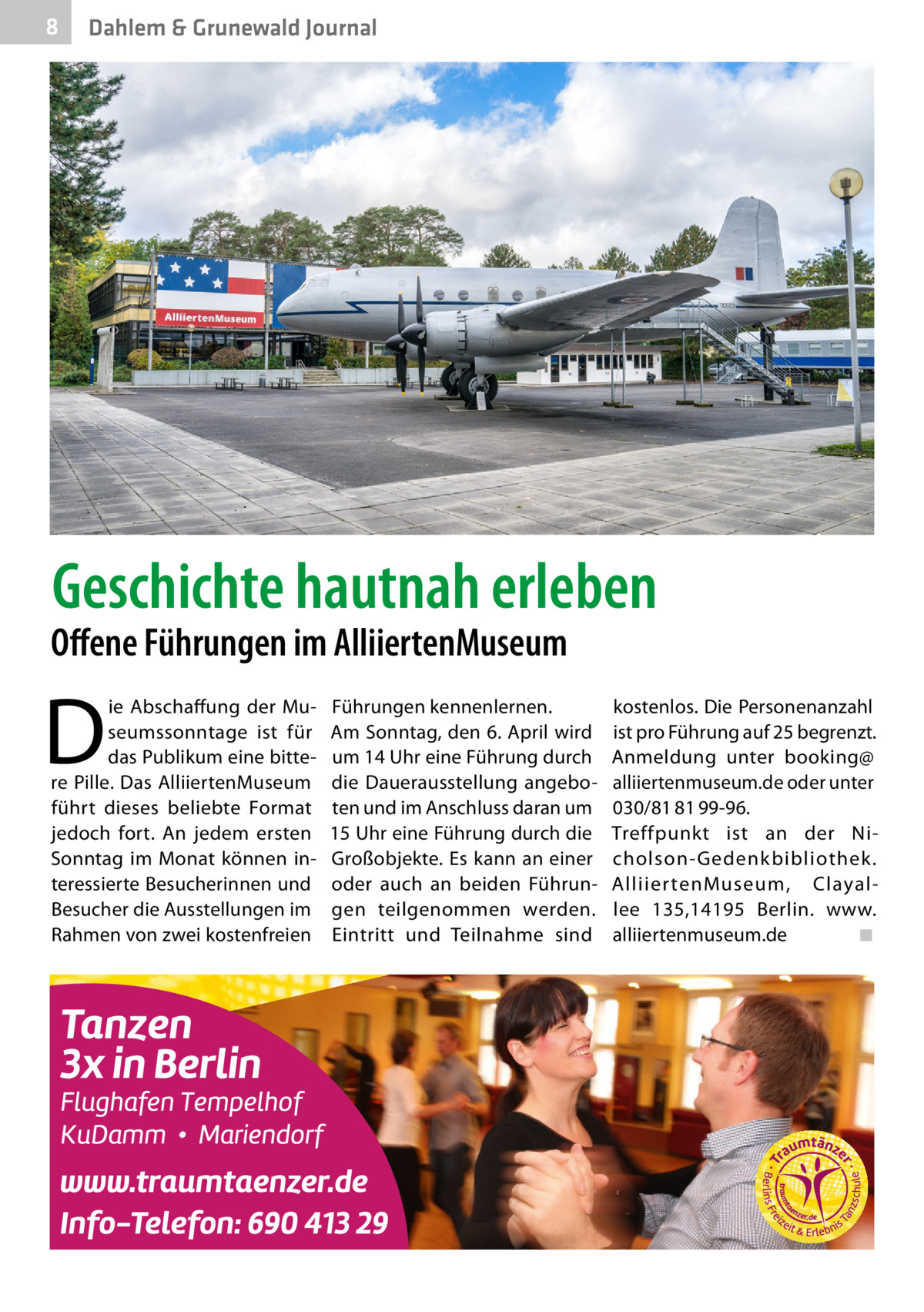 8  Dahlem & Grunewald Journal  Geschichte hautnah erleben  Offene Führungen im AlliiertenMuseum  D  ie Abschaffung der Museumssonntage ist für das Publikum eine bittere Pille. Das AlliiertenMuseum führt dieses beliebte Format jedoch fort. An jedem ersten Sonntag im Monat können interessierte Besucherinnen und Besucher die Ausstellungen im Rahmen von zwei kostenfreien  Führungen kennenlernen. Am Sonntag, den 6. April wird um 14 Uhr eine Führung durch die Dauerausstellung angeboten und im Anschluss daran um 15 Uhr eine Führung durch die Großobjekte. Es kann an einer oder auch an beiden Führungen teilgenommen werden. Eintritt und Teilnahme sind  kostenlos. Die Personenanzahl ist pro Führung auf 25 begrenzt. Anmeldung unter booking@ alliiertenmuseum.de oder unter 030/81 81 99-96. Treffpunkt ist an der Nicholson-Gedenkbibliothek. Alliier tenMuseum, Clayallee  135,14195  Berlin. www. alliiertenmuseum.de� ◾