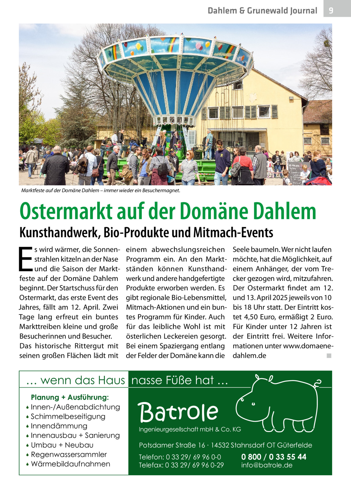 Dahlem & Grunewald Journal  9  Marktfeste auf der Domäne Dahlem – immer wieder ein Besuchermagnet.  Ostermarkt auf der Domäne Dahlem  Kunsthandwerk, Bio-Produkte und Mitmach-Events  E  s wird wärmer, die Sonnenstrahlen kitzeln an der Nase und die Saison der Marktfeste auf der Domäne Dahlem beginnt. Der Startschuss für den Ostermarkt, das erste Event des Jahres, fällt am 12.  April. Zwei Tage lang erfreut ein buntes Markttreiben kleine und große Besucherinnen und Besucher. Das historische Rittergut mit seinen großen Flächen lädt mit  einem abwechslungsreichen Programm ein. An den Marktständen können Kunsthandwerk und andere handgefertigte Produkte erworben werden. Es gibt regionale Bio-Lebensmittel, Mitmach-Aktionen und ein buntes Programm für Kinder. Auch für das leibliche Wohl ist mit österlichen Leckereien gesorgt. Bei einem Spaziergang entlang der Felder der Domäne kann die  Seele baumeln. Wer nicht laufen möchte, hat die Möglichkeit, auf einem Anhänger, der vom Trecker gezogen wird, mitzufahren. Der Ostermarkt findet am 12. und 13. April 2025 jeweils von 10 bis 18 Uhr statt. Der Eintritt kostet 4,50 Euro, ermäßigt 2 Euro. Für Kinder unter 12  Jahren ist der Eintritt frei. Weitere Informationen unter www.domaenedahlem.de� ◾  … wenn das Haus nasse Füße hat … Planung + Ausführung: Innen-/Außenabdichtung  Schimmelbeseitigung  Innendämmung  Innenausbau + Sanierung  Umbau + Neubau  Regenwassersammler  Wärmebildaufnahmen    Batrole  Ingenieurgesellschaft mbH & Co. KG  Potsdamer Straße 16 ∙ 14532 Stahnsdorf OT Güterfelde Telefon: 0 33 29/ 69 96 0-0 Telefax: 0 33 29/ 69 96 0-29  0 800 / 0 33 55 44 info@batrole.de