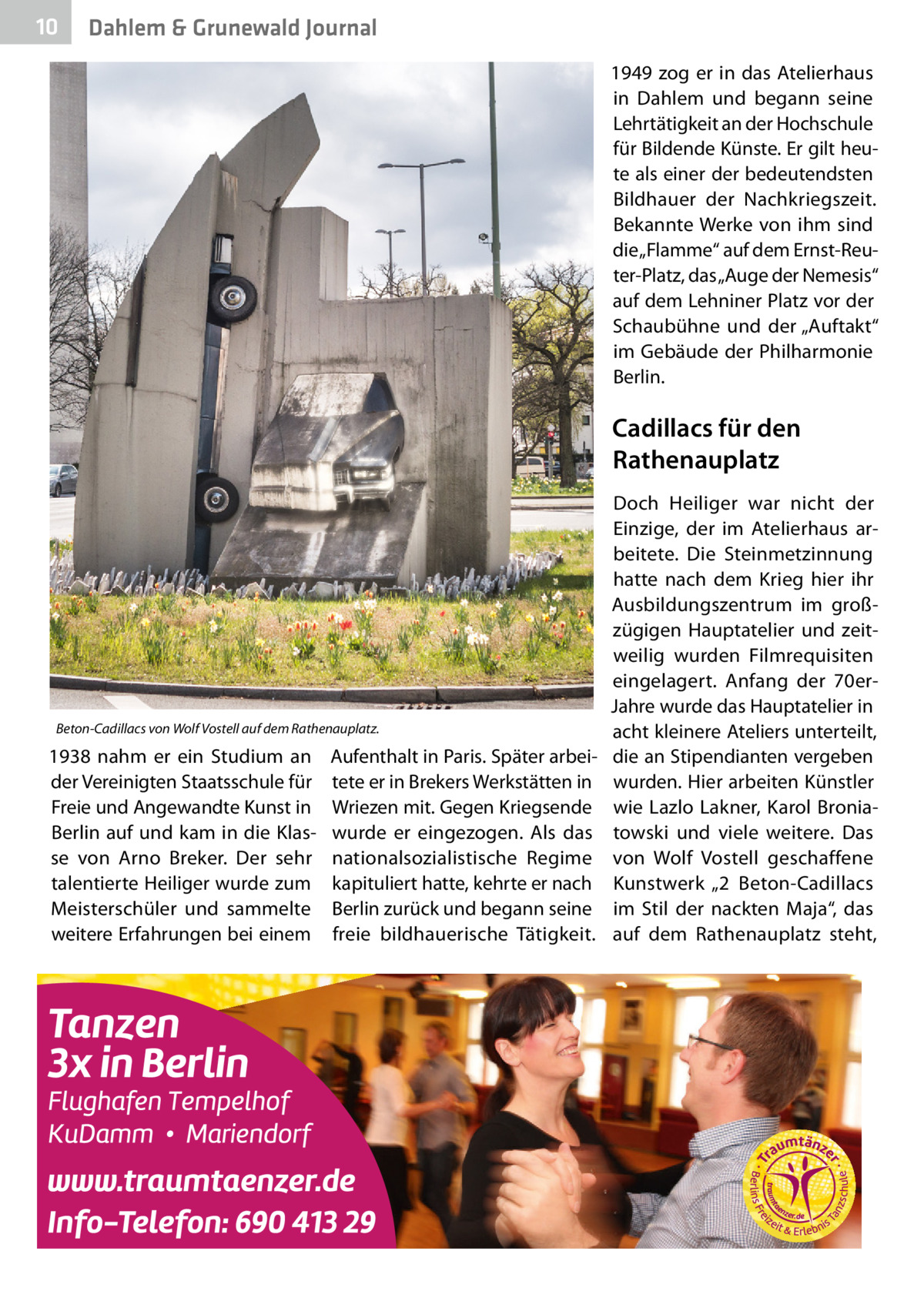 10  Dahlem & Grunewald Journal 1949 zog er in das Atelierhaus in Dahlem und begann seine Lehrtätigkeit an der Hochschule für Bildende Künste. Er gilt heute als einer der bedeutendsten Bildhauer der Nachkriegszeit. Bekannte Werke von ihm sind die „Flamme“ auf dem Ernst-Reuter-Platz, das „Auge der Nemesis“ auf dem Lehniner Platz vor der Schaubühne und der „Auftakt“ im Gebäude der Philharmonie Berlin.  Cadillacs für den Rathenauplatz  Beton-Cadillacs von Wolf Vostell auf dem Rathenauplatz.  1938 nahm er ein Studium an der Vereinigten Staatsschule für Freie und Angewandte Kunst in Berlin auf und kam in die Klasse von Arno Breker. Der sehr talentierte Heiliger wurde zum Meisterschüler und sammelte weitere Erfahrungen bei einem  Aufenthalt in Paris. Später arbeitete er in Brekers Werkstätten in Wriezen mit. Gegen Kriegsende wurde er eingezogen. Als das nationalsozialistische Regime kapituliert hatte, kehrte er nach Berlin zurück und begann seine freie bildhauerische Tätigkeit.  Doch Heiliger war nicht der Einzige, der im Atelierhaus arbeitete. Die Steinmetzinnung hatte nach dem Krieg hier ihr Ausbildungszentrum im großzügigen Hauptatelier und zeitweilig wurden Filmrequisiten eingelagert. Anfang der 70erJahre wurde das Hauptatelier in acht kleinere Ateliers unterteilt, die an Stipendianten vergeben wurden. Hier arbeiten Künstler wie Lazlo Lakner, Karol Broniatowski und viele weitere. Das von Wolf Vostell geschaffene Kunstwerk „2  Beton-Cadillacs im Stil der nackten Maja“, das auf dem Rathenauplatz steht,