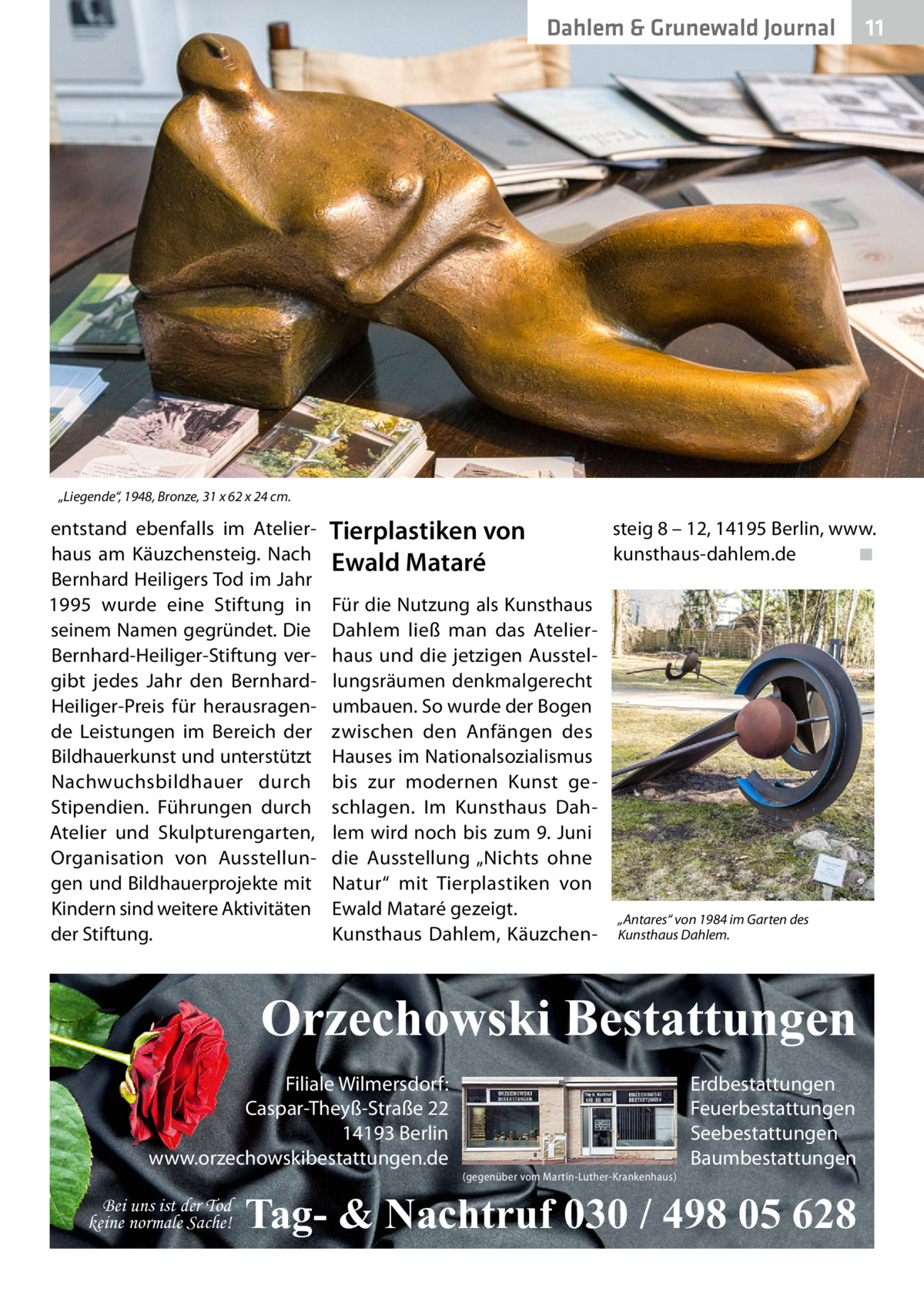 Dahlem & Grunewald Journal  11 11  „Liegende“, 1948, Bronze, 31 x 62 x 24 cm.  entstand ebenfalls im Atelierhaus am Käuzchensteig. Nach Bernhard Heiligers Tod im Jahr 1995 wurde eine Stiftung in seinem Namen gegründet. Die Bernhard-Heiliger-Stiftung vergibt jedes Jahr den BernhardHeiliger-Preis für herausragende Leistungen im Bereich der Bildhauerkunst und unterstützt Nachwuchsbildhauer durch Stipendien. Führungen durch Atelier und Skulpturengarten, Organisation von Ausstellungen und Bildhauerprojekte mit Kindern sind weitere Aktivitäten der Stiftung.  Tierplastiken von Ewald Mataré Für die Nutzung als Kunsthaus Dahlem ließ man das Atelierhaus und die jetzigen Ausstellungsräumen denkmalgerecht umbauen. So wurde der Bogen zwischen den Anfängen des Hauses im Nationalsozialismus bis zur modernen Kunst geschlagen. Im Kunsthaus Dahlem wird noch bis zum 9. Juni die Ausstellung „Nichts ohne Natur“ mit Tierplastiken von Ewald Mataré gezeigt. Kunsthaus Dahlem, Käuzchen steig 8 – 12, 14195 Berlin, www. kunsthaus-dahlem.de� ◾  „Antares“ von 1984 im Garten des Kunsthaus Dahlem.  Orzechowski Bestattungen Filiale Wilmersdorf: Caspar-Theyß-Straße 22 14193 Berlin www.orzechowskibestattungen.de Bei uns ist der Tod keine normale Sache!  (gegenüber vom Martin-Luther-Krankenhaus)  Erdbestattungen Feuerbestattungen Seebestattungen Baumbestattungen  Tag- & Nachtruf 030 / 498 05 628