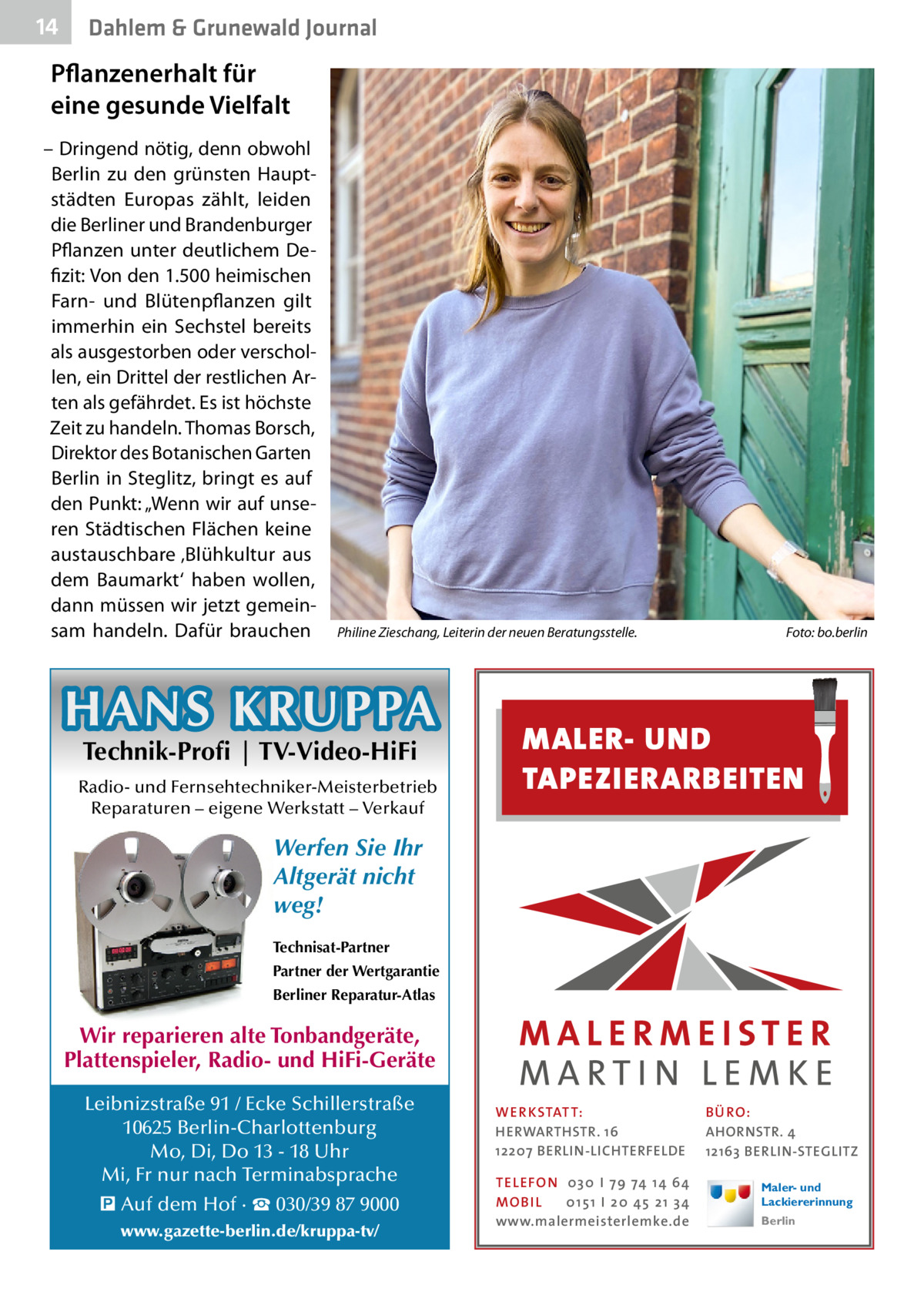 14  Dahlem & Grunewald Journal  Pflanzenerhalt für eine gesunde Vielfalt – Dringend nötig, denn obwohl Berlin zu den grünsten Hauptstädten Europas zählt, leiden die Berliner und Brandenburger Pflanzen unter deutlichem Defizit: Von den 1.500 heimischen Farn- und Blütenpflanzen gilt immerhin ein Sechstel bereits als ausgestorben oder verschollen, ein Drittel der restlichen Arten als gefährdet. Es ist höchste Zeit zu handeln. Thomas Borsch, Direktor des Botanischen Garten Berlin in Steglitz, bringt es auf den Punkt: „Wenn wir auf unseren Städtischen Flächen keine austauschbare ‚Blühkultur aus dem Baumarkt‘ haben wollen, dann müssen wir jetzt gemeinsam handeln. Dafür brauchen  Philine Zieschang, Leiterin der neuen Beratungsstelle.�  HANS KRUPPA Technik-Profi | TV-Video-HiFi  Radio- und Fernsehtechniker-Meisterbetrieb Reparaturen – eigene Werkstatt – Verkauf  Foto: bo.berlin  MALER- UND TAPEZIERARBEITEN  Werfen Sie Ihr Altgerät nicht weg! Technisat-Partner Partner der Wertgarantie Berliner Reparatur-Atlas  Wir reparieren alte Tonbandgeräte, Plattenspieler, Radio- und HiFi-Geräte Leibnizstraße 91 / Ecke Schillerstraße 10625 Berlin-Charlottenburg Mo, Di, Do 13 - 18 Uhr Mi, Fr nur nach Terminabsprache � Auf dem Hof · ☎ 030/39 87 9000 www.gazette-berlin.de/kruppa-tv/  WER KSTATT: HERWARTHSTR. 16 12207 BERLIN-LICHTERFELDE TEL EFON 030 I 7 9 74 1 4 6 4 MO B I L 01 51 I 20 4 5 21 34 www.malermeisterlemke.de  B Ü RO : AHORNSTR. 4 12163 BERLIN-STEGLITZ Maler- und Lackiererinnung Berlin