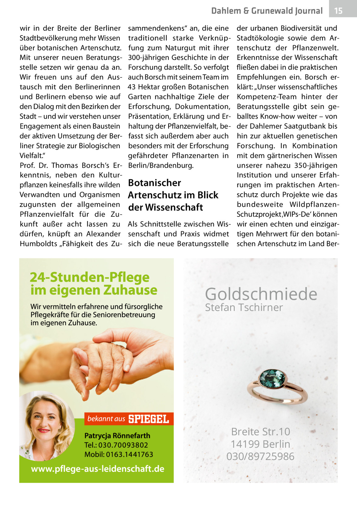 Dahlem & Grunewald Journal wir in der Breite der Berliner Stadtbevölkerung mehr Wissen über botanischen Artenschutz. Mit unserer neuen Beratungsstelle setzen wir genau da an. Wir freuen uns auf den Austausch mit den Berlinerinnen und Berlinern ebenso wie auf den Dialog mit den Bezirken der Stadt – und wir verstehen unser Engagement als einen Baustein der aktiven Umsetzung der Berliner Strategie zur Biologischen Vielfalt.“ Prof.  Dr.  Thomas Borsch‘s Erkenntnis, neben den Kulturpflanzen keinesfalls ihre wilden Verwandten und Organismen zugunsten der allgemeinen Pflanzenvielfalt für die Zukunft außer acht lassen zu dürfen, knüpft an Alexander Humboldts „Fähigkeit des Zu sammendenkens“ an, die eine traditionell starke Verknüpfung zum Naturgut mit ihrer 300-jährigen Geschichte in der Forschung darstellt. So verfolgt auch Borsch mit seinem Team im 43 Hektar großen Botanischen Garten nachhaltige Ziele der Erforschung, Dokumentation, Präsentation, Erklärung und Erhaltung der Pflanzenvielfalt, befasst sich außerdem aber auch besonders mit der Erforschung gefährdeter Pflanzenarten in Berlin/Brandenburg.  15 15  der urbanen Biodiversität und Stadtökologie sowie dem Artenschutz der Pflanzenwelt. Erkenntnisse der Wissenschaft fließen dabei in die praktischen Empfehlungen ein. Borsch erklärt: „Unser wissenschaftliches Kompetenz-Team hinter der Beratungsstelle gibt sein geballtes Know-how weiter – von der Dahlemer Saatgutbank bis hin zur aktuellen genetischen Forschung. In Kombination mit dem gärtnerischen Wissen unserer nahezu 350-jährigen Institution und unserer ErfahBotanischer rungen im praktischen Artenschutz durch Projekte wie das Artenschutz im Blick bundesweite Wildpflanzender Wissenschaft Schutzprojekt ‚WIPs-De‘ können Als Schnittstelle zwischen Wis- wir einen echten und einzigarsenschaft und Praxis widmet tigen Mehrwert für den botanisich die neue Beratungsstelle schen Artenschutz im Land Ber Goldschmiede Stefan Tschirner  Breite Str.10 14199 Berlin 030/89725986