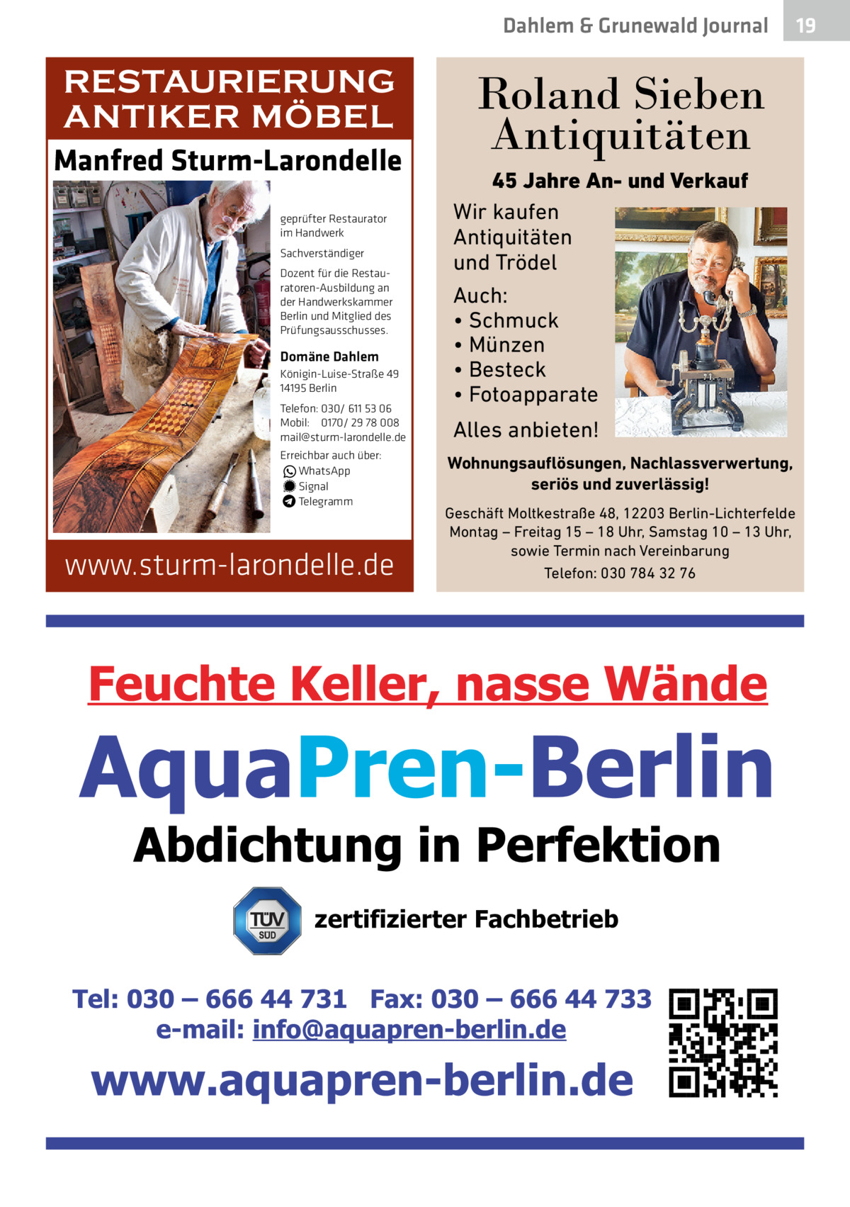 Dahlem & Grunewald Journal  RESTAURIERUNG ANTIKER MÖBEL Manfred Sturm-Larondelle geprüfter Restaurator im Handwerk Sachverständiger Dozent für die Restauratoren-Ausbildung an der Handwerkskammer Berlin und Mitglied des Prüfungsausschusses.  Domäne Dahlem Königin-Luise-Straße 49 14195 Berlin Telefon: 030/ 611 53 06 Mobil: 0170/ 29 78 008 mail@sturm-larondelle.de Erreichbar auch über: � WhatsApp � Signal Telegramm  www.sturm-larondelle.de  Roland Sieben Antiquitäten 45 Jahre An- und Verkauf Wir kaufen Antiquitäten und Trödel Auch: • Schmuck • Münzen • Besteck • Fotoapparate  Alles anbieten! Wohnungsauflösungen, Nachlassverwertung, seriös und zuverlässig! Geschäft Moltkestraße 48, 12203 Berlin-Lichterfelde Montag – Freitag 15 – 18 Uhr, Samstag 10 – 13 Uhr, sowie Termin nach Vereinbarung Telefon: 030 784 32 76  zertifizierter Fachbetrieb  19 19