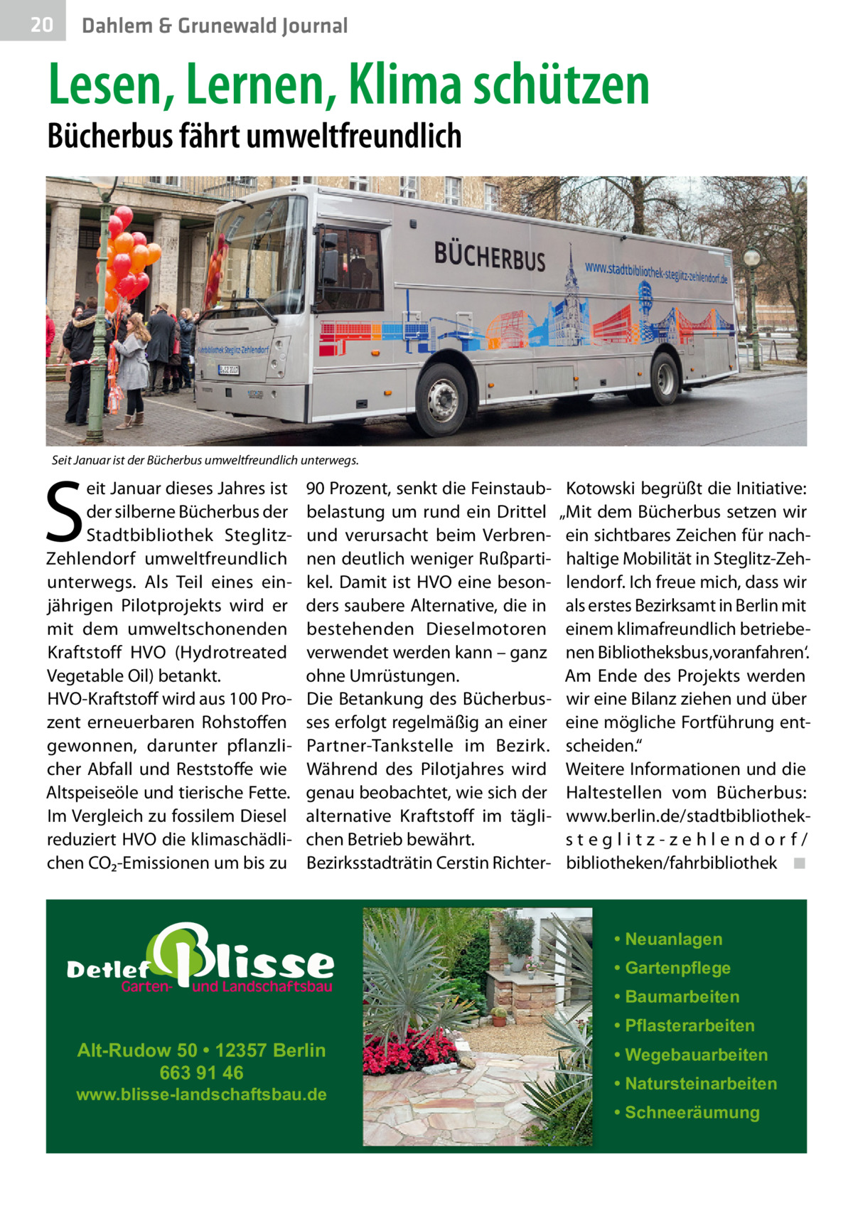 20  Gesundheit Dahlem & Grunewald Journal  Lesen, Lernen, Klima schützen  Bücherbus fährt umweltfreundlich  Seit Januar ist der Bücherbus umweltfreundlich unterwegs.  S  eit Januar dieses Jahres ist der silberne Bücherbus der Stadtbibliothek SteglitzZehlendorf umweltfreundlich unterwegs. Als Teil eines einjährigen Pilotprojekts wird er mit dem umweltschonenden Kraftstoff HVO (Hydrotreated Vegetable Oil) betankt. HVO-Kraftstoff wird aus 100 Prozent erneuerbaren Rohstoffen gewonnen, darunter pflanzlicher Abfall und Reststoffe wie Altspeiseöle und tierische Fette. Im Vergleich zu fossilem Diesel reduziert HVO die klimaschädlichen CO₂-Emissionen um bis zu  90 Prozent, senkt die Feinstaubbelastung um rund ein Drittel und verursacht beim Verbrennen deutlich weniger Rußpartikel. Damit ist HVO eine besonders saubere Alternative, die in bestehenden Dieselmotoren verwendet werden kann – ganz ohne Umrüstungen. Die Betankung des Bücherbusses erfolgt regelmäßig an einer Partner-Tankstelle im Bezirk. Während des Pilotjahres wird genau beobachtet, wie sich der alternative Kraftstoff im täglichen Betrieb bewährt. Bezirksstadträtin Cerstin Richter Kotowski begrüßt die Initiative: „Mit dem Bücherbus setzen wir ein sichtbares Zeichen für nachhaltige Mobilität in Steglitz-Zehlendorf. Ich freue mich, dass wir als erstes Bezirksamt in Berlin mit einem klimafreundlich betriebenen Bibliotheksbus ‚voranfahren‘. Am Ende des Projekts werden wir eine Bilanz ziehen und über eine mögliche Fortführung entscheiden.“ Weitere Informationen und die Haltestellen vom Bücherbus: www.berlin.de/stadtbibliotheksteglitz-zehlendorf/ bibliotheken/fahrbibliothek ◾  • Neuanlagen • Gartenpflege • Baumarbeiten  Alt-Rudow 50 • 12357 Berlin 663 91 46  www.blisse-landschaftsbau.de  • Pflasterarbeiten • Wegebauarbeiten • Natursteinarbeiten • Schneeräumung