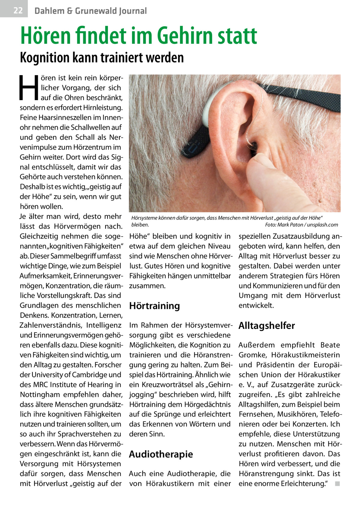 22  Dahlem & Grunewald Journal  Hören findet im Gehirn statt  Kognition kann trainiert werden  H  ören ist kein rein körperlicher Vorgang, der sich auf die Ohren beschränkt, sondern es erfordert Hirnleistung. Feine Haarsinneszellen im Innenohr nehmen die Schallwellen auf und geben den Schall als Nervenimpulse zum Hörzentrum im Gehirn weiter. Dort wird das Signal entschlüsselt, damit wir das Gehörte auch verstehen können. Deshalb ist es wichtig,„geistig auf der Höhe“ zu sein, wenn wir gut hören wollen. Je älter man wird, desto mehr lässt das Hörvermögen nach. Gleichzeitig nehmen die sogenannten „kognitiven Fähigkeiten“ ab. Dieser Sammelbegriff umfasst wichtige Dinge, wie zum Beispiel Aufmerksamkeit, Erinnerungsvermögen, Konzentration, die räumliche Vorstellungskraft. Das sind Grundlagen des menschlichen Denkens. Konzentration, Lernen, Zahlenverständnis, Intelligenz und Erinnerungsvermögen gehören ebenfalls dazu. Diese kognitiven Fähigkeiten sind wichtig, um den Alltag zu gestalten. Forscher der University of Cambridge und des MRC Institute of Hearing in Nottingham empfehlen daher, dass ältere Menschen grundsätzlich ihre kognitiven Fähigkeiten nutzen und trainieren sollten, um so auch ihr Sprachverstehen zu verbessern. Wenn das Hörvermögen eingeschränkt ist, kann die Versorgung mit Hörsystemen dafür sorgen, dass Menschen mit Hörverlust „geistig auf der  Hörsysteme können dafür sorgen, dass Menschen mit Hörverlust „geistig auf der Höhe“ bleiben.� Foto: Mark Paton / unsplash.com  Höhe“ bleiben und kognitiv in etwa auf dem gleichen Niveau sind wie Menschen ohne Hörverlust. Gutes Hören und kognitive Fähigkeiten hängen unmittelbar zusammen.  Hörtraining Im Rahmen der Hörsystemversorgung gibt es verschiedene Möglichkeiten, die Kognition zu trainieren und die Höranstrengung gering zu halten. Zum Beispiel das Hörtraining. Ähnlich wie ein Kreuzworträtsel als „Gehirnjogging“ beschrieben wird, hilft Hörtraining dem Hörgedächtnis auf die Sprünge und erleichtert das Erkennen von Wörtern und deren Sinn.  speziellen Zusatzausbildung angeboten wird, kann helfen, den Alltag mit Hörverlust besser zu gestalten. Dabei werden unter anderem Strategien fürs Hören und Kommunizieren und für den Umgang mit dem Hörverlust entwickelt.  Alltagshelfer  Außerdem empfiehlt Beate Gromke, Hörakustikmeisterin und Präsidentin der Europäischen Union der Hörakustiker e. V., auf Zusatzgeräte zurückzugreifen. „Es gibt zahlreiche Alltagshilfen, zum Beispiel beim Fernsehen, Musikhören, Telefonieren oder bei Konzerten. Ich empfehle, diese Unterstützung zu nutzen. Menschen mit Hörverlust profitieren davon. Das Audiotherapie Hören wird verbessert, und die Auch eine Audiotherapie, die Höranstrengung sinkt. Das ist von Hörakustikern mit einer eine enorme Erleichterung.“� ◾
