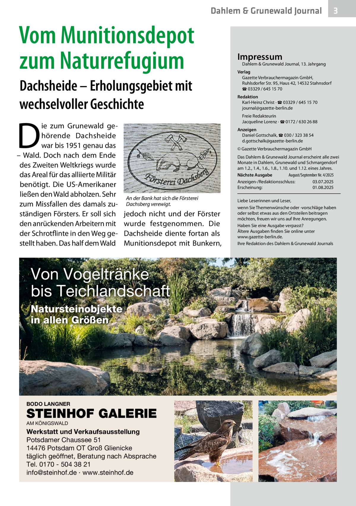 Dahlem & Grunewald Journal  Vom Munitionsdepot zum Naturrefugium Dachsheide – Erholungsgebiet mit wechselvoller Geschichte  D  ie zum Grunewald gehörende Dachsheide war bis 1951 genau das – Wald. Doch nach dem Ende des Zweiten Weltkriegs wurde das Areal für das alliierte Militär benötigt. Die US-Amerikaner ließen den Wald abholzen. Sehr zum Missfallen des damals zuständigen Försters. Er soll sich den anrückenden Arbeitern mit der Schrotflinte in den Weg gestellt haben. Das half dem Wald  3  Impressum  Dahlem & Grunewald Journal, 13. Jahrgang  Verlag Gazette Verbrauchermagazin GmbH, Ruhlsdorfer Str. 95, Haus 42, 14532 Stahnsdorf ☎ 03329 / 645 15 70 Redaktion Karl-Heinz Christ · ☎ 03329 / 645 15 70 journal@gazette-berlin.de Freie Redakteurin Jacqueline Lorenz · ☎ 0172 / 630 26 88 Anzeigen Daniel Gottschalk, ☎ 030 / 323 38 54 d.gottschalk@gazette-berlin.de © Gazette Verbrauchermagazin GmbH Das Dahlem & Grunewald Journal erscheint alle zwei Monate in Dahlem, Grunewald und Schmargendorf am 1.2., 1.4., 1.6., 1.8., 1.10. und 1.12. eines Jahres. Nächste Ausgabe 	 August/September Nr. 4/2025 Anzeigen-/Redaktionsschluss:	03.07.2025 Erscheinung:	01.08.2025  An der Bank hat sich die Försterei Dachsberg verewigt.  jedoch nicht und der Förster wurde festgenommen. Die Dachsheide diente fortan als Munitionsdepot mit Bunkern,  Von Vogeltränke bis Teichlandschaft Natursteinobjekte in allen Größen  BODO LANGNER  STEINHOF GALERIE AM KÖNIGSWALD  Werkstatt und Verkaufsausstellung Potsdamer Chaussee 51 14476 Potsdam OT Groß Glienicke täglich geöffnet, Beratung nach Absprache Tel. 0170 - 504 38 21 info@steinhof.de · www.steinhof.de  Liebe Leserinnen und Leser, wenn Sie Themenwünsche oder -vorschläge haben oder selbst etwas aus den Ortsteilen beitragen möchten, freuen wir uns auf Ihre Anregungen. Haben Sie eine Ausgabe verpasst? Ältere Ausgaben finden Sie online unter www.gazette-berlin.de. Ihre Redaktion des Dahlem & Grunewald Journals