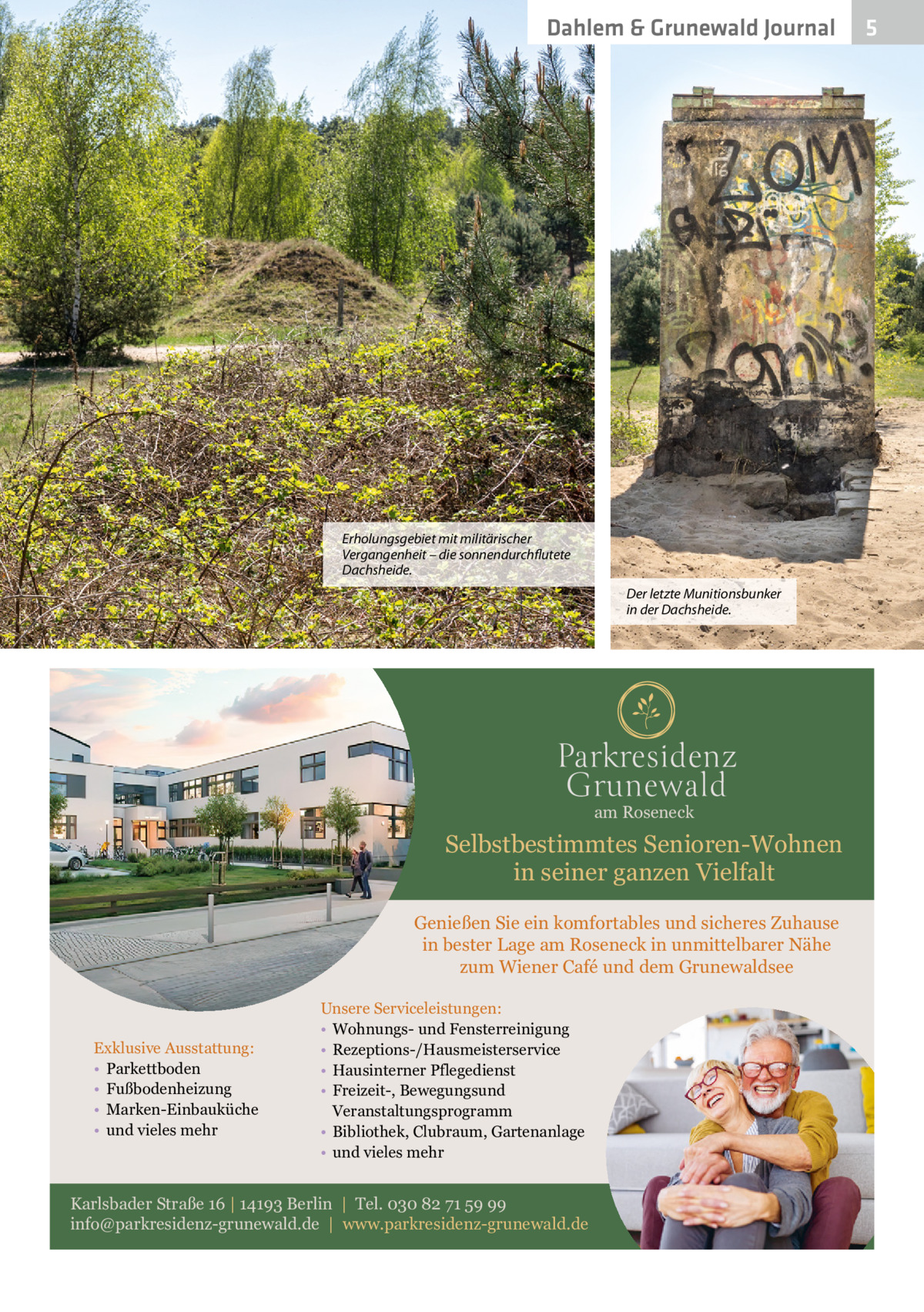 Dahlem & Grunewald Journal  Erholungsgebiet mit militärischer Vergangenheit – die sonnendurchflutete Dachsheide. Der letzte Munitionsbunker in der Dachsheide.  am Roseneck  Selbstbestimmtes Senioren-Wohnen in seiner ganzen Vielfalt Genießen Sie ein komfortables und sicheres Zuhause in bester Lage am Roseneck in unmittelbarer Nähe zum Wiener Café und dem Grunewaldsee  Exklusive Ausstattung: • Parkettboden • Fußbodenheizung • Marken-Einbauküche • und vieles mehr  Unsere Serviceleistungen: • Wohnungs- und Fensterreinigung • Rezeptions-/Hausmeisterservice • Hausinterner Pflegedienst • Freizeit-, Bewegungsund Veranstaltungsprogramm • Bibliothek, Clubraum, Gartenanlage • und vieles mehr  Karlsbader Straße 16 | 14193 Berlin | Tel. 030 82 71 59 99 info@parkresidenz-grunewald.de | www.parkresidenz-grunewald.de  5