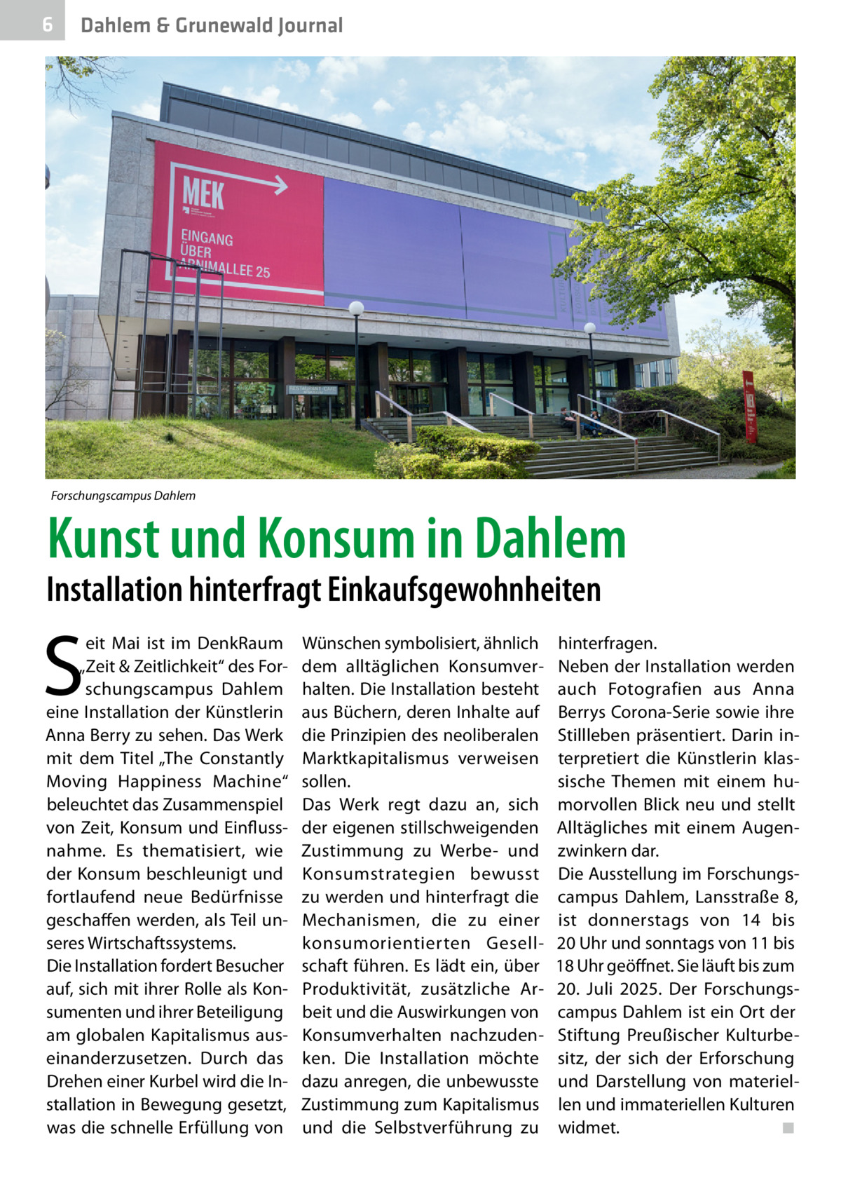6  Dahlem & Grunewald Journal  Forschungscampus Dahlem  Kunst und Konsum in Dahlem  Installation hinterfragt Einkaufsgewohnheiten  S  eit  Mai ist im DenkRaum „Zeit & Zeitlichkeit“ des Forschungscampus Dahlem eine Installation der Künstlerin Anna Berry zu sehen. Das Werk mit dem Titel „The Constantly Moving Happiness Machine“ beleuchtet das Zusammenspiel von Zeit, Konsum und Einflussnahme. Es thematisiert, wie der Konsum beschleunigt und fortlaufend neue Bedürfnisse geschaffen werden, als Teil unseres Wirtschaftssystems. Die Installation fordert Besucher auf, sich mit ihrer Rolle als Konsumenten und ihrer Beteiligung am globalen Kapitalismus auseinanderzusetzen. Durch das Drehen einer Kurbel wird die Installation in Bewegung gesetzt, was die schnelle Erfüllung von  Wünschen symbolisiert, ähnlich dem alltäglichen Konsumverhalten. Die Installation besteht aus Büchern, deren Inhalte auf die Prinzipien des neoliberalen Marktkapitalismus verweisen sollen. Das Werk regt dazu an, sich der eigenen stillschweigenden Zustimmung zu Werbe- und Konsumstrategien bewusst zu werden und hinterfragt die Mechanismen, die zu einer konsumorientierten Gesellschaft führen. Es lädt ein, über Produktivität, zusätzliche Arbeit und die Auswirkungen von Konsumverhalten nachzudenken. Die Installation möchte dazu anregen, die unbewusste Zustimmung zum Kapitalismus und die Selbstverführung zu  hinterfragen. Neben der Installation werden auch Fotografien aus Anna Berrys Corona-Serie sowie ihre Stillleben präsentiert. Darin interpretiert die Künstlerin klassische Themen mit einem humorvollen Blick neu und stellt Alltägliches mit einem Augenzwinkern dar. Die Ausstellung im Forschungscampus Dahlem, Lansstraße  8, ist donnerstags von 14 bis 20 Uhr und sonntags von 11 bis 18 Uhr geöffnet. Sie läuft bis zum 20.  Juli 2025. Der Forschungscampus Dahlem ist ein Ort der Stiftung Preußischer Kulturbesitz, der sich der Erforschung und Darstellung von materiellen und immateriellen Kulturen widmet.� ◾