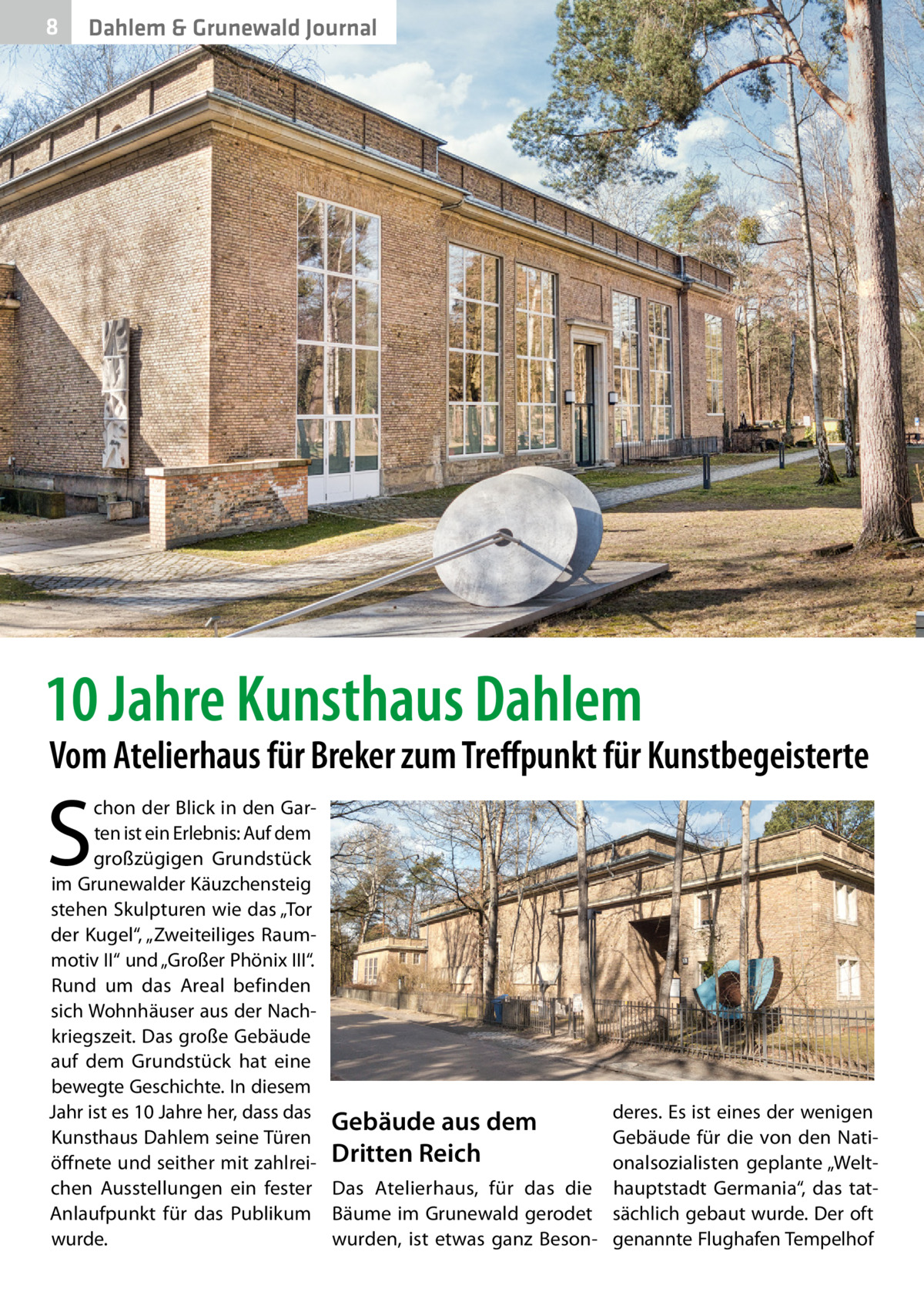 8  Dahlem & Grunewald Journal  10 Jahre Kunsthaus Dahlem  Vom Atelierhaus für Breker zum Treffpunkt für Kunstbegeisterte  S  chon der Blick in den Garten ist ein Erlebnis: Auf dem großzügigen Grundstück im Grunewalder Käuzchensteig stehen Skulpturen wie das „Tor der Kugel“, „Zweiteiliges Raummotiv II“ und „Großer Phönix III“. Rund um das Areal befinden sich Wohnhäuser aus der Nachkriegszeit. Das große Gebäude auf dem Grundstück hat eine bewegte Geschichte. In diesem Jahr ist es 10 Jahre her, dass das Gebäude aus dem Kunsthaus Dahlem seine Türen öffnete und seither mit zahlrei- Dritten Reich chen Ausstellungen ein fester Das Atelierhaus, für das die Anlaufpunkt für das Publikum Bäume im Grunewald gerodet wurde. wurden, ist etwas ganz Beson deres. Es ist eines der wenigen Gebäude für die von den Nationalsozialisten geplante „Welthauptstadt Germania“, das tatsächlich gebaut wurde. Der oft genannte Flughafen Tempelhof