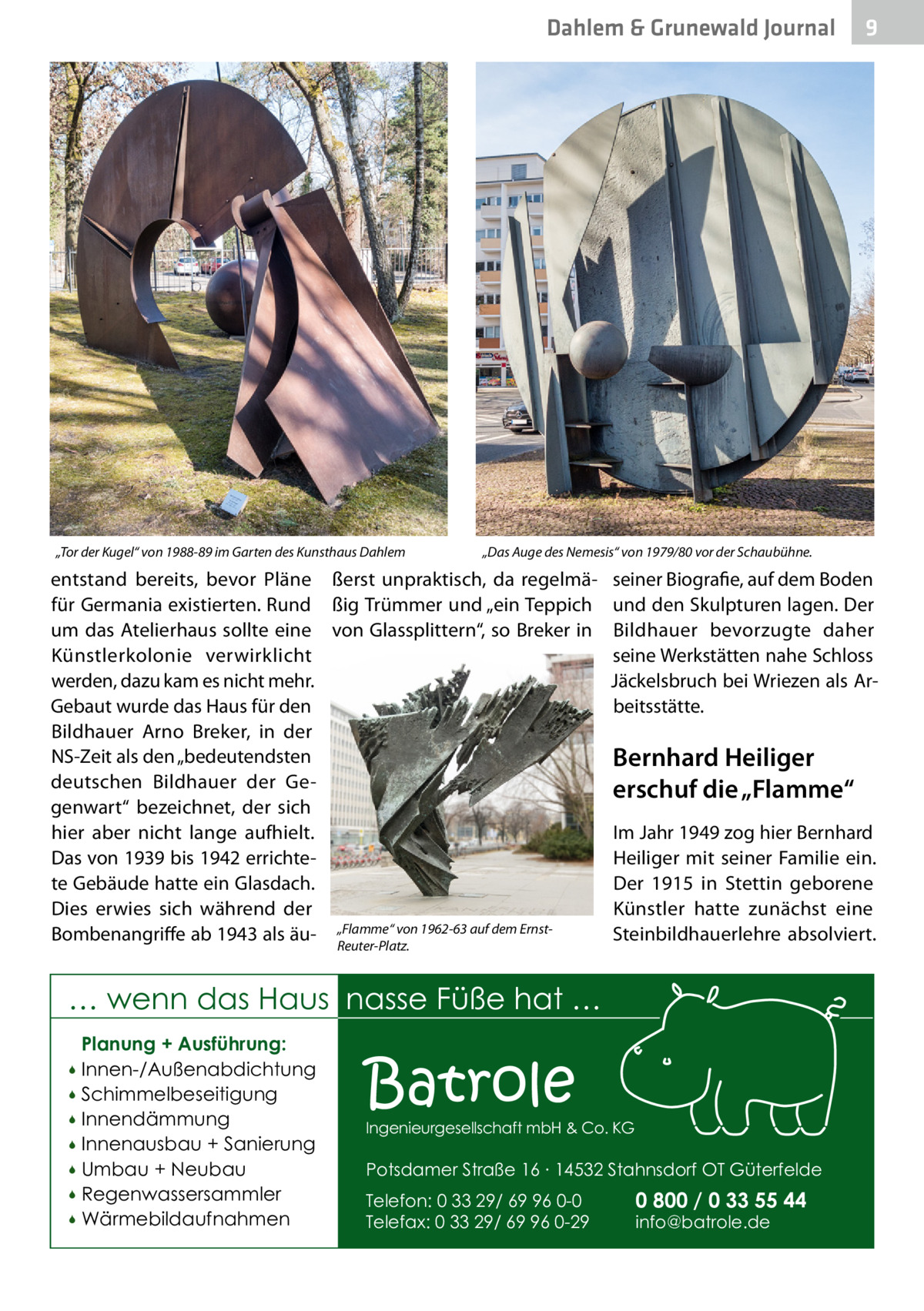 Dahlem & Grunewald Journal  „Tor der Kugel“ von 1988-89 im Garten des Kunsthaus Dahlem  „Das Auge des Nemesis“ von 1979/80 vor der Schaubühne.  entstand bereits, bevor Pläne ßerst unpraktisch, da regelmäfür Germania existierten. Rund ßig Trümmer und „ein Teppich um das Atelierhaus sollte eine von Glassplittern“, so Breker in Künstlerkolonie verwirklicht werden, dazu kam es nicht mehr. Gebaut wurde das Haus für den Bildhauer Arno Breker, in der NS-Zeit als den „bedeutendsten deutschen Bildhauer der Gegenwart“ bezeichnet, der sich hier aber nicht lange aufhielt. Das von 1939 bis 1942 errichtete Gebäude hatte ein Glasdach. Dies erwies sich während der Bombenangriffe ab 1943 als äu- „Flamme“ von 1962-63 auf dem ErnstReuter-Platz.  seiner Biografie, auf dem Boden und den Skulpturen lagen. Der Bildhauer bevorzugte daher seine Werkstätten nahe Schloss Jäckelsbruch bei Wriezen als Arbeitsstätte.  Bernhard Heiliger erschuf die „Flamme“ Im Jahr 1949 zog hier Bernhard Heiliger mit seiner Familie ein. Der 1915 in Stettin geborene Künstler hatte zunächst eine Steinbildhauerlehre absolviert.  … wenn das Haus nasse Füße hat … Planung + Ausführung: Innen-/Außenabdichtung  Schimmelbeseitigung  Innendämmung  Innenausbau + Sanierung  Umbau + Neubau  Regenwassersammler  Wärmebildaufnahmen    9  Batrole  Ingenieurgesellschaft mbH & Co. KG  Potsdamer Straße 16 ∙ 14532 Stahnsdorf OT Güterfelde Telefon: 0 33 29/ 69 96 0-0 Telefax: 0 33 29/ 69 96 0-29  0 800 / 0 33 55 44 info@batrole.de