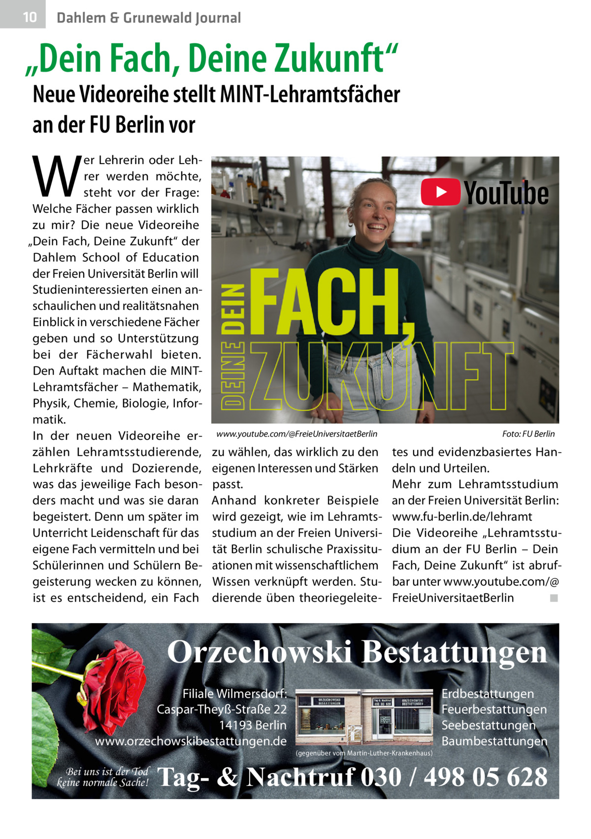 10  Dahlem & Grunewald Journal  „Dein Fach, Deine Zukunft“  Neue Videoreihe stellt MINT-Lehramtsfächer an der FU Berlin vor  W  er Lehrerin oder Lehrer werden möchte, steht vor der Frage: Welche Fächer passen wirklich zu mir? Die neue Videoreihe „Dein Fach, Deine Zukunft“ der Dahlem School of Education der Freien Universität Berlin will Studieninteressierten einen anschaulichen und realitätsnahen Einblick in verschiedene Fächer geben und so Unterstützung bei der Fächerwahl bieten. Den Auftakt machen die MINTLehramtsfächer – Mathematik, Physik, Chemie, Biologie, Informatik. In der neuen Videoreihe erzählen Lehramtsstudierende, Lehrkräfte und Dozierende, was das jeweilige Fach besonders macht und was sie daran begeistert. Denn um später im Unterricht Leidenschaft für das eigene Fach vermitteln und bei Schülerinnen und Schülern Begeisterung wecken zu können, ist es entscheidend, ein Fach  www.youtube.com/@FreieUniversitaetBerlin  zu wählen, das wirklich zu den eigenen Interessen und Stärken passt. Anhand konkreter Beispiele wird gezeigt, wie im Lehramtsstudium an der Freien Universität Berlin schulische Praxissituationen mit wissenschaftlichem Wissen verknüpft werden. Studierende üben theoriegeleite Foto: FU Berlin  tes und evidenzbasiertes Handeln und Urteilen. Mehr zum Lehramtsstudium an der Freien Universität Berlin: www.fu-berlin.de/lehramt Die Videoreihe „Lehramtsstudium an der FU Berlin – Dein Fach, Deine Zukunft“ ist abrufbar unter www.youtube.com/@ FreieUniversitaetBerlin ◾  Orzechowski Bestattungen Filiale Wilmersdorf: Caspar-Theyß-Straße 22 14193 Berlin www.orzechowskibestattungen.de Bei uns ist der Tod keine normale Sache!  (gegenüber vom Martin-Luther-Krankenhaus)  Erdbestattungen Feuerbestattungen Seebestattungen Baumbestattungen  Tag- & Nachtruf 030 / 498 05 628