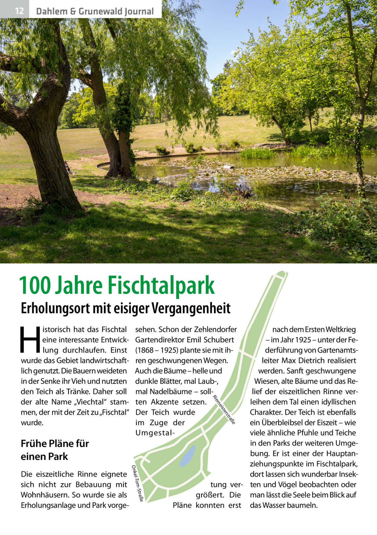 12  Dahlem & Grunewald Journal  100 Jahre Fischtalpark  Erholungsort mit eisiger Vergangenheit  H  e  ß tra  ers ist  e -Straß l-Tom  Onke  Die eiszeitliche Rinne eignete sich nicht zur Bebauung mit Wohnhäusern. So wurde sie als Erholungsanlage und Park vorge nach dem Ersten Weltkrieg – im Jahr 1925 – unter der Federführung von Gartenamtsleiter Max Dietrich realisiert werden. Sanft geschwungene Wiesen, alte Bäume und das Relief der eiszeitlichen Rinne verleihen dem Tal einen idyllischen Charakter. Der Teich ist ebenfalls ein Überbleibsel der Eiszeit – wie viele ähnliche Pfuhle und Teiche in den Parks der weiteren Umgebung. Er ist einer der Hauptanziehungspunkte im Fischtalpark, dort lassen sich wunderbar Insektung ver- ten und Vögel beobachten oder größert. Die man lässt die Seele beim Blick auf Pläne konnten erst das Wasser baumeln. me  Frühe Pläne für einen Park  sehen. Schon der Zehlendorfer Gartendirektor Emil Schubert (1868 – 1925) plante sie mit ihren geschwungenen Wegen. Auch die Bäume – helle und dunkle Blätter, mal Laub-, mal Nadelbäume – sollten Akzente setzen. Der Teich wurde im Zuge der UmgestalR ie  istorisch hat das Fischtal eine interessante Entwicklung durchlaufen. Einst wurde das Gebiet landwirtschaftlich genutzt. Die Bauern weideten in der Senke ihr Vieh und nutzten den Teich als Tränke. Daher soll der alte Name „Viechtal“ stammen, der mit der Zeit zu „Fischtal“ wurde.