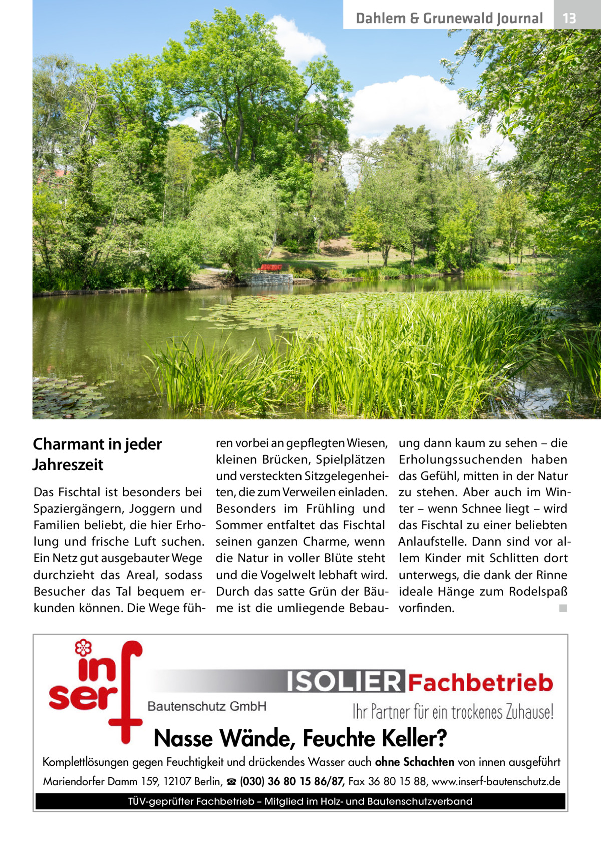 Dahlem & Grunewald Journal  Charmant in jeder Jahreszeit Das Fischtal ist besonders bei Spaziergängern, Joggern und Familien beliebt, die hier Erholung und frische Luft suchen. Ein Netz gut ausgebauter Wege durchzieht das Areal, sodass Besucher das Tal bequem erkunden können. Die Wege füh ren vorbei an gepflegten Wiesen, kleinen Brücken, Spielplätzen und versteckten Sitzgelegenheiten, die zum Verweilen einladen. Besonders im Frühling und Sommer entfaltet das Fischtal seinen ganzen Charme, wenn die Natur in voller Blüte steht und die Vogelwelt lebhaft wird. Durch das satte Grün der Bäume ist die umliegende Bebau 13 13  ung dann kaum zu sehen – die Erholungssuchenden haben das Gefühl, mitten in der Natur zu stehen. Aber auch im Winter – wenn Schnee liegt – wird das Fischtal zu einer beliebten Anlaufstelle. Dann sind vor allem Kinder mit Schlitten dort unterwegs, die dank der Rinne ideale Hänge zum Rodelspaß vorfinden.� ◾  Nasse Wände, Feuchte Keller? Komplettlösungen gegen Feuchtigkeit und drückendes Wasser auch ohne Schachten von innen ausgeführt Mariendorfer Damm 159, 12107 Berlin, ☎ (030) 36 80 15 86/87, Fax 36 80 15 88, www.inserf-bautenschutz.de TÜV-geprüfter Fachbetrieb – Mitglied im Holz- und Bautenschutzverband