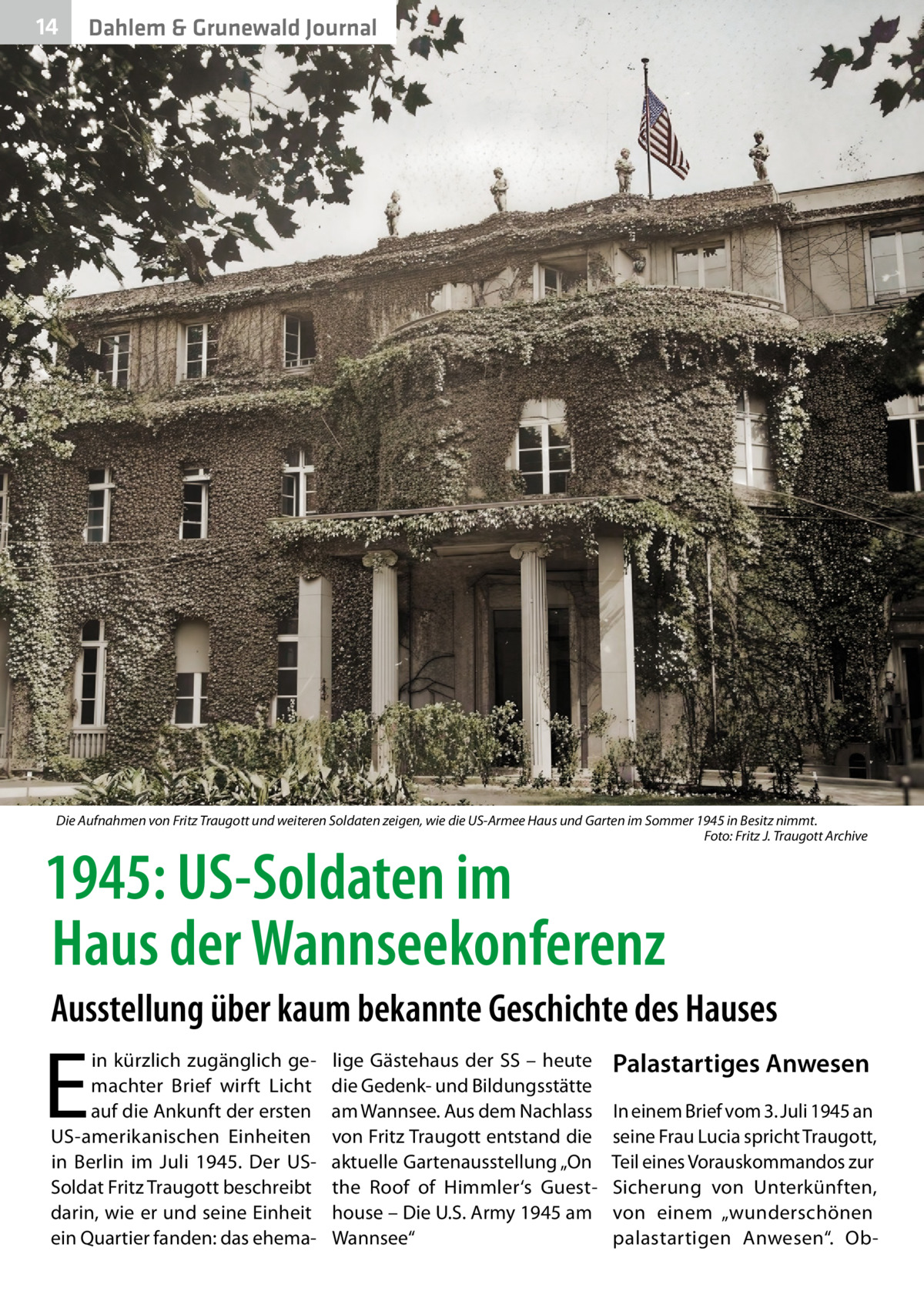 14  Dahlem & Grunewald Journal  Die Aufnahmen von Fritz Traugott und weiteren Soldaten zeigen, wie die US-Armee Haus und Garten im Sommer 1945 in Besitz nimmt. � Foto: Fritz J. Traugott Archive  1945: US-Soldaten im Haus der Wannseekonferenz  Ausstellung über kaum bekannte Geschichte des Hauses  E  in kürzlich zugänglich gemachter Brief wirft Licht auf die Ankunft der ersten US-amerikanischen Einheiten in Berlin im Juli 1945. Der USSoldat Fritz Traugott beschreibt darin, wie er und seine Einheit ein Quartier fanden: das ehema lige Gästehaus der SS – heute die Gedenk- und Bildungsstätte am Wannsee. Aus dem Nachlass von Fritz Traugott entstand die aktuelle Gartenausstellung „On the Roof of Himmler‘s Guesthouse – Die U.S. Army 1945 am Wannsee“  Palastartiges Anwesen In einem Brief vom 3. Juli 1945 an seine Frau Lucia spricht Traugott, Teil eines Vorauskommandos zur Sicherung von Unterkünften, von einem „wunderschönen palastartigen Anwesen“. O