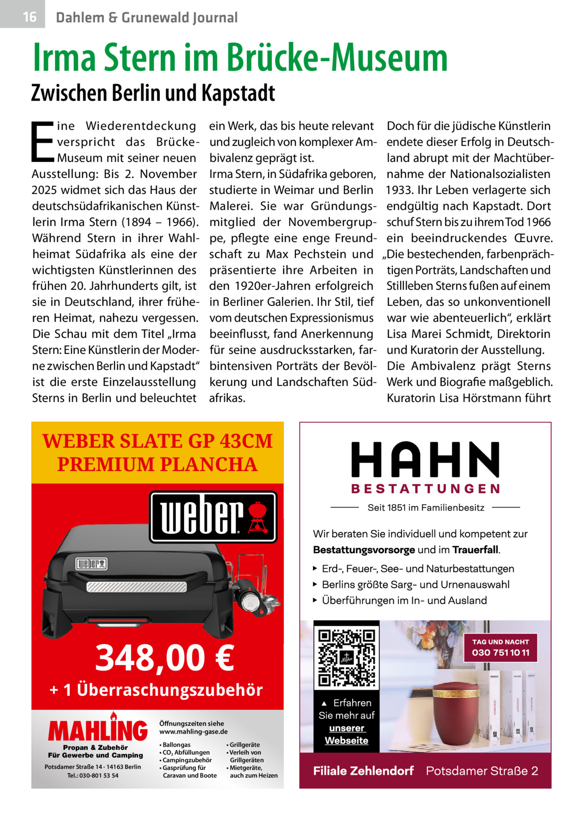 16  Dahlem & Grunewald Journal  Irma Stern im Brücke-Museum  Zwischen Berlin und Kapstadt  E  ine Wiederentdeckung verspricht das BrückeMuseum mit seiner neuen Ausstellung: Bis 2.  November 2025 widmet sich das Haus der deutschsüdafrikanischen Künstlerin Irma Stern (1894 – 1966). Während Stern in ihrer Wahlheimat Südafrika als eine der wichtigsten Künstlerinnen des frühen 20. Jahrhunderts gilt, ist sie in Deutschland, ihrer früheren Heimat, nahezu vergessen. Die Schau mit dem Titel „Irma Stern: Eine Künstlerin der Moderne zwischen Berlin und Kapstadt“ ist die erste Einzelausstellung Sterns in Berlin und beleuchtet  ein Werk, das bis heute relevant und zugleich von komplexer Ambivalenz geprägt ist. Irma Stern, in Südafrika geboren, studierte in Weimar und Berlin Malerei. Sie war Gründungsmitglied der Novembergruppe, pflegte eine enge Freundschaft zu Max Pechstein und präsentierte ihre Arbeiten in den 1920er-Jahren erfolgreich in Berliner Galerien. Ihr Stil, tief vom deutschen Expressionismus beeinflusst, fand Anerkennung für seine ausdrucksstarken, farbintensiven Porträts der Bevölkerung und Landschaften Südafrikas.  WEBER SLATE GP 43CM PREMIUM PLANCHA  348,00 €  + 1 Überraschungszubehör  MAHLING Propan & Zubehör Für Gewerbe und Camping  Potsdamer Straße 14 · 14163 Berlin Tel.: 030-801 53 54  Öffnungszeiten siehe www.mahling-gase.de • Ballongas • CO2 Abfüllungen • Campingzubehör • Gasprüfung für Caravan und Boote  • Grillgeräte • Verleih von Grillgeräten • Mietgeräte, auch zum Heizen  Doch für die jüdische Künstlerin endete dieser Erfolg in Deutschland abrupt mit der Machtübernahme der Nationalsozialisten 1933. Ihr Leben verlagerte sich endgültig nach Kapstadt. Dort schuf Stern bis zu ihrem Tod 1966 ein beeindruckendes Œuvre. „Die bestechenden, farbenprächtigen Porträts, Landschaften und Stillleben Sterns fußen auf einem Leben, das so unkonventionell war wie abenteuerlich“, erklärt Lisa Marei Schmidt, Direktorin und Kuratorin der Ausstellung. Die Ambivalenz prägt Sterns Werk und Biografie maßgeblich. Kuratorin Lisa Hörstmann führt