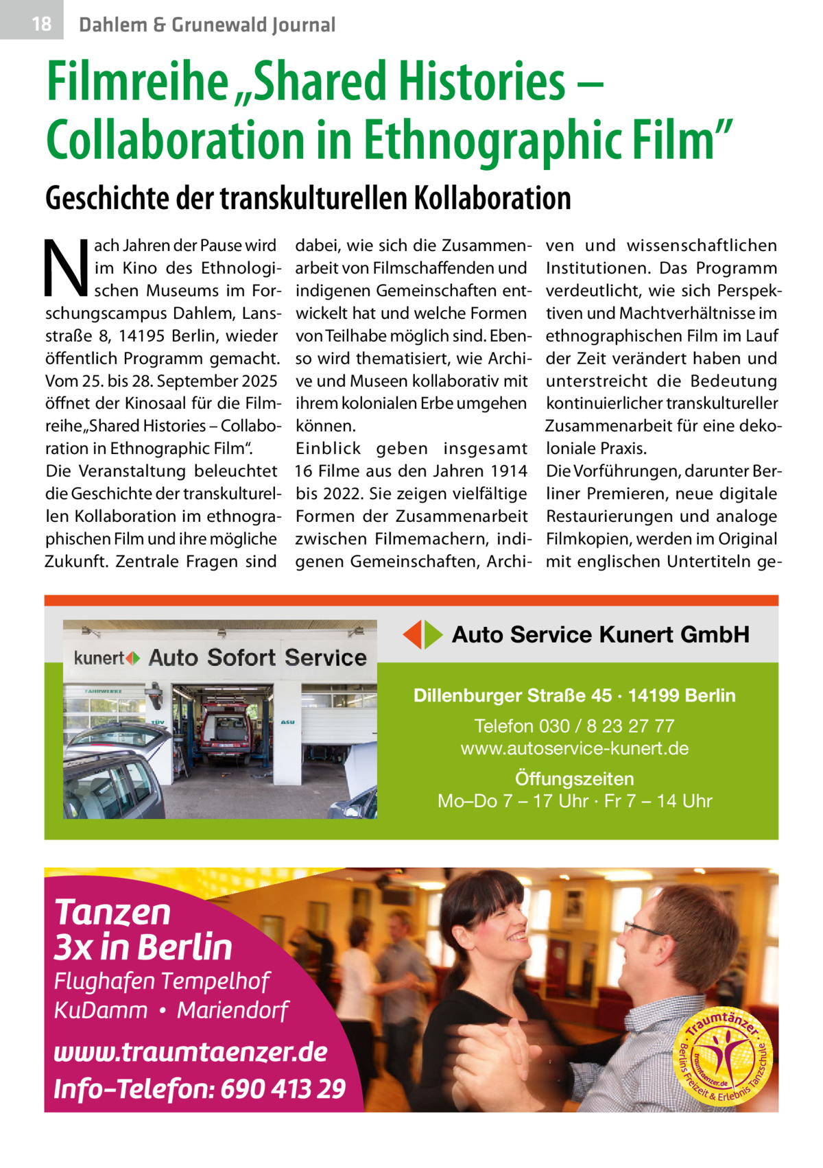 18  Gesundheit Dahlem & Grunewald Journal  Filmreihe „Shared Histories – Collaboration in Ethnographic Film” Geschichte der transkulturellen Kollaboration  N  ach Jahren der Pause wird im Kino des Ethnologischen Museums im Forschungscampus Dahlem, Lansstraße  8, 14195  Berlin, wieder öffentlich Programm gemacht. Vom 25. bis 28. September 2025 öffnet der Kinosaal für die Filmreihe „Shared Histories – Collaboration in Ethnographic Film“. Die Veranstaltung beleuchtet die Geschichte der transkulturellen Kollaboration im ethnographischen Film und ihre mögliche Zukunft. Zentrale Fragen sind  dabei, wie sich die Zusammenarbeit von Filmschaffenden und indigenen Gemeinschaften entwickelt hat und welche Formen von Teilhabe möglich sind. Ebenso wird thematisiert, wie Archive und Museen kollaborativ mit ihrem kolonialen Erbe umgehen können. Einblick geben insgesamt 16  Filme aus den Jahren 1914 bis 2022. Sie zeigen vielfältige Formen der Zusammenarbeit zwischen Filmemachern, indigenen Gemeinschaften, Archi ven und wissenschaftlichen Institutionen. Das Programm verdeutlicht, wie sich Perspektiven und Machtverhältnisse im ethnographischen Film im Lauf der Zeit verändert haben und unterstreicht die Bedeutung kontinuierlicher transkultureller Zusammenarbeit für eine dekoloniale Praxis. Die Vorführungen, darunter Berliner Premieren, neue digitale Restaurierungen und analoge Filmkopien, werden im Original mit englischen Untertiteln ge ◀▶ Auto Service Kunert GmbH Dillenburger Straße 45 · 14199 Berlin Telefon 030 / 8 23 27 77 www.autoservice-kunert.de Öffungszeiten Mo–Do 7 – 17 Uhr · Fr 7 – 14 Uhr