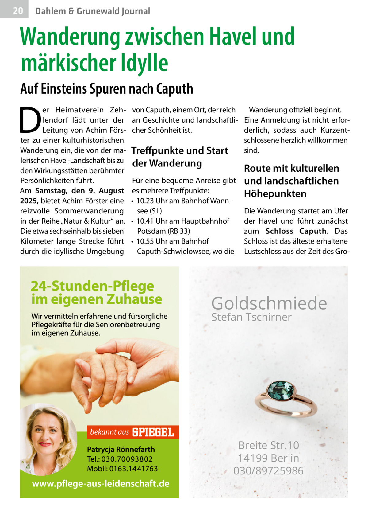 20  Gesundheit Dahlem & Grunewald Journal  Wanderung zwischen Havel und märkischer Idylle Auf Einsteins Spuren nach Caputh  D  er Heimatverein Zehlendorf lädt unter der Leitung von Achim Förster zu einer kulturhistorischen Wanderung ein, die von der malerischen Havel-Landschaft bis zu den Wirkungsstätten berühmter Persönlichkeiten führt. Am Samstag, den 9. August 2025, bietet Achim Förster eine reizvolle Sommerwanderung in der Reihe „Natur & Kultur“ an. Die etwa sechseinhalb bis sieben Kilometer lange Strecke führt durch die idyllische Umgebung  von Caputh, einem Ort, der reich Wanderung offiziell beginnt. an Geschichte und landschaftli- Eine Anmeldung ist nicht erforcher Schönheit ist. derlich, sodass auch Kurzentschlossene herzlich willkommen Treffpunkte und Start sind.  der Wanderung  Für eine bequeme Anreise gibt es mehrere Treffpunkte: •	 10.23 Uhr am Bahnhof Wannsee (S1) •	 10.41 Uhr am Hauptbahnhof Potsdam (RB 33) •	 10.55 Uhr am Bahnhof Caputh-Schwielowsee, wo die  Route mit kulturellen und landschaftlichen Höhepunkten Die Wanderung startet am Ufer der Havel und führt zunächst zum Schloss Caputh. Das Schloss ist das älteste erhaltene Lustschloss aus der Zeit des Gro Goldschmiede Stefan Tschirner  Breite Str.10 14199 Berlin 030/89725986